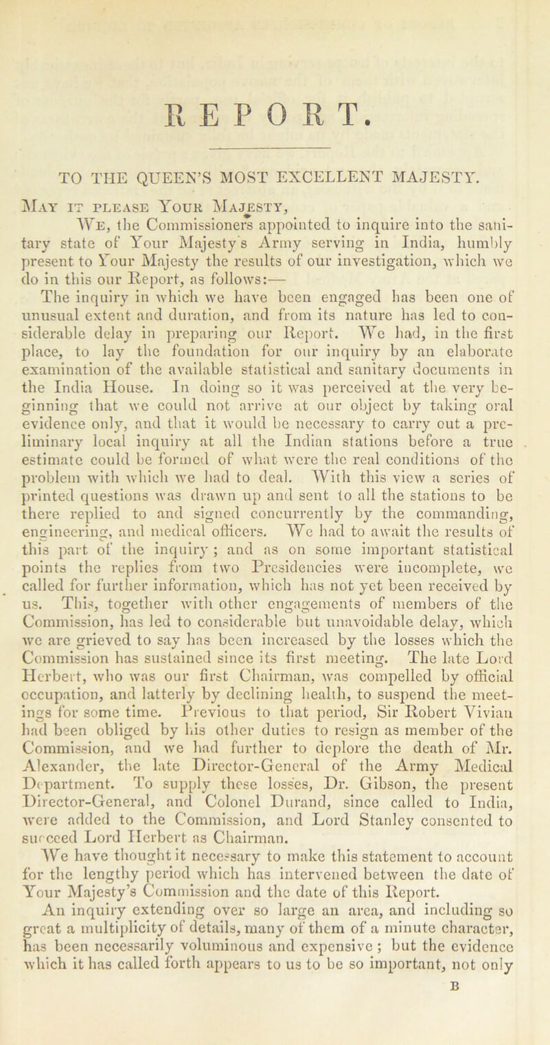 REPORT. TO THE QUEEN’S MOST EXCELLENT MAJESTY. May it please Your Majesty, We, the Commissioners appointed to inquire into the sani- tary state of Your Majesty's Army serving in India, humbly present to Your Majesty the results of our investigation, which we do in this our Report, as follows:— The inquiry in which we have been engaged has been one of unusual extent and duration, and from its nature has led to con- siderable delay in preparing our Report. We had, in the first place, to lay the foundation for our inquiry by an elaborate examination of the available statistical and sanitary documents in the India House. In doing so it was perceived at the very be- ginning that we could not arrive at our object by taking oral evidence only, and that it would be necessary to carry out a pre- liminary local inquiry at all the Indian stations before a true estimate could be formed of what were the real conditions of the problem with which we had to deal. With this view a series of printed questions was drawn up and sent to all the stations to be there replied to and signed concurrently by the commanding, engineering, and medical officers. We had to await the results of this part of the inquiry ; and as on some important statistical points the replies from two Presidencies were incomplete, we called for further information, which has not yet been received by us. This, together with other engagements of members of the Commission, has led to considerable but unavoidable delay, which we are grieved to say has been increased by the losses which the Commission has sustained since its first meeting. The late Lord Herbert, who was our first Chairman, was compelled by official occupation, and latterly by declining health, to suspend the meet- ings for some time. Previous to that period. Sir Robert Vivian had been obliged by his other duties to resign as member of the Commission, and we had further to deplore the death of Mr. Alexander, the late Director-General of the Army Medical Department. To supply these losses, Dr. Gibson, the present Director-General, and Colonel Durand, since called to India, were added to the Commission, and Lord Stanley consented to succeed Lord Herbert as Chairman. We have thought it necessary to make this statement to account for the lengthy period which has intervened between the date of Your Majesty’s Commission and the date of this Report. An inquiry extending over so large an area, and including so great a multiplicity of details, many of them of a minute character, has been necessarily voluminous and expensive; but the evidence which it has called forth appears to us to be so important, not only B