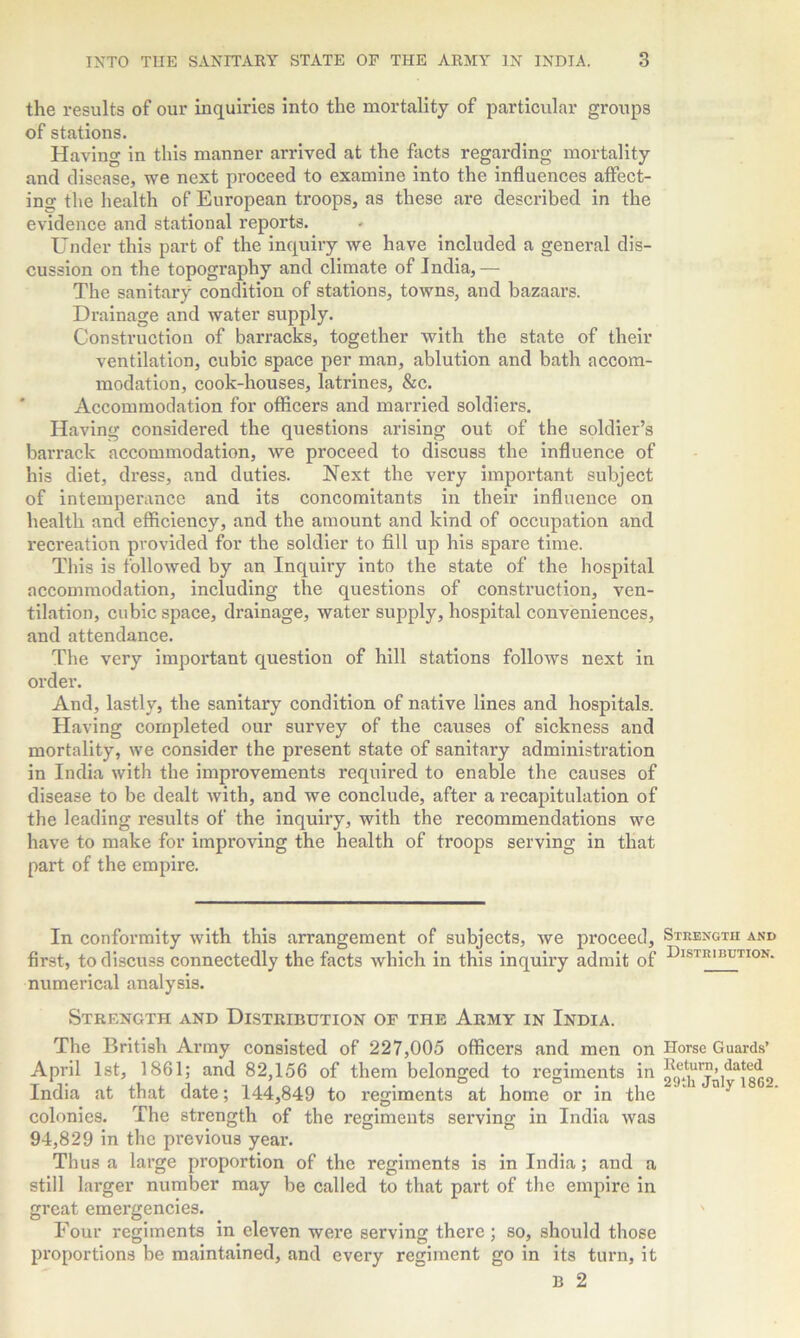 the results of our inquiries into the mortality of particular groups of stations. Having in this manner arrived at the facts regarding mortality and disease, we next proceed to examine into the influences affect- ing the health of European troops, as these are described in the evidence and stational reports. Under this part of the inquiry we have included a general dis- cussion on the topography and climate of India,— The sanitary condition of stations, towns, and bazaars. Drainage and water supply. Construction of barracks, together with the state of their ventilation, cubic space per man, ablution and bath accom- modation, cook-houses, latrines, &c. Accommodation for officers and married soldiers. Having considered the questions arising out of the soldier’s barrack accommodation, we proceed to discuss the influence of his diet, dress, and duties. Next the very important subject of intemperance and its concomitants in their influence on health and efficiency, and the amount and kind of occupation and recreation provided for the soldier to fill up his spare time. This is followed by an Inquiry into the state of the hospital accommodation, including the questions of construction, ven- tilation, cubic space, drainage, water supply, hospital conveniences, and attendance. The very important question of hill stations follows next in order. And, lastly, the sanitary condition of native lines and hospitals. Having completed our survey of the causes of sickness and mortality, we consider the present state of sanitary administration in India with the improvements required to enable the causes of disease to be dealt with, and we conclude, after a recapitulation of the leading results of the inquiry, with the recommendations we have to make for improving the health of troops serving in that part of the empire. In conformity with this arrangement of subjects, we jiroceed, first, to discuss connectedly the facts which in this inquiry admit of numerical analysis. Strength and Distribution of the Army in India. The British Army consisted of 227,005 officers and men on April 1st, 1861; and 82,156 of them belonged to regiments in India at that date; 144,849 to regiments at home or in the colonies. The strength of the regiments serving in India was 94,829 in the previous year. Thus a large proportion of the regiments is in India; and a still larger number may be called to that part of the empire in great emergencies. Four regiments in eleven were serving there ; so, should those proportions be maintained, and every regiment go in its turn, it B 2 Strength and Distribution. Horse Guards’ Return, dated 29th July 1862.