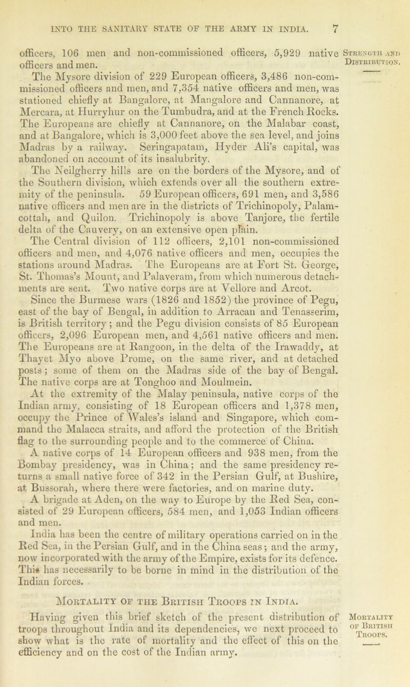 ancl non-commissioned officers, 5,929 native Strength and Distribution. officers, 106 men officers and men. The Mysore division of 229 European officers, 3,486 non-com- missioned officers and men, and 7,354 native officers and men, was stationed chiefly at Bangalore, at Mangalore and Cannanore, at Mercara, at Hurryhur on the Tumbudra, and at the French Bocks. The Europeans are chiefly at Cannanore, on the Malabar coast, and at Bangalore, which is 3,000 feet above the sea level, and joins Madras by a railway. Seringapatam, Hyder Ali’s capital, was abandoned on account of its insalubrity. The Neilgherry hills are on the borders of the Mysore, and of the Southern division, which extends over all the southern extre- mity of the peninsula. 59 European officers, 691 men, and 3,586 native officers and men are in the districts of Trichinopoly, Palam- cottah, and Quilon. Trichinopoly is above Tanjore, the fertile delta of the Cauvery, on an extensive open plain. The Central division of 112 officers, 2,101 non-commissioned officers and men, and 4,076 native officers and men, occupies the stations around Madras. The Europeans are at Fort St. George, St. Thomas’s Mount, and Palaveram, from which numerous detach- ments are sent. Two native corps are at Vellore and Arcot. Since the Burmese wars (1826 and 1852) the province of Pegu, east of the bay of Bengal, in addition to Arracan and Tenasserim, is British territory; and the Pegu division consists of 85 European officers, 2,096 European men, and 4,561 native officers and men. The Europeans are at Bangoon, in the delta of the Irawaddy, at Thayet Myo above Prome, on the same river, and at detached posts; some of them on the Madras side of the bay of Bengal. The native corps are at Tonghoo and Moulmein. At the extremity of the Malay peninsula, native corps of the Indian army, consisting of 18 European officers and 1,378 men, occupy the Prince of Wales’s island and Singapore, which com- mand the Malacca straits, and afford the protection of the British flag to the surrounding people and to the commerce of China. A native corps of 14 European officers and 938 men, from the Bombay presidency, was in China; and the same presidency re- turns a small native force of 342 in the Persian Gulf, at Bushire, at Bussora'n, where there were factories, and on marine duty. A brigade at Aden, on the way to Europe by the Bed Sea, con- sisted of 29 European officers, 584 men, and 1,053 Indian officers and men. India has been the centre of military operations carried on in the Bed Sea, in the Persian Gulf, and in the China seas; and the army, now incorporated with the army of the Empire, exists for its defence. This has necessarily to be borne in mind in the distribution of the Indian forces. Mortality of the British Troops in India. Having given this brief sketch of the present distribution of Mortality troops throughout India and its dependencies, we next proceed to ^rooto”1 show what is the rate of mortality and the effect of this on the efficiency and on the cost of the Indian army.