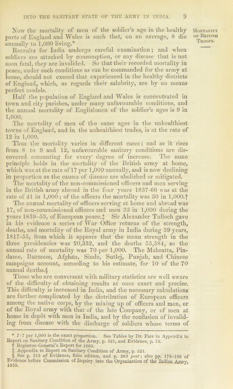 Now the mortality of men of the soldier’s age in the healthy parts of England and Wales is such that, on an average, 8 die annually to 1,000 living.* * * § Recruits for India undergo careful examination; and when soldiers are attacked by consumption, or any disease that is not soon fatal, they are invalided. So that their recorded mortality in peace, under such conditions as can be commanded for the army at home, should not exceed that experienced in the healthy districts of England, which, as regards their salubrity, are by no means perfect models. Half the population of England and Wales is concentrated in town and city parishes, under many unfavourable conditions, and the annual mortality of Englishmen of the soldier’s ages is 9 in 1,000. The mortality of men of the same ages in the unhealthiest towns of England, and in the unhealthiest trades, is at the rate of 12 in 1,000. Thus the mortality varies in different cases; and as it rises from 8 to 9 and 12, unfavourable sanitary conditions are dis- covered accounting for every' degree of increase. The same principle holds in the mortality of the British army at home, which was at the rate of 17 per 1,000 annually, and is now declining in proportion as the causes of disease are abolished or mitigated. The mortality of the non-commissioned officers and men serving in the British army abroad in the four years 1857-60 was at the rate of 41 in 1,000 ; of the officers the mortality was 30 in 1,000.1 The annual mortality of officers serving at home and abroad was 17, of non-commissioned officers and men 33 in 1,000 during the years 1839-53, of European peace.! Sir Alexander Tulloch gave in his evidence a series of War Office returns of the strength, deaths, and mortality of the Royal army in India during 39 years, 1817-55, from which it appears that the mean strength in the three presidencies was 20,332, and the deaths 55,584, so the annual rale of mortality was 70 per 1,000. The Mahratta, Pin- daree, Burmese, Afghan, Sinde, Sutlej, Punjab, and Chinese campaigns account, according to his estimate, for 10 of the 70 annual deaths.§ Those who are conversant with military statistics are well aware of the difficulty of obtaining results at once exact and precise. This difficulty is increased in India, and the necessary calculations are further complicated by the distribution of European officers among the native corps, by the mixing up of officers and men, or of the Royal army with that of the late Company, or of men at home in depot with men in India, and by the confusion of invalid- ing from disease with the discharge of soldiers whose terms of * 7-7 per 1,000 is the exact proportion. See Tables by Dr. Farr in Appendix to Report on Sanitary Condition of the Army, p. 521, and Evidence, p. 12. t Registrar-General’s Report for 1860. t Appendix to Report on Sanitary Condition of Army, p. 521. § See p. 319 of Evidence, folio edition, and p. 283 post; also pp. 178-186 of Evidence before Commission of Inquiry into the Organization of the Indian Army, Mortality op British Troops.