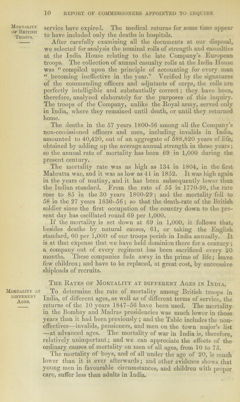 o^Bbitish serv^ce have expired. The medical returns for some time appear Troops. t° have included only the deaths in hospitals. After carefully examining all the documents at our disposal, we selected for analysis the nominal rolls of strength and casualties at the India House relating to the late Company’s European troops. The collection of annual casualty rolls at the India House was ££ compiled upon the principle of accounting for every man ££ becoming ineffective in the year.” Verified by the signatures of the commanding officers and adjutants of corps, the rolls are perfectly intelligible and substantially correct; they have been, therefore, analysed elaborately for the purposes of this inquiry. The troops of the Company, unlike the Royal army, served only in India, where they remained until death, or until they returned home. The deaths in the 57 years 1800-56 among all the Company’s non-comissioned officers and men, including invalids in India, amounted to 40,420, out of an aggregate of 588,820 years of life, obtained by adding up the average annual strength in those years; so the annual rate of mortality has been 69 in 1,000 during the present century. The mortality rate was as high as 134 in 1804, in the first Mahratta war, and it was as low as 41 in 1852. It was lush again in the years of mutiny, and it has been subsequently lower than the Indian standard. From the rate of 55 in 1770-99, the rate rose to 85 in the 30 years 1800-29 ; and the mortality fell to 58 in the 27 years 1830-56; so that the death-rate of the British soldier since the first occupation of the country down to the pre- sent day has oscillated round 69 per 1,000. If the mortality is set down at 69 in 1,000, it follows that, besides deaths by natural causes, 61, or taking the English standard, 60 per 1,000 of our troops perish in India annually. It is at that expense that we have held dominion there for a century; a company out of every regiment has been sacrificed every 20 months. These companies fade away in the prime of life; leave few children; and have to be replaced, at great cost, by successive shiploads of recruits. The Rates of Mortality at different Ages in India. Mortality at To determine the rate of mortality among British troops in DI AgesNT Int^a’ °f different ages, as well as of different terms of service, the returns of the 10 years 1847-56 have been used. The mortality in the Bombay and Madras presidencies Avas much lower in those years than it had been previously ; and the Table includes the non- effectives—invalids, pensioners, and men on the toAvn major’s list —at advanced ages. The mortality of Avar in India is, therefore, relatively unimportant; and we can appreciate the effects of the ordinary causes of mortality on men of all ages, from 10 to 75. The mortality of boys, and of all under the age of 20, is much lower than it is ever afterwards; and other evidence shows that young men in favourable circumstances, and children with proper care, suffer less than adults in India.