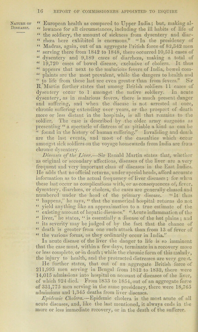 Nature of Diseases. “ European health as compared to Upper India; but, making al- “ lowance for all circumstances, including the ill habits of life of “ the soldiery, the amount of sickness from dysentery and diar- “ rhoea here exhibited is enormous.” “ In the presidency of “ Madras, again, out of an aggregate British force of 82,342 men ££ serving there from 1842 to 1848, there occurred 10,531 ca.-es of “ dysentery and 9,189 cases of diarrhoea, making a total of “ 19,720 cases of bowel disease, exclusive of cholera. It thus “ appears that next to the malarious fevers of India, bowel com- “ plaints are the most prevalent, while the dangers to health and “ to life from these last are even greater than from fevers.” Sir R. Martin further states that among British soldiers 11 cases of dysentery occur to 1 amongst the native soldiery. In acute dysentery, as in malarious fevers, there is much present danger and suffering, and when the disease is not arrested at once, chronic suffering extending over years, or the prospect of death more or less distant in the hospitals, is all that remains to the soldier. The case is described by the older army surgeons as presenting “ a spectacle of distress of as pitiable a kind as can be “ found in the history of human suffering.’’ Invaliding and den'll are the last events, and most of the casualties which occur amongst sick soldiers on the voyage homewards from India are from chronic dysentery. Diseases of the Liver.—Sir Ranald Martin states that, whether as original or secondary affections, diseases of the liver are a very frequent and very important class of diseases in the East Indies. He adds that no official returns, under special heads, afford accurate information as to the actual frequency of liver diseases; for when these last occur as complications with, or as consequences of, fever, dysentery, diarrhoea, or cholera, the cases are generally classed and numbered under the head of the primary disease. “ It thus “ happens,” he says, “ that the numerical hospital returns do not ££ yield anything like au approximation to a true estimate of the ££ existing amount of hepatic diseases.” “Acute inflammation of the “ liver,” he states, ££ is essentially a disease of the hot plains ; and ££ its severity may be judged of by the fact that the chance of ££ death is greater from one such attack than from 13 of fever of ££ the various forms, as they ordinarily occur in India.” In acute disease of the liver the danger to life is so imminent that the case must, within a few days, terminate in a recovery more or less complete, or in death ; while the chronic form of this maladv, the injury to health, and the protracted distresses are very grcit. He further states, that out of an aggregate British force of 211,993 men serving in Bengal from i812 to 1832, there were 14,015 admissions into hospital on account of diseases of the liver, of which 924 died. From 1833 to 1854, out of an aggregate force of 331,775 men serving in the same presidency, there were 18,765 admissions and 1,345 deaths from liver diseases. Epidemic Cholera.—Epidemic cholera is the most acute of all acute diseases, and, like the last mentioned, it. always ends in the more or less immediate recovery, or in the death of the sufferer.