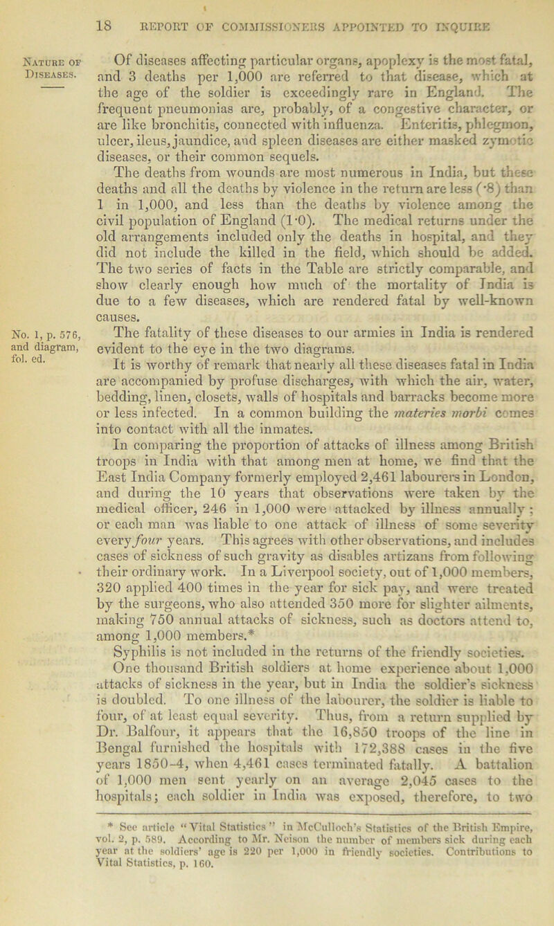 Nature op Diseases. No. 1, p. 576, and diagram, fol. ed. Of diseases affecting particular organs, apoplexy is the most fatal, and 3 deaths per 1,000 are referred to that disease, which at the age of the soldier is exceedingly rare in England. The frequent pneumonias are, probably, of a congestive character, or are like bronchitis, connected with influenza. Enteritis, phlegmon, ulcer, ileus, jaundice, and spleen diseases are either masked zymotic diseases, or their common sequels. The deaths from wounds are most numerous in India, but thc-se deaths and all the deaths by violence in the return are less (*8) than 1 in 1,000, and less than the deaths by violence among the civil population of England (TO). The medical returns under the old arrangements included only the deaths in hospital, an l they did not include the killed in the field, which should be added. The two series of facts in the Table are strictly comparable, and show clearly enough how much of the mortality of India is due to a few diseases, which are rendered fatal by well-known causes. The fatality of these diseases to our armies in India is rendered evident to the eye in the two diagrams. It is worthy of remark that nearly all these diseases fatal in India are accompanied by profuse discharges, with which tbe air, water, bedding, linen, closets, walls of hospitals and barracks become more or less infected. In a common building the materies morbi comes into contact with all the inmates. In comparing the proportion of attacks of illness among British ti'oops in India with that among men at home, we find that the East India Company formerly employed 2,461 labourers in London, and during the 10 years that observations were taken by the medical officer, 246 in 1,000 were attacked b}7 illness annually ; or each man was liable to one attack of illness of some severity every four years. This agrees with other observations, and includes cases of sickness of such gravity as disables artizans from following their ordinary work. In a Liverpool society, out of 1,000 members, 320 applied 400 times in the year for sick pay, and were treated by the surgeons, who also attended 350 more for slighter ailments, making 750 annual attacks of sickness, such as doctors attend to, among 1,000 members.* Syphilis is not included in the returns of the friendly societies. One thousand British soldiers at home experience about 1,000 attacks of sickness in the year, but in India the soldier’s sickness is doubled. To one illness of the labourer, the soldier is liable to four, of at least equal severity. Thus, from a return supplied by Dr. Balfour, it appears that the 16,850 troops of the line in Bengal furnished the hospitals with 172,388 cases in the five years 1850-4, when 4,461 cases terminated fatally. A battalion of 1,000 men sent yearly on an average 2,045 cases to the hospitals; each soldier in India was exposed, therefore, to two * See article “Vital Statistics” in McCulloch’s Statistics of the British Empire, vol. 2, p. 589. According to Mr. Neison the number of members sick during each year at the soldiers’ age is 220 per 1,000 in friendly societies. Contributions to Vital Statistics, p. 160.