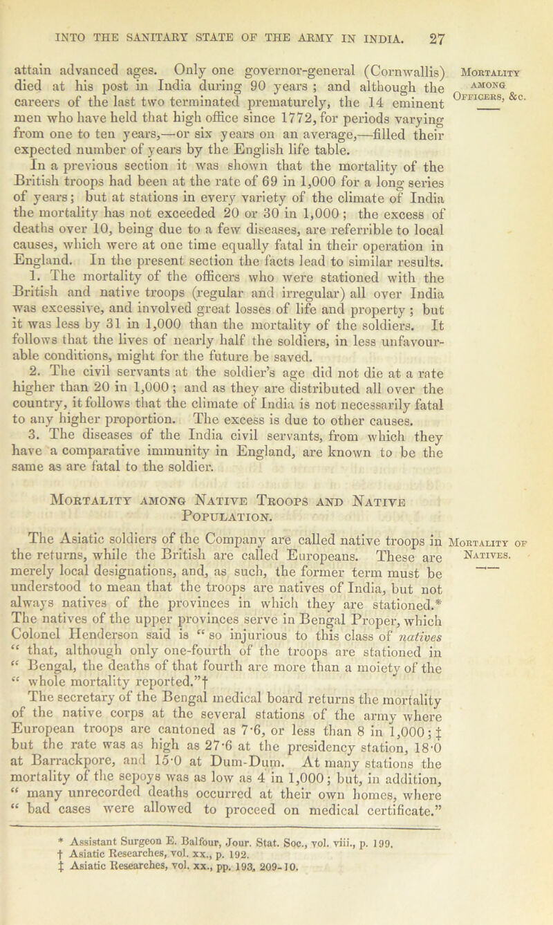 attain advanced ages. Only one governor-general (Cornwallis) died at his post in India during 90 years ; and although the careers of the last two terminated prematurely, the 14 eminent men who have held that high office since 1772, for periods varying from one to ten years,—or six years on an average,—filled their expected number of years by the English life table. In a previous section it was shown that the mortality of the British troops had been at the rate of 69 in 1,000 for a long series of years; but at stations in every variety of the climate of India the mortality has not exceeded 20 or 30 in 1,000 ; the excess of deaths over 10, being due to a few diseases, are i-eferrible to local causes, which were at one time equally fatal in their operation in England. In the present section the facts lead to similar results. 1. The mortality of the officers who were stationed with the British and native troops (regular and irregular) all over India was excessive, and involved great losses of life and property ; but it was less by 31 in 1,000 than the mortality of the soldiers. It follows that the lives of nearly half the soldiers, in less unfavour- able conditions, might for the future be saved. 2. The civil servants at the soldier’s age did not die at a rate higher than 20 in 1,000 ; and as they are distributed all over the country, it follows that the climate of India is not necessarily fatal to any higher proportion. The excess is due to other causes. 3. The diseases of the India civil servants, from which they have a comparative immunity in England, are known to be the same as are fatal to the soldier. Mortality among Native Troops and Native Population. The Asiatic soldiers of the Company are called native troops in the returns, while the British are called Europeans. These are merely local designations, and, as such, the former term must be understood to mean that the troops are natives of India, but not always natives of the provinces in which they are stationed.* The natives of the upper provinces serve in Bengal Proper, which Colonel Henderson said is “so injurious to this class of natives “ that, although only one-fourth of the troops are stationed in “ Bengal, the deaths of that fourth are more than a moiety of the “ whole mortality reported.”f The secretary of the Bengal medical board returns the mortality of the native corps at the several stations of the army where European troops are cantoned as 7-6, or less than 8 in 1,000 but the rate was as high as 27’6 at the presidency station, 18'0 at Barrackpore, and 15-0 at Dum-Dum. At many stations the mortality of the sepoys was as low as 4 in 1,000; but, in addition, “ many unrecorded deaths occurred at their own homes, where “ bad cases were allowed to proceed on medical certificate.” * Assistant Surgeon E. Balfour, Jour. Stat. Soc., vol. viii., p. 199. t Asiatic Researches, vol. xx., p. 192. \ Asiatic Researches, vol. xx., pp. 193., 209-10. Mortality among Officers, &c. Mortality of Natives.