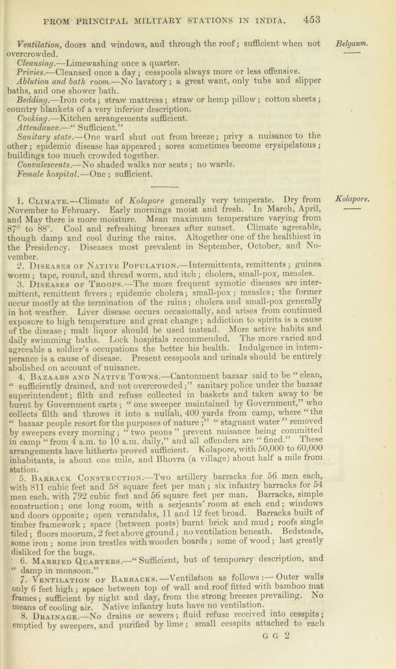 Ventilation, doors and windows, and through the roof; sufficient when not overcrowded. Cleansing.—Limewashing once a quarter. Privies.—Cleansed once a day; cesspools always more or less offensive. Ablution and bath room.—No lavatory; a great want, only tubs and slipper baths, and one shower bath. Bedding.—Iron cots; straw mattress; straw or hemp pillow; cotton sheets; country blankets of a very inferior description. Cooking.—Kitchen arrangements sufficient. Attendance.—“ Sufficient.” Sanitary state.—One ward shut out from breeze; privy a nuisance to the other; epidemic disease has appeared; sores sometimes become erysipelatous ; buildings too much crowded together. Convalescents.—No shaded walks nor seats; no wards. Female hospital.—One ; sufficient. 1. Climate.—Climate of Kolapore generally very temperate. Dry from November to February. Early mornings moist and fresh. In March, April, and May there is more moisture. Mean maximum temperature varying from 87° to 88°. Cool and refreshing breezes after sunset. Climate agreeable, though damp and cool during the rains. Altogether one of the healthiest in the Presidency. Diseases most prevalent in September, October, and No- vember. _ . . 2. Diseases of Native Population.—Intermittents, remittents ; guinea worm; tape, round, and thread worm, and itch; cholera, small-pox, measles. 3. Diseases of Troops.—The more frequent zymotic diseases are inter- mittent, remittent fevers; epidemic cholera; small-pox; measles; the former occur mostly at the termination of the rains; cholera and sinall-pox generally in hot weather. Liver disease occurs occasionally, and arises from continued exposure to high temperature and great change; addiction to spirits is a cause of the disease; malt liquor should be used instead. More active habits and daily swimming baths. Lock hospitals recommended. The more varied and agreeable a soldier’s occupations the better his health. Indulgence in intem- perance is a cause of disease. Present cesspools and urinals should be entirely abolished on account of nuisance. 4. Bazaars and Native Towns.—Cantonment bazaar said to be “ clean, “ sufficiently drained, and not overcrowded;” sanitary police under the bazaar superintendent; filth and refuse collected in baskets and taken away,to be burnt by Government carts ; “ one sweeper maintained by Government,” who collects filth and throws it into a nullah, 400 yards from camp, where “ the “ bazaar people resort for the purposes of nature ;” “ stagnant water ” removed by sweepers every morning; “ two peons ” prevent nuisance being committed in camp “from 4 a.m. to 10 a.m. daily,” and all offenders are “fined.” these arrangements have hitherto proved sufficient. Kolapore, with .50,000 to 60,000 inhabitants, is about one mile, and Bhovra (a village) about half a mile from station. . 5. Barrack Construction.—Two artillery barracks for 56 men each, with 811 cubic feet and 58 square feet per man; six infantry barracks for 54 men each, with 792 cubic feet and 56 square feet per man. Barracks, simple construction; one long room, with a seijeants room at each end; windows^ and doors opposite; open verandahs, 11 and 12 feet broad. Barracks built of timber framework ; space (between posts) burnt brick and mud; roofs single tiled; floors moorum, 2 feet above ground; no ventilation beneath. Bedsteads, some iron ; some iron trestles with wooden boards ; some of wood; last greatly disliked for the bugs. 6. Married Quarters.—“Sufficient, but of temporary description, and “ damp in monsoon.” . 7. Ventilation of Barracks.—Ventilation as follows : Outer walls only 6 feet high ; space between top of wall and roof fitted with bamboo mat frames; sufficient by night and day, from the strong breezes prevailing. No means of cooling air. Native infantry huts have no ventilation. 8. Drainage.—No drains or sewers; fluid refuse received into cesspits; emptied by sweepers, and purified by lime; small cesspits attached to each G G 2 Belgaum. Kolapore.