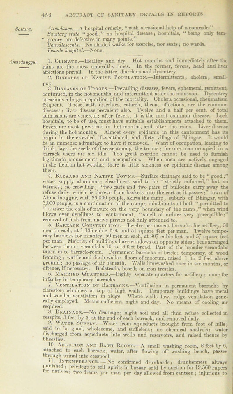 Ahmednuggur. 456 ABSTRACT OF SANITARY DETAILS IN REPORTS Sanitary state “good;” no hospital disease; hospitals, “being only tem- “ porary, are defective in many points.” Convalescents.—No shaded walks for exercise, nor seats; no wards. Female hospital.—None. 1. Climate.—Healthy and dry. Hot months and immediatelv after the rains are the most unhealthy times. In the former, fevers, head and liver affections prevail. In the latter, diarrhoea and dysentery. 2. Diseases of Native Population.—Intermittents; cholera; small- ■ pox. 3. Diseases of Troops.—Prevailing diseases, fevers, ephemeral, remittent, continued, in the hot months, and intermittent after the monsoon. Dysentery occasions a large proportion of the mortality. Cholera occasional, rheumatism frequent. These, with diarrhoea, catarrh, throat affections, are the common diseases; liver disease prevalent, also. Twelve and a half per cent, of total admissions are venereal; after fevers, it is the most common disease. Lock hospitals, to be of use, must have suitable establishments attached to them. Fevers are most prevalent in hot months, and after the rains. Liver disease during the hot months. Almost every epidemic in this cantonment has its origin in the crowded, ill-ventilated, and dirty village of Bhingar. It would be an immense advantage to have it removed. Want of occupation, leading to drink, lays the seeds of disease among the troops ; for one man occupied in a barrack, there are six idle. Too great exertion cannot be used to furnish legitimate amusements and occupations. When men are actively engaged in the field in hot weather, there i3 little sickness or epidemic disease among them. 4. Bazaars and Native Towns.—Surface drainage said to be “ good water supply abundant; cleanliness said to be “strictly enforced,” but no latrines; no crowding; “two carts and two pairs of bullocks carry away the refuse daily, which is thrown from baskets into the cart as it passes;” town of Ahmednuggur, with 36,000 people, skirts the camp; suburb of Bhingar, with 3,000 people, is a continuation of the camp; inhabitants of both “ permitted to “ answer the calls of nature on the very boundary of the camp;” when wind blows over dwellings to cantonment, “ smell of ordure very perceptible;” removal of filth from native privies not duly attended to. 5. Barrack Construction.—Twelve permanent barracks for artillery, 50 men in each, at 1,135 cubic feet and 51 square feet per man. Twelve tempo- rary barracks for infantry, 50 men in each, at 80/ cubic feet and 5~ square feet per man. Majority of buildings have windows on opposite sides; beds arranged between them ; verandahs 10 to 13 feet broad. Part of the broader verandahs taken in to barrack-room. Permanent barracks of brick; temporary, of wood framing; wattle and daub walls; floors of moorum, raised 1 to 2 feet above ground; no passage of air beneath. Walls limewashed once in six months, or oftener, if necessary. Bedsteads, boards on iron trestles. 6. Married Quarters.—Eighty separate quarters for artillery; none for infantry in temporary barracks. 7. Ventilation of Barracks.—Ventilation in permanent barracks by clerestory windows at top of high walls. Temporary buildings have metal and wooden ventilators in ridge. V here walls low, ridge ventilation gene- rally employed. Means sufficient, night and day. No means of cooling air required. 8. Drainage.—No drainage; night soil and all fluid refuse collected in cesspits, 3 feet by 3, at the end of each barrack, and removed daily. 9. Water Supply.—Water from aqueducts brought from foot of hills; said to he good, wholesome, and sufficient; no chemical analysis; water discharged from aqueducts into wells and reservoirs, and raised thence bv bhecsties. 10. AnLUTioN and Batii Rooms.—A small washing room, 8 feet by 6, attached to each barrack; water, after flowing off washing bench, passes through urinal into cesspool. A Intem perance. — No confirmed drunkards ; drunkenness always punished ; privilege to sell spirits in baznar sold by auction for Iff,560 rupees I °i natives; two drams per man per day allowed from canteen ; injurious to