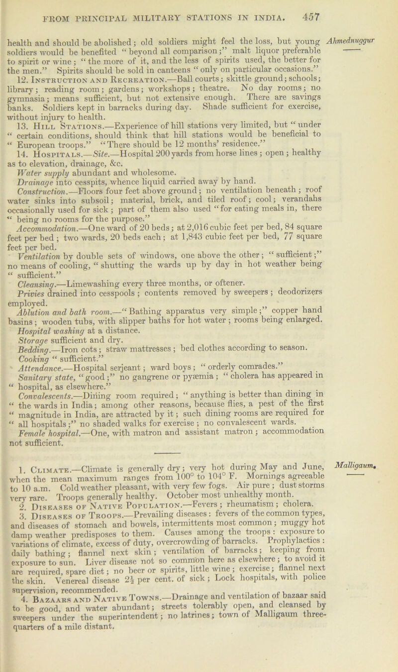 health and should be abolished; old soldiers might feel the loss, but young Ahmednuggur soldiers would be benefited “ beyond all comparison;” malt liquor preferable to spirit or wine ; “ the more of it, and the less of spirits used, the better for the men.” Spirits should be sold in canteens “ only on particular occasions.’ 12. Instruction and Recreation.—Ball courts; skittle ground; schools; library; reading room; gardens; workshops; theatre. No day rooms; no gymnasia; means sufficient, but not extensive enough. There are savings banks. Soldiers kept in barracks during day. Shade sufficient for exercise, without injury to health. 13. Hill Stations.—Experience of hill stations very limited, but “ under “ certain conditions, should think that hill stations would be beneficial to “ European troops.” “There should be 12 months’ residence.” 14. Hospitals.—Site.—Hospital 200 yards from horse lines; open; healthy as to elevation, drainage, &c. Water supply abundant and wholesome. Drainage into cesspits, whence liquid carried away by hand. Construction.—Floors four feet above ground; no ventilation beneath ; roof water sinks into subsoil; material, brick, and tiled roof; cool; verandahs occasionally used for sick ; part of them also used “for eating meals in, there “ being no rooms for the purpose.” Accommodation.—One ward of 20 beds; at 2,016 cubic feet per bed, 84 square feet per bed ; two wards, 20 beds each; at 1,843 cubic feet per bed, 77 square feet per bed. Ventilation by double sets of windows, one above the other ; “ sufficient;” no means of cooling, “ shutting the wards up by day in hot weather being “ sufficient.” Cleansing.—Limewashing every three months, or oftener. Privies drained into cesspools ; contents removed by sweepers ; deodorizers employed. Ablution and bath room.—“ Bathing apparatus very simple ; copper hand basins; wooden tubs, with slipper baths for hot water ; rooms being enlarged. Hospital washing at a distance. Storage sufficient and dry. Bedding.—Iron cots; straw mattresses ; bed clothes according to season. Cooking “ sufficient.” ^ Attendance.—Hospital serjeant; ward boys; “ orderly comrades.” Sanitary state, “good;” no gangrene or pyaemia; “ cholera has appeared in “ hospital, as elsewhere.” . Convalescents.—Dining room required; “ anything is better than dining in “ the wards in India; among other reasons, because flies, a pest of the first “ magnitude in India, are attracted by it; such dining rooms are required for  all hospitals;” no shaded walks for exercise ; no convalescent wards. Female hospital.—One, with matron and assistant matron ; accommodation not sufficient. 1 Climate.—Climate is generally dry; very hot during May and June, when the mean maximum ranges from 100° to 104° F. Mornings agreeable to 10 a.m. Cold weather pleasant, with very few fogs. Air pure; dust storms very rare. Troops generally healthy. October most unhealthy month. 2. Diseases of Native Population.—Fevers; rheumatism; cholera. 3' Diseases of Troops.—Prevailing diseases: fevers of the common types, and diseases of stomach and bowels, intermittents most common; muggy hot damp weather predisposes to them. Causes among the troops : exposure to variations of climate, excess of duty, overcrowding of barracks. Prophylactics : daily bathing; flannel next skin; ventilation of barracks; keeping trom exposure to sun. Liver disease not so common here as elsewhere; to avoid it are required, spare diet; no beer or spirits, little wine ; exercise; flannel next the skin. Venereal disease 2\ per cent, of sick; Lock hospitals, with police supervision, recommended. , . 4 Bazaars and Native Towns.—Drainage and ventilation of bazaar said to be good, and water abundant; streets tolerably open, and cleansed by sweepers under the superintendent; no latrines; town of Malligaum three- quarters of a mile distant. MaJligaum.