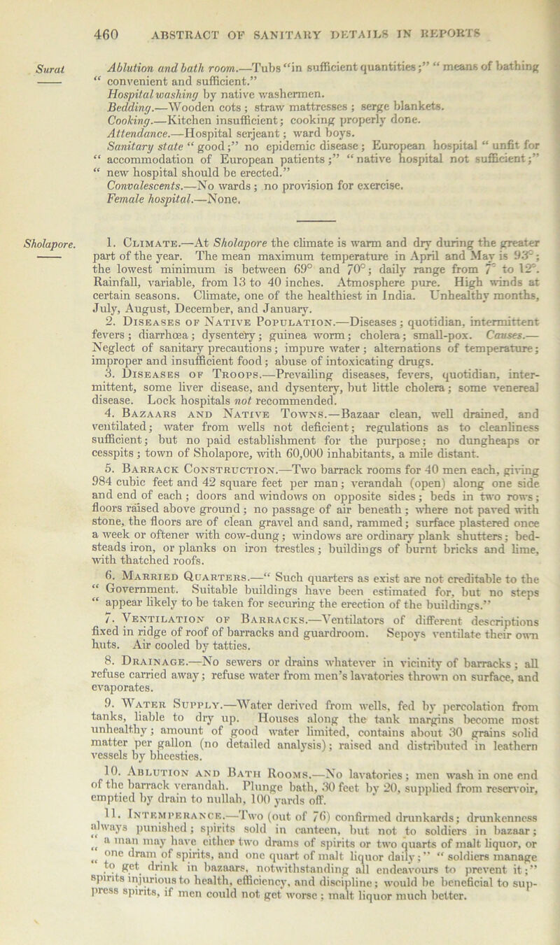 Surat Sholapore. Ablution and hath room.—Tubs “in sufficient quantities;” “ means of bathing “ convenient and sufficient.” Hospital washing by native washermen. Bedding.—Wooden cots ; straw mattresses ; serge blankets. Cooking.—Kitchen insufficient; cooking properly done. Attendance.—Hospital serjeant; ward boys. Sanitary state “ goodno epidemic disease ; European hospital “ unfit for “ accommodation of European patients;” “native hospital not sufficient;” “ new hospital should be erected.” Convalescents.—No wards; no provision for exercise. Female hospital.—None. 1. Climate.—At Sholapore the climate is warm and dry during the greater part of the year. The mean maximum temperature in April and May is 93°; the lowest minimum is between 69° and 70°; daily range from 7 to 12'. Rainfall, variable, from 13 to 40 inches. Atmosphere pure. High winds at certain seasons. Climate, one of the healthiest in India. Unhealthy months, July, August, December, and January. 2. Diseases of Native Population.—Diseases; quotidian, intermittent fevers; diarrhoea; dysentery; guinea worm; cholera; small-pox. Causes.— Neglect of sanitary precautions; impure water; alternations of temperature; improper and insufficient food; abuse of intoxicating drugs. 3. Diseases of Troops.—Prevailing diseases, fevers, quotidian, inter- mittent, some liver disease, and dysentery, but little cholera; some venereal disease. Lock hospitals not recommended. 4. Bazaars and Native Towns.—Bazaar clean, well drained, and ventilated; water from wells not deficient; regulations as to cleanliness sufficient; but no paid establishment for the purpose; no dungheaps or cesspits; town of Sholapore, with 60,000 inhabitants, a mile distant. 5. Barrack Construction.—Two barrack rooms for 40 men each, giving 984 cubic feet and 42 square feet per man; verandah (open) along one side and end of each; doors and windows on opposite sides; beds in two rows; floors raised above ground ; no passage of air beneath; where not paved with stone, the floors are of clean gravel and sand, rammed; surface plastered once a week or oftener with cow-dung; windows are ordinary plank shutters; bed- steads iron, or planks on iron trestles; buildings of burnt bricks and lime, with thatched roofs. 6. Married Quarters.—“ Such quarters as exist are not creditable to the Government. Suitable buildings have been estimated for. but no steps “ appear likely to be taken for securing the erection of the buildings.” /. Ventilation of Barracks.—Ventilators of different descriptions fixed in ridge of roof of barracks and guardroom. Sepoys ventilate their own huts. Air cooled by tatties. 8. Drainage.—No sewers or drains whatever in vicinity of barracks; all refuse carried away; refuse water from men's lavatories thrown on surface, and evaporates. Water Supply.—Water derived from wells, fed by percolation from tanks, liable to dry up. Houses along the tank margins become most unhealthy; amount of good water limited, contains about 30 grains solid matter per gallon (no detailed analysis); raised and distributed in leathern vessels by bheesties. 10. Ablution and Bath Rooms.—No lavatories; men wash in one end of the barrack verandah. Blunge bath, 30 feet by 20, supplied from reservoir, emptied by drain to nullah, 100 yards off. 11. Intemperance.—Two (out of 76) confirmed drunkards; drunkenness always punished; spirits sold in canteen, but not to soldiers in bazaar; <c a ’nan may have cither two drams of spirits or two quarts of malt liquor, or <{ °ne dram of spirits, and one quart of malt liquor daily;” “ soldiers manage to get drink in bazaars, notwithstanding all endeavours to prevent it;” spmts injurious to health, efficiency, and discipline; would be beneficial to sup- pi ess spirits, if men could not get worse ; malt liquor much better.