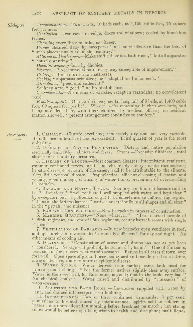 Sholaporc. Asseerghur, Accommodation.—Two wards, 10 beds each, at 1,150 cubic feet, 7o square feet per man. Ventilation.—Iron cowls in ridge, doors and windows; cooled by khuskhus tatties. Cleansing every three months, or oftener. Privies cleansed daily by sweepers; “not more offensive than the best of “ such places usually are in this country.” Ablution and bath room— Make shift; there is a bath room, “ but all apparatus “ entirely wanting.” Hospital washing done by dhobies. Storage.—“ Accommodation in every way susceptible of improvement,” Bedding.—Iron cots; straw mattresses. Cooking “ apparatus primitive; best adapted for Indian cook.” Attendance, “ good and sufficient.” Sanitary state, “ good ;” no hospital disease. Convalescents.—No means of exercise, except in verandahs ; no convalescent ward. Female hospital.—One ward (in regimental hospital) of Sheds, at 1,400cubic feet, 82 square feet per bed. Women prefer remaining in their own huts, and being attended there, with their children, by medical officer; no resident matron allowed; “ present arrangement conducive to comfort.” 1. Climate.—Climate excellent; moderately dry and not very variable. Its influence on health of troops, excellent. Third quarter of year is the most unhealthy. 2. Diseases of Native Population.—District and native population essentially unhealthy; cholera and fever. Causes.—Excessive filthiness; total absence of all sanitary measures. 3. Diseases of Troops.—Most common diseases : intermittent, remittent, common continued fevers; acute and chronic dysentery; acute rheumatism; hepatic disease, 4 per cent, of the cases ; said to he attributable to the climate. Very little venereal disease. Prophylactics : efficient cleansing of station and vicinity, good drainage, cleansing of water tanks, prevention of overcrowding in barracks. 4. Bazaars and Native Towns.—Sanitary condition of bazaars said to be “ satisfactory;” “ well ventilated, well supplied with water, and kept clean ” by sweepers ; but “ a policeman ought to be entertained to enforce the regula- “ tions in the fortress bazaar;” native houses “ built in all shapes and all sizes ” in the “pettah;” no nuisance. 5. Barrack Construction.—New barracks in process of construction. 6. Married Quarters.—“None whatever.” “Two married people of “ 28th regiment, and oneof!)5th regiment, occupy barrack rooms with single “ men.” 7. Ventilation of Barracks.—In new barracks open ventilator in roof, and open arches into verandah; “ decidedly sufficient ” for day and night. No other means of cooling air. 8. Drainage.—“ Construction of sewers and drains has not as yet been “ considered. Sewage will probably be removed by hand.” One of the tanks, west side of fort, unsavory at certain seasons. Refuse in all cases thrown over fort wall. Open space of ground near mainguard and parade used as a latrine, always offensive, ready to nurture epidemic disease. fl. Water Supply.—Water derived from tanks; same tank used for drinking and bathing. “ For the former natives slightly clear away surface. Water in the sweet well, for Europeans, is good; that in the tanks very bad.” No chemical analysis. Water raised and distributed by “mussac'ks” of water-carriers. 10. Ablution and Bath Room. — Lavatories supplied with water by hand, and drained into cesspool near building. 11. Intemperance.—Two or three confirmed drunkards; 1 per cent, admissions to hospital caused by intemperance; spirits sold to soldiers in bazaar; one dram allowed in morning before breakfast on march ; hot strong coffee would be better; spirits injurious to health and discipline; malt liquor