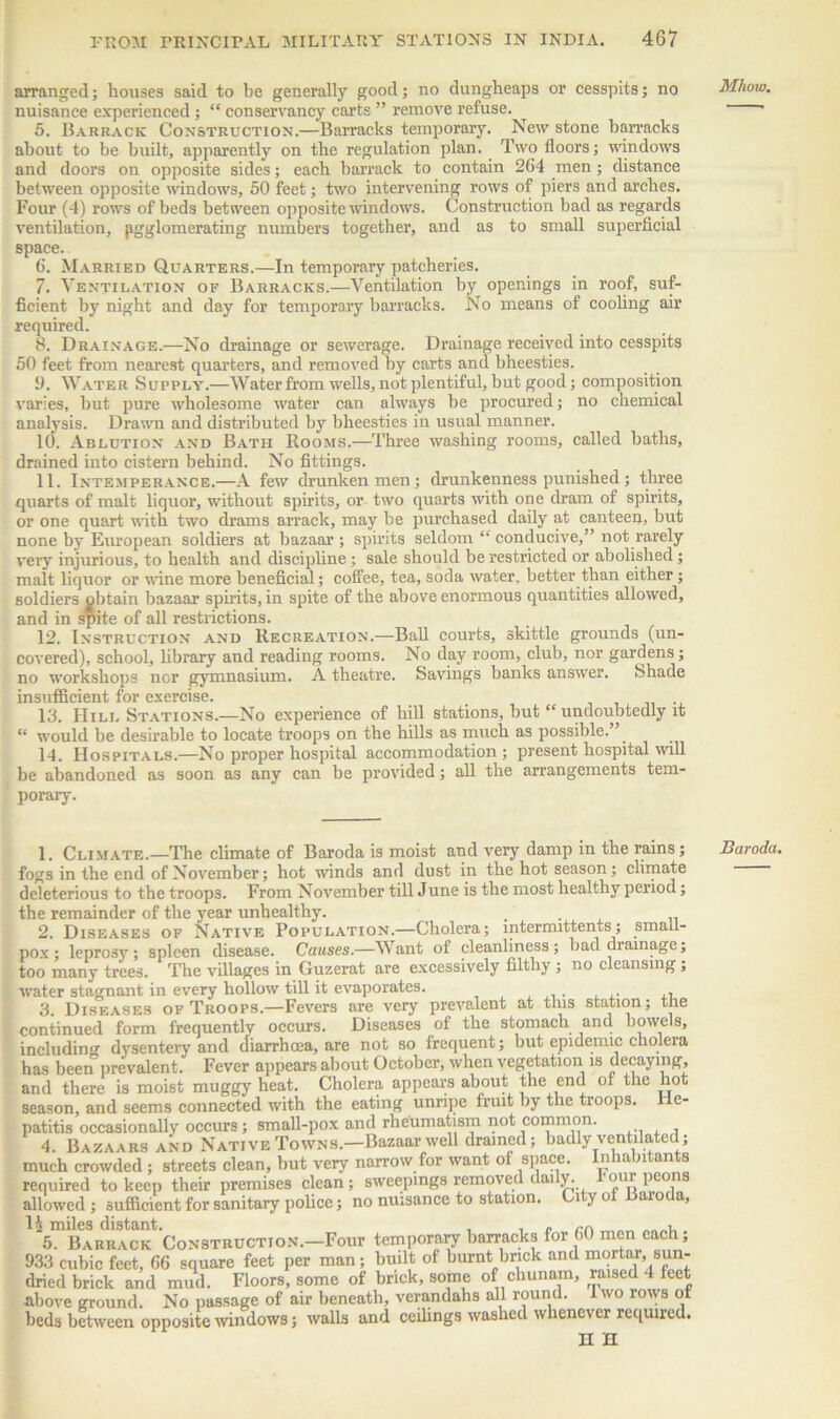 arranged; houses said to be generally good; no dungheaps or cesspits; no nuisance experienced; “ conservancy carts ” remove refuse. 5. Barrack Construction.—Barracks temporary. New stone barracks about to be built, apparently on the regulation plan. Two doors; -windows and doors on opposite sides; each barrack to contain 2G4 men; distance between opposite windows, 50 feet; two intervening rows of piers and arches. Four (4) rows of beds between opposite windows. Construction bad as regards ventilation, agglomerating numbers together, and as to small superficial space. 6. Married Quarters.—In temporary patcheries. 7. Ventilation of Barracks.—Ventilation by openings in roof, suf- ficient by night and day for temporary barracks. No means of cooling air required. 8. Drainage.—No drainage or sewerage. Drainage received into cesspits 50 feet from nearest quarters, and removed by carts and bheesties. 9. Water Supply.—Water from wells, not plentiful, but good; composition varies, but pure wholesome water can always be procured; no chemical analysis. Drawn and distributed by bheesties in usual manner. 10. Ablution and Bath Rooms.—Three washing rooms, called baths, drained into cistern behind. No fittings. 11. Intemperance.—A few drunken men ; drunkenness punished; three quarts of malt liquor, without spirits, or two quarts with one dram of spirits, or one quart with two drams arrack, may be purchased daily at canteen, but none by European soldiers at bazaar ; spirits seldom conducive,” not rarely very injurious, to health and discipline; sale should be restricted or abolished; malt liquor or wane more beneficial; coffee, tea, soda water, better than either; soldiers obtain bazaar spirits, in spite of the above enormous quantities allowed, and in spite of all restrictions. 12. Instruction and Recreation.—Ball courts, skittle grounds (un- covered), school, library and reading rooms. No day room, club, nor gardens; no workshops nor gymnasium. A theatre. Savings banks answer. Shade insufficient for exercise. 13. Hill Stations.—No experience of hill stations, but “ undoubtedly it “ would be desirable to locate troops on the hills as much as possible. 14. Hospitals.—No proper hospital accommodation; present hospital will be abandoned as soon as any can be provided; all the arrangements tem- porary. 1. Climate.—The climate of Baroda is moist and very damp in the rains; fogs in the end of November; hot winds and dust in the hot season; climate deleterious to the troops. From November till June is the most healthy period; the remainder of the year unhealthy. 2. Diseases of Native Population.—Cholera; mtermittents; small- pox; leprosy; spleen disease. Causes.—Want of cleanliness; bad drainage; too many trees. The villages in Guzerat are excessively filthy ; no cleansing; water stagnant in every hollow till it evaporates. ... ,, 3. Diseases of Troops.—Fevers are very prevalent at this station; the continued form frequently occurs. Diseases of the stomach and bowels, including dysentery and diarrhoea, are not so frequent; but epidemic choleia has beerTprevalent. Fever appears about October, when vegetation is decaying, and there is moist muggy heat. Cholera appears about the end of the hot season, and seems connected with the eating unripe fruit by the troops. He- patitis occasionally occurs; small-pox and rheumatism not common. 4. Bazaars and Native Towns.—Bazaar well drained; badly ventilated; much crowded ; streets clean, but very narrow for want of space. n a n an s required to keep their premises clean; sweepings removed daily, hour peons allowed; sufficient for sanitary police; no nuisance to station. Ci ,> o aioc a, 1$ miles distant. . . „ rr. „„„ „ . 5. Barrack Construction.—Four temporary barracks for GO men each, 933 cubic feet, G6 square feet per man; built of burnt bnck and mortar, sun- dried brick and mud. Floors, some of brick, some of chunam, raised 4 feet ■above ground. No passage of air beneath, verandahs all round. I wo rows of beds between opposite windows; walls and ceilings washed whenever required. n h Mhow. Baroda.