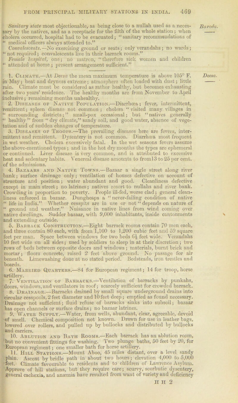 Sanitary stute most objectionable, as being close to a nullah used as a neces- sary by the natives, and as a receptacle for the filth of the whole station; when cholera occurred, hospital had to be evacuated; “ sanitary recommendations of “ medical officers always attended to.” Convalescents.—No exercising ground or seats; only verandahs; no wards; “ not required; convalescents live in their barrack rooms.” Female hospital, one; no matron, “therefore sick women and children “ attended at home ; present arrangement sufficient.” 1. Climate.—At Decsa the mean maximum temperature is above 105° F. in May; heat and dryness extreme; atmosphere often loaded with dust; little rain. Climate must be considered as rather healthy, but becomes exhausting after two years’ residence. The healthy months are from November to April inclusive; remaining months unhealthy. 2. Diseases of Native Population.—Diarrhoea; fever, intermittent, remittent; spleen disease not common ; cholera “ visited many villages in “ surrounding districts;” small-pox occasional; but “natives generally “ healthy ” from “ dry climate,” sandy soil, and good water, absence of vege- tation and of sudden changes of temperature. 3. Diseases of Troops.—The prevailing diseases here are fevers, inter- mittent and remittent. Dysentery is not common. Diarrhoea most frequent in wet weather. Cholera excessively fatal. In the wet seasons fevers assume the above-mentioned types ; and in the hot dry months the types are ephemeral or continued. Liver disease is very common, and is attributed to excessive heat and sedentary habits. Venereal disease amounts to froml3 to 25 per cent, of the admissions. 4. Bazaars and Native Towns.—Bazaar a single street along river bank; surface drainage only; ventilation of houses defective on account of structure and position; water abundant and good. Cleanliness defective except in main street; no latrines; natives resort to nullahs and river bank. Crowding in proportion to poverty. People ill-fed, worse clad; general clean- liness enforced in bazaar. Dungheaps a “never-failing condition of native “ life in India.” Whether cesspits are in use or not “ depends on nature of “ ground and weather.” Nuisance in native lines from wind coming over native dwellings. Sudder bazaar, with 9,000 inhabitants, inside cantonments and extending outside. 5. Barrack Construction.—Eight barrack rooms contain 70 men each, and three contain 80 each, with from 1,100 to 1,200 cubic feet and 59 square feet per man. Space between windows for two beds 6b feet wide. Verandahs 10 feet wide on all sides; used by soldiers to sleep in at their discretion; two rows of beds between opposite doors and windows ; materials, burnt brick and mortar; floors concrete, raised 2 feet above ground. No passage for air beneath. Limewashing done at no stated period. Bedsteads, iron trestles and • boards. 6. Married Quarters.—84 for European regiment; 14 for troop, horse artillery. 7. Ventilation of Barracks.—Ventilation of barracks by punkahs, doors, windows, and ventilators in roof; scarcely sufficient for crowded barrack. 8. Drainage.—Barracks drained by small square underground drains into circular cesspools, 2 feet diameter and 10 feet deep; emptied as found necessary. Drainage not sufficient; fluid refuse of barracks sinks into subsoil; bazaar has open channels or surface drains; no bazaar latrines. 9. Water Supply.—Water, from wells, abundant, clear, agreeable, devoid of smell. Chemical composition not known. Drawn for use in leather bags, lowered over rollers, and pulled up by bullocks and distributed by bullocks and carriers. 10. Ablution and Bath Rooms.—Each barrack has an ablution room, but no convenient fittings for washing. Two plunge baths, 50 feet by 20, for European regiment; one smaller bath for horse artillery. 11. Hill Stations.—Mount Aboo, 45 miles distant, over a level sandy plain. Ascent by bridle path in about two hours; elevation 4,000 to 5,000 feet. Climate favourable to residents and to children of Lawrence Asylum. Approve of hill stations, but they require care; scurvy, scorbutic dysentery, general cachexia, and amemia have resulted from want of variety and deficiency n ii 2 Baroda. Deesa.