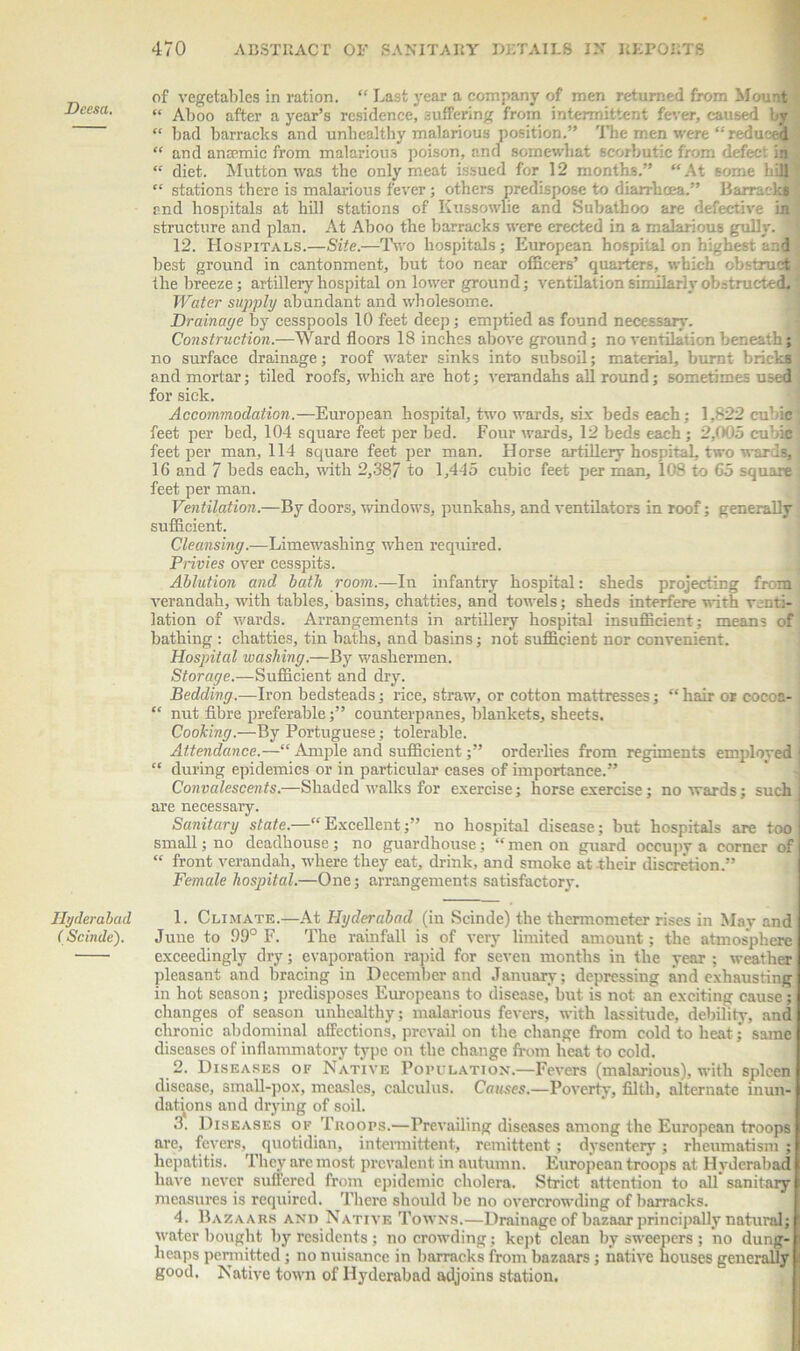 of vegetables in ration. “ Last year a company of men returned from Mount Densa, « Aboo after a year’s residence, suffering from intermittent fever, caused by “ bad barracks and unhealthy malarious position.” The men were “ reduced “ and ansemic from malarious poison, and somewhat scorbutic from defect “ diet. Mutton was the only meat issued for 12 months.” “At some bill ' “ stations there is malarious fever; others predispose to diarrhoea.” Barracks $ end hospitals at hill stations of Kussowlie and Subathoo are defective in structure and plan. At Aboo the barracks were erected in a malarious gully. 12. Hospitals.—Site.—Two hospitals; European hospital on highest and best ground in cantonment, but too near officers’ quarters, which obstruct the breeze; artillery hospital on lower ground; ventilation similarly obstructed. Water supply abundant and wholesome. Drainaye by cesspools 10 feet deep; emptied as found necessary. Construction.—Ward floors 18 inches above ground; no ventilation beneath; no surface drainage; roof water sinks into subsoil; material, burnt bricks and mortar; tiled roofs, which are hot; verandahs all round; sometimes used for sick. Accommodation.—European hospital, two wards, six beds each; 1,822 cubic feet per bed, 104 square feet per bed. Four wards, 12 beds each; 2,005 cubic feet per man, 114 square feet per man. Horse artillery hospital, two wards, i 16 and 7 beds each, with 2,387 to 1,445 cubic feet per man, 108 to 65 square , feet per man. Ventilation.—By doors, windows, punkahs, and ventilators in roof; generally sufficient. Cleansiny.—Limewashing when required. Privies over cesspits. Ablution and bath room.—In infantry hospital: sheds projecting from verandah, with tables, basins, chatties, and towels; sheds interfere with venti- lation of wards. Arrangements in artillery hospital insufficient; means of bathing : chatties, tin baths, and basins; not sufficient nor convenient. Hospital washiny.—By washermen. Storaye.—Sufficient and dry. Beddiny.—Iron bedsteads; rice, straw, or cotton mattresses; “hair or cocoa- “ nut fibre preferable;” counterpanes, blankets, sheets. Cookiny.—By Portuguese; tolerable. Attendance.—“ Ample and sufficient;” orderlies from regiments emploved ! “ during epidemics or in particular cases of importance.” Convalescents.—Shaded walks for exercise; horse exercise; no wards; such are necessary. Sanitary state.—“Excellent;” no hospital disease; but hospitals are too small; no deadhouse; no guardhouse; “ men on guard occupy a corner of “ front verandah, where they eat, drink, and smoke at their discretion.” Female hospital.—One; arrangements satisfactory. Hyderabad 1. Climate.—At Hyderabad (in Scinde) the thermometer rises in May and (Scinde). June to 99° F. The rainfall is of very limited amount; the atmosphere exceedingly dry; evaporation rapid for seven months in the year ; weather pleasant and bracing in December and January; depressing and exhausting in hot season; predisposes Europeans to disease, but is not an exciting cause; changes of season unhealthy; malarious fevers, with lassitude, debility, and chronic abdominal affections, prevail on the change from cold to heat• same diseases of inflammatory type on the change from heat to cold. 2. Diseases of Native Population.—Fevers (malarious), with spleen disease, small-pox, measles, calculus. Causes.—Poverty, filth, alternate inun- dations and drying of soil. 3. Diseases of Troops.—Prevailing diseases among the European troops are, fevers, quotidian, intermittent, remittent; dysentery; rheumatism ; hepatitis. They are most prevalent in autumn. European troops at Hyderabad have never suffered from epidemic cholera. Strict attention to all sanitary measures is required. There should be no overcrowding of barracks. 4. Bazaars and Native Towns.—Drainage of bazaar principally natural; water bought by residents ; no crowding; kept clean by sweepers ; no dung- heaps permitted; no nuisance in barracks from bazaars; native houses generally good. Native town of Hyderabad adjoins station.