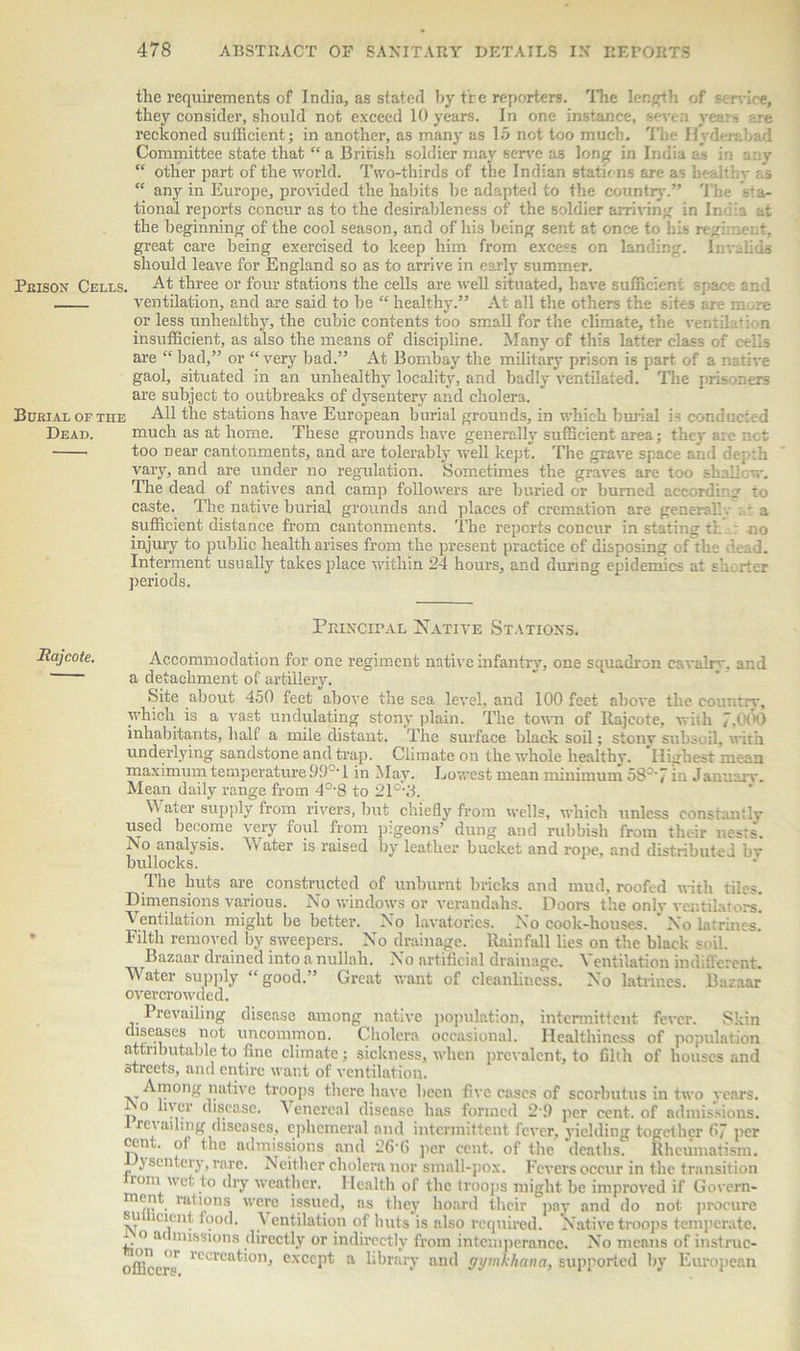 the requirements of India, as stated by tr e reporters. The length of sen-ice, they consider, should not exceed 10 years. In one instance, seven years are reckoned sufficient; in another, as many as 15 not too much. The Hyderabad Committee state that “ a British soldier may serve as long in India a - in any “ other part of the world. Two-thirds of the Indian Btatbns are as healthy ;.s “ any in Europe, provided the habits be adapted to the country.” The sra- tional reports concur as to the desirableness of the soldier arriving in India at the beginning of the cool season, and of his being sent at once to his regiment, great care being exercised to keep him from excess on landing. Invalids should leave for England so as to arrive in early summer. Pkison Cells. At three or four stations the cells are well situated, have sufficient space and ventilation, and are said to be “ healthy.” At all the others the sites are m re or less unhealthy, the cubic contents too small for the climate, the vent dm bn insufficient, as also the means of discipline. Many of this latter class of ceils are “ bad,” or “very bad.” At Bombay the military prison is part of a native gaol, situated in an unhealthy locality, and badly ventilated. The prisoners are subject to outbreaks of dysentery and cholera. Burial or tiie All the stations have European burial grounds, in which burial is conducted Dead. much as at home. These grounds have generally sufficient area; they are not too near cantonments, and are tolerably well kept. The grave space and depth vary, and are under no regulation. Sometimes the graves are too shallow. The dead of natives and camp followers are buried or burned according to caste. The native burial grounds and places of cremation are general:. - a sufficient distance from cantonments. The reports concur in stating th : no injury to public health arises from the present practice of disposing of the dead. Interment usually takes place within 24 hours, and during epidemics at sh rter periods. Principal Native Stations. Raj cote. Accommodation for one regiment native infantry, one squadron cavalry, and a detachment of artillery. Site about 450 feet above the sea level, and 100 feet above the country, which is a vast undulating stony plain. The town of Rajcote, with 7,0(H) inhabitants, half a mile distant. The surface black soil; stony subsoil, with underlying sandstone and trap. Climate on the whole healthy. Highest mean maximum temperature99°' 1 in May. Lowest mean minimum 58'7 in Januarv. Mean daily range from 40-8 to 21°'8. Water supply from river3, but chiefly from wells, which unless constantly used become very foul from pigeons’ dung and rubbish from thc-ir nests. Ao analysis. Water is raised by leather bucket and rope, and distributed bv bullocks. The huts are constructed of unburnt bricks and mud, roofed with tiles. Dimensions various. No windows or verandahs. Doors the only ventilators. Ventilation might be better. No lavatories. No cook-houses. No latrines. Filth removed by sweepers. No drainage. Rainfall lies on the black soil. Bazaar drained into a nullah. No artificial drainage. \ entilation indifferent. Water supply “good.” Great want of cleanliness. No latrines. Bazaar overcrowded. Prevailing disease among native population, intermittent fever. Skin diseases not uncommon. Cholera occasional. Healthiness of population attributable to fine climate; sickness, when prevalent, to filth of houses and streets, and entire want of ventilation. Among native troops there have been five cases of scorbutus in two years, p ‘‘ver disease. Venereal disease has formed 2-9 per cent, of admissions. 1 recalling diseases, ephemeral and intermittent fever, yielding together 67 per cent, of the admissions and 26-6 per cent, of the deaths. Rheumatism, \ sentery, rare. Neither cholera nor small-pox. Fevers occur in the transition romi wet to dry weather. Health of the troops might be improved if Govern- ment rations were issued, as they hoard their pay and do not procure sii cient food. Ventilation of huts is also required. Native troops temperate. o admissions directly or indirectly from intemperance. No means of instruc- officer^ n orcat'01h except a library and gymkhana, supported by European