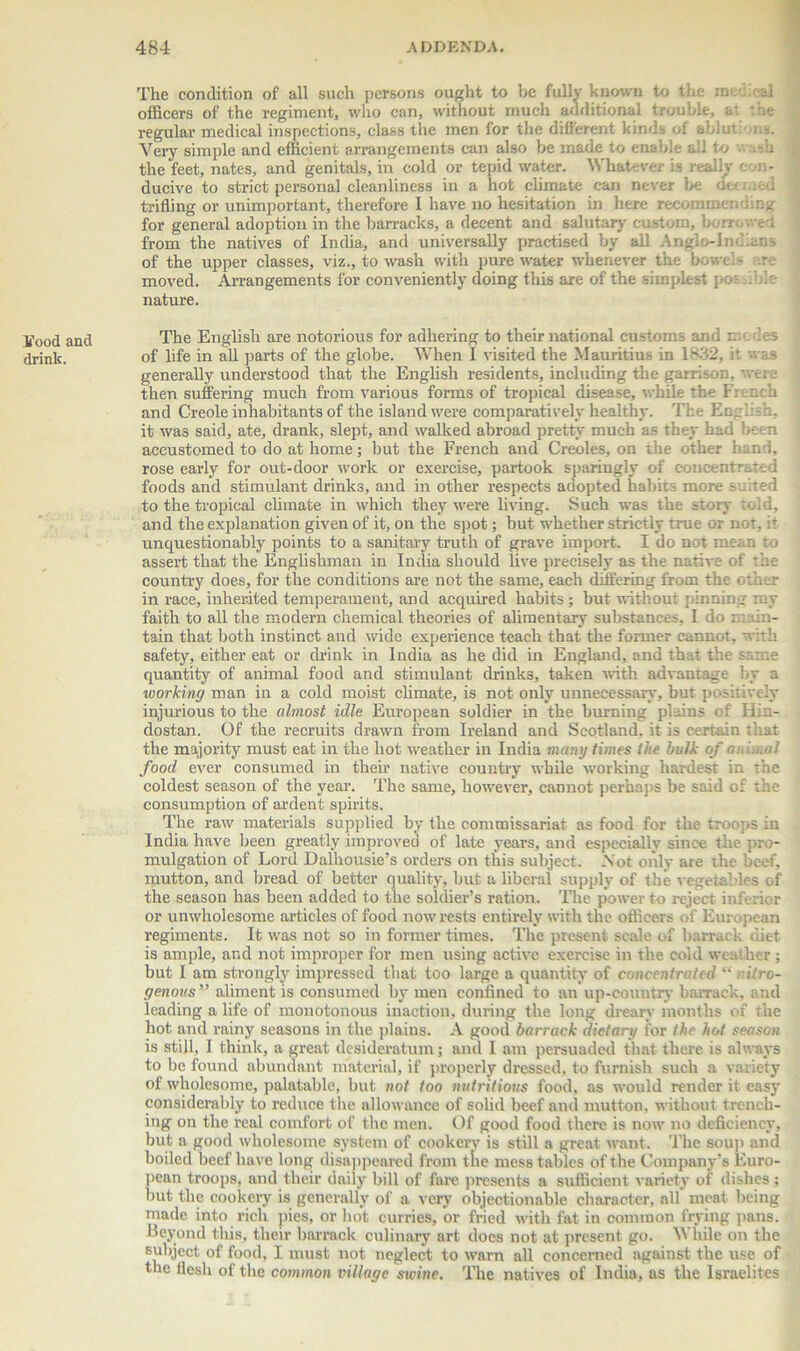 Food and drink. The condition of all such persons ought to he fully known to the officers of the regiment, who can, without much additional trouble, regular medical inspections, class the men for the different kinds of ablutions. Very simple and efficient arrangements can also be made to enable all to wash the feet, nates, and genitals, in cold or tepid water. Whatever is really con- ducive to strict personal cleanliness in a hot climate can never be d< < trifling or unimportant, therefore I have no hesitation in here recommending for general adoption in the barracks, a decent and salutary custom, borrowed from the natives of India, and universally practised by all Anglo-Indians of the upper classes, viz., to wash with pure water whenever the bowels are moved. Arrangements for conveniently doing this are of the simplest pos ..ole nature. The English are notorious for adhering to their national customs and cedes of life in all parts of the globe. When I visited the Mauritius in 1832, it was generally understood that the English residents, including the garrison, were then suffering much from various forms of tropical disease, while the French and Creole inhabitants of the island were comparatively healthy. The English, it was said, ate, drank, slept, and walked abroad pretty much as they had been accustomed to do at home; but the French and Creoles, on the other hand, rose early for out-door work or exercise, partook sparingly of concentrated foods and stimulant drinks, and in other respects adopted habits more s :ted to the tropical climate in which they were living. Such was the story told, and the explanation given of it, on the spot; but whether strictly true or not, it unquestionably points to a sanitary truth of grave import. I do not mean to assert that the Englishman in India should live precisely as the native of the country does, for the conditions are not the same, each differing from the other in race, inherited temperament, and acquired habits ; but without pinning my faith to all the modern chemical theories of alimentary substances, I do main- tain that both instinct and wide experience teach that the former cannot, with safety, either eat or drink in India as he did in England, and that the same quantity of animal food and stimulant drinks, taken with advantage by a working man in a cold moist climate, is not only unnecessary, but positively injurious to the almost idle European soldier in the burning plains of Hin- dostan. Of the recruits drawn front Ireland and Scotland, it is certain that the majority must eat in the hot weather in India many times the bulk of animal food ever consumed in their native country while working hardest in the coldest season of the year. The same, however, cannot perhaps be said of the consumption of ardent spirits. The raw materials supplied by the commissariat as food for the troops in India have been greatly improved of late years, and especially since the pro- mulgation of Lord Dalhousie’s orders on this subject. Not only are the beef, mutton, and bread of better quality, but a liberal supply of the vegetables of the season has been added to the soldier’s ration. The power to reject inferior or unwholesome articles of food now rests entirely with the officers of European regiments. It was not so in former times. The present scale of barrack diet is ample, and not improper for men using active exercise in the cold weather ; but I am strongly impressed that too large a quantity of concentrated “. i/ro- yenous” aliment is consumed by men confined to an up-country barrack, and leading a life of monotonous inaction, during the long dreary months of the hot and rainy seasons in the plains. A good barrack dietary for the hot season is still, I think, a great desideratum; and I am persuaded that there is always to be found abundant material, if properly dressed, to furnish such a variety of wholesome, palatable, but not too nutritious food, as would render it easy considerably to reduce the allowance of solid beef and mutton, without trench- ing on the real comfort of the men. Of good food there is now no deficiency, but a good wholesome system of cookery is still a great want. The soup and boiled beef have long disappeared from the mess tables of the Company’s Euro- pean troops, and their daily bill of fare presents a sufficient variety of dishes; but the cookery is generally of a very objectionable character, all' meat being made into rich pies, or hot curries, or fried with fat in common frying pans. Beyond this, their barrack culinary art does not at present go. While on the subject of food, I must not neglect to warn all concerned against the use of the flesh of the common village swine. The natives of India, as the Israelites