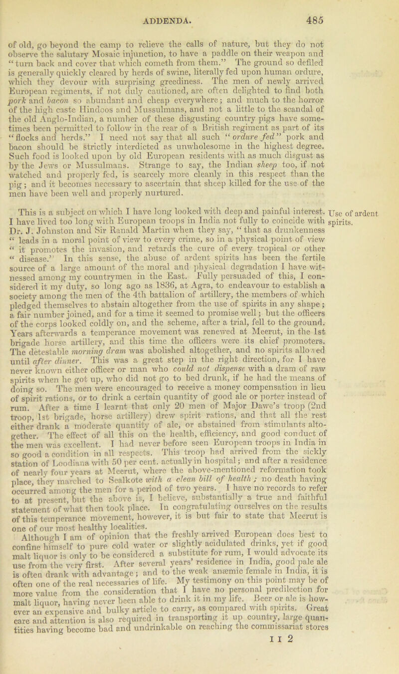 of old, go beyond the camp to relieve the calls of nature, but they do not observe the salutary Mosaic injunction, to have a paddle on their weapon and “ turn back and cover that which corneth from them.” The ground so defiled is generally quickly cleared by herds of swine, literally fed upon human ordure, which they devour with surprising greediness. The men of newly arrived European regiments, if not duly cautioned, are often delighted to find both pork and bacon so abundant and cheap everywhere; and much to the horror of the high caste Hindoos and Mussulmans, and not a little to the scandal of the old Anglo-Indian, a number of these disgusting country pigs have some- times been permitted to follow in the rear of a British regiment as part of its “ flocks and herds.” I need not say that all such “ ordure fed ” pork and bacon should be strictly interdicted as unwholesome in the highest degree. Such food is looked upon by old European residents with as much disgust as by the Jews or Mussulmans. Strange to say, the Indian sheep too, if not watched and properly fed, is scarcely more cleanly in this respect than the pig; and it becomes necessary to ascertain that sheep killed for the use of the men have been well and properly nurtured. This is a subject on which I have long looked with deep and painful interest. Use of ardent I have lived too long with European troops in India not fully to coincide with spirits. Dr. J. Johnston and Sir Ranald Martin when they say, “that as drunkenness “ leads in a moral point of view to every crime, so in a physical point of view “ it promotes the invasion, and retards the cure of every tropical or other “ disease.” In this sense, the abuse of ardent spirits has been the fertile source of a large amount of the moral and physical degradation I have wit- nessed among my countrymen in the East. Fully persuaded of this, I con- sidered it my duty, so long ago as 1836, at Agra, to endeavour to establish a society among the men of the 4th battalion of artillery, the members of which pledged themselves to abstain altogether from the use of spirits in any shape; a fair number joined, and for a time it seemed to promise well; but the officers of the corps looked coldly on, and the scheme, after a trial, fell to the ground. Years afterwards a temperance movement was renewed at Meerut, in the 1st brigade horse artillery, and this time the officers were its chief promoters. The detestable morning dram was abolished altogether, and no spirits allowed until after dinner. This was a great step in the right direction, for I have never known either officer or man who could not dispense with a dram of raw spirits when he got up, who did not go to bed drunk, if he had the means of doing so. The men were encouraged to receive a money compensation in lieu of spirit rations, or to drink a certain quantity of good ale or porter instead of rum. After a time I learnt that only 20 men of Major Dawe’s troop (2nd troop, 1st brigade, horse artillery) drew spirit rations, and that all the rest either drank a moderate quantity of ale, or abstained from stimulants alto- gether. The effect of all this on the health, efficiency, and good conduct of the men was excellent. I had never before seen European troops in India in so good a condition in all respects. This troop had arrived from the sickly station of Loodiana with 50 per cent, actually in hospital; and after a residence of nearly four years at Meerut, where, the above-mentioned reformation took place, they marched to Sealkote with a clean bill of health ; no death having occurred among the men for a period of two years. I have no records to refer to at present, but the above is, I believe, substantially a true and faithful statement of what then took place. In congratulating ourselves on the results of this temperance movement, however, it is but fair to state that Meerut is one of our most healthy localities. . Although I am of opinion that the freshly arrived European does best to confine himself to pure cold water or slightly acidulated drinks yet if good malt liquor is only to be considered a substitute for rum, I would advocate its use from the very first. After several years residence in India, good pale ale is often drank with advantage; and to the weak amemic female in India it is often one of the real necessaries of life. My testimony on this point may be of more value from the consideration that I have no personal predilection for malt liquor, having never been able to drink it m my life Beer or ale is how- ever an expensive and bulky article to carry, as compared with spirits. Great care and attention is also required in transporting it up country, large quan- tities having become bad and undrinkable on reaching the commissariat stores I I 2