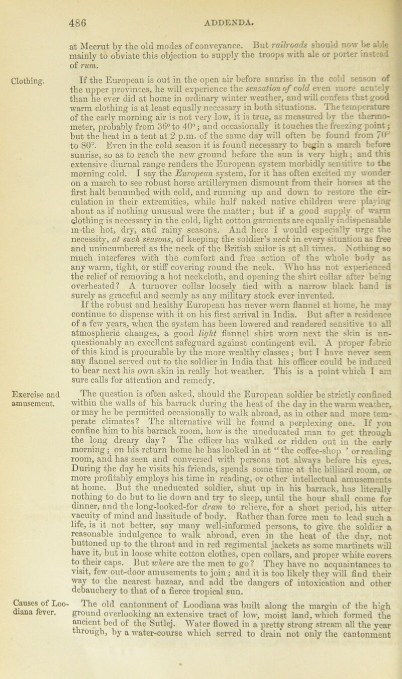 Clothing. Exercise and amusement. Causes of Loo- diana fever. at Meerut by the old modes of conveyance. But railroads should now be able mainly to obviate this objection to supply the troops with ale or porter instead of rum. If the European is out in the open air before sunrise in the cold season of the upper provinces, he will experience the sensation of cold even more acutely than he ever did at home in ordinary winter weather, and will confess that good warm clothing is at least equally necessary in both situations. The temperature of the early morning air is not very low, it is true, as measured by the thermo- meter, probably from 36° to 40°; and occasionally it touches the freezing point ; but the heat in a tent at 2 p.m. of the same day will often be found from 7<» to 80b Even in the cold season it is found necessary to begin a march before sunrise, so as to reach the new ground before the sun is very high; and this extensive diurnal range renders the European system morbidly sensitive to the morning cold. I say the European system, for it has often excited my wonder on a march to see robust horse artillerymen dismount from their horses at the first halt benumbed with cold, and running up and down to restore the cir- culation in their extremities, while half naked native children were playing about as if nothing unusual were the matter; but if a good supply of warm clothing is necessary in the cold, light cotton garments are equally indispensable in the hot, dry, and rainy seasons. And here I would especially urge the necesshy, at such seasons, of keeping the soldier’s neck in every situation as free and unincumbered as the neck of the British sailor is at all times. Nothing so much interferes with the comfort and free action of the whole body as any warm, tight, or stiff covering round the neck. Who has not experienced the relief of removing a hot neckcloth, and opening the shirt collar after being overheated? A turnover collar loosely tied with a narrow black band is surely as graceful and seemly as any military stock ever invented. If the robust and healthy European has never worn flannel at home, he may continue to dispense with it on his first arrival in India. But after a residence of a few years, when the system has been lowered and rendered sensitive to all atmospheric changes, a good light flannel shirt worn next the skin is un- questionably an excellent safeguard against contingent evil. A proper fabric of this kind is procurable by the more wealthy classes ; but I hare never seen any flannel served out to the soldier in India that his officer could be induced to bear next his own skin in really hot weather. This is a point which I am sure calls for attention and remedy. The question is often asked, should the European soldier be strictly confined within the walls of his barrack during the heat of the day in the warm weather, or may he be permitted occasionally to walk abroad, as in other and more tem- perate climates? The alternative will be found a perplexing one. If you confine him to his barrack room, how is the uneducated man to get through the long dreary day ? The officer has walked or ridden out in the early morning; on his return home he has looked in at “the coffee-shop ’ or reading room, and has seen and conversed with persons not always before his eyes. During the day he visits his friends, spends some time at the billiard room, or more profitably employs his time in reading, or other intellectual amusements at home. But the uneducated soldier, shut up in his barrack, has literally nothing to do but to lie down and try to sleep, until the hour shall come for dinner, and the long-looked-for dram to relieve, for a short period, his utter vacuity of mind and lassitude of body. Rather than force men to lead such a life, is it not better, say many well-informed persons, to give the soldier a reasonable indulgence to walk abroad, even in the heat of the day, not buttoned up to the throat and in red regimental jackets as some martinets will have it, but in loose white cotton clothes, open collars, and proper white covers to their caps. But where are the men to go? They have no acquaintances to visit, few out-door amusements to join ; and it is too likely they will find their way to the nearest bazaar, and add the dangers of intoxication and other debauchery to that of a fierce tropical sun. 4 lie old cantonment of Loodiana was built along the margin of the high ground overlooking an extensive tract of low, moist land, which formed the ancient bed of the Sutlej. Water flowed in a pretty strong stream all the year through, by a water-course which served to drain not only the cantonment