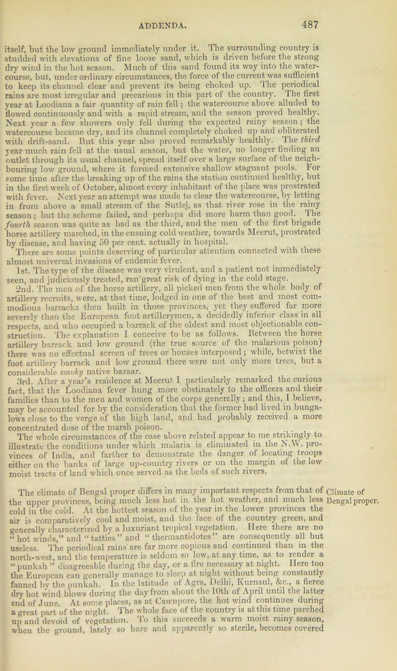 itself, but the low ground immediately under it. The surrounding country is studded with elevations of fine loose sand, which is driven before the strong dry wind in the hot season. Much of this sand found its way into the water- course, but, under ordinary circumstances, the force of the current was sufficient to keep its channel clear and prevent its being choked up. The periodical rains are most irregular and precarious in this part of the country. The first year at Loodiana a fair quantity of rain fell; the watercourse above alluded to flowed continuously and with a rapid stream, and the season proved healthy. Next year a few showers only fell during the expected rainy season; the watercourse became dry, and its channel completely choked up and obliterated with drift-sand. But this year also proved remarkably healthly. The third year much rain fell at the usual season, but the water, no longer finding an outlet through its usual channel, spread itself over a large surface of the neigh- bouring low ground, where it formed extensive shallow stagnant pools. For some time after the breaking up of the rains the station continued healthy, but in the first week of October, almost every inhabitant of the place was prostrated with fever. Next year an attempt was made to clear the watercourse, by letting in from above a ‘small stream of the Sutlej, as that river rose in the rainy season; but the scheme failed, and perhaps did more harm than good. The fourth season was quite as bad as the third, arid the men of the first brigade horse artillery marched, in the ensuing cold weather, towards Meerut, prostrated by disease, and having 50 per cent, actually in hospital. There are some points deserving of particular attention connected with these almost universal invasions of endemic fever. 1st. The type of the disease was very virulent, and a patient not immediately seen, and judiciously treated, ran great risk of dying in the cold stage. 2nd. The men of the horse artillery, all picked men from the whole body of artillery recruits, were, at that time, lodged in one of the best and most com- modious barracks then built in those'provinces, yet they suffered far more severely than the European foot artillerymen, a decidedly inferior class in all respects, and who occupied a barrack of the oldest and most objectionable con- struction. The explanation I conceive to he as follows. Between the horse artillery barrack and low ground (the true source of the malarious poison) there was no effectual screen of trees or houses interposed; while, betwixt the foot artillery barrack and low ground there were not only more trees, but a considerable smoky native bazaar. 3rd. After a year’s residence at Meerut I particularly remarked the curious fact, that the Loodiana fever hung more obstinately to the officers and their families than to the men and women of the corps generally; and this, I believe, may be accounted for by the consideration that the former had lived in bunga- lows close to the verge of the high land, and had probably received a more concentrated dose of the marsh poison. The whole circumstances of the case above related appear to me strikingly to illustrate the conditions under which malaria is eliminated in the N.W. pro- vinces of India, and farther to demonstrate the danger of locating troops either on the banks of large up-country rivers or on the margin of the low moist tracts of land which once served as the beds of such rivers. The climate of Bengal proper differs in many important respects from that of Climate of the upper provinces, being much less hot in the hot weather, and much less Bengal proper, cold in the cold. At the hottest season of the year in the lower provinces the air is comparatively cool and moist, and the face of the country green, and generally characterized by a luxuriant tropical vegetation. Here there are no “hot winds,” and “tatties” and “ thermantidotes ” are consequently all but useless. The periodical rains'are far more copious and continued than in the north-west, and the temperature is seldom so low, at any time, as to render a “ punkah ” disagreeable during the day, or a fire necessary at night. Here too the European can generally manage to sleep at night without being constantly fanned by the punkah. In the latitude of Agra, Delhi, Kurnaul, &c., a fierce diy hot wind blows during the day from about the 10th of April until the latter end of June. At some places, as at Cawnpore, the hot wind continues during a great part of the night. The whole face of the country is at this time parched up and devoid of vegetation. To this succeeds a warm moist rainy season, when the ground, lately so bare and apparently so sterile, becomes covered