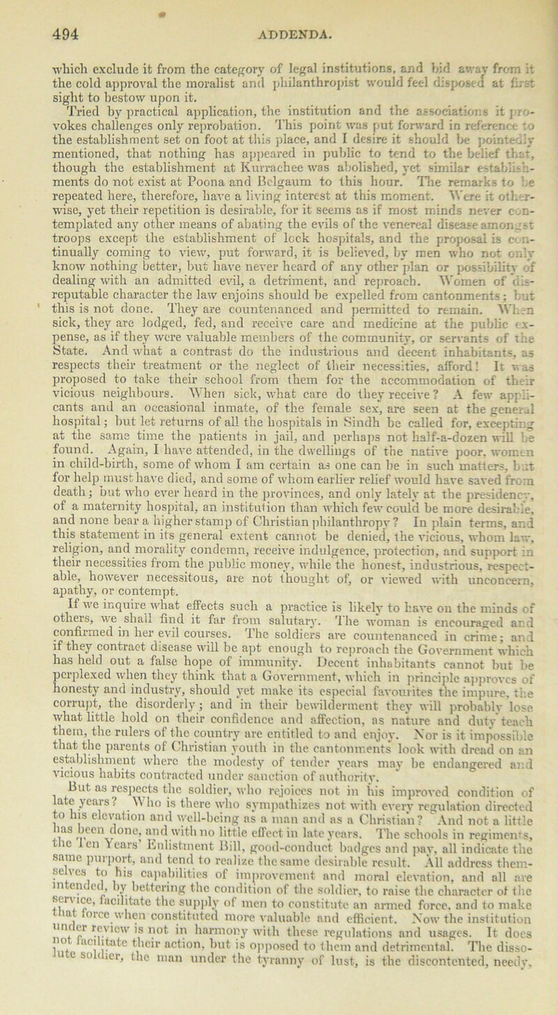 which exclude it from the category of legal institutions, and hid away from it the cold approval the moralist and philanthropist would feel disposed at first sight to bestow upon it. Tried by practical application, the institution and the associations it j-in- vokes challenges only reprobation. This point was put forward in reference to the establishment set on foot at this place, and I desire it should be pointedly mentioned, that nothing has appeared in public to tend to the belief that, though the establishment at Kurrachee was abolished, yet similar establish- ments do not exist at Poona and Bclgaum to this hour. The remarks to he repeated here, therefore, have a living interest at this moment. Were it other- wise, yet their repetition is desirable, for it seems as if most minds never con- templated any other means of abating the evils of the venereal disease amongst troops except the establishment of leek hospitals, and the proposal is c> n- tinually coming to view, put forward, it is believed, by men who not only know nothing better, but have never heard of any other plan or possibility of dealing with an admitted evil, a detriment, and reproach. Women of dis- reputable character the law enjoins should be expelled from cantonments; hut ’ this is not done. They are countenanced and permitted to remain. When sick, they are lodged, fed, and receive care and medicine at the public ex- pense, as if they were valuable members of the community, or servants of the State. And what a contrast do the industrious and decent inhabitants, as respects their treatment or the neglect of their necessities, afford! It was proposed to take their school from them for the accommodation of their vicious neighbours. When sick, what care do they receive? A few appli- cants and an occasional inmate, of the female sex, are seen at the general hospital; but let returns of all the hospitals in Sindh be called for, excepting at the same time the patients in jail, and perhaps not half-a-dozen will be found. Again, I have attended, in the dwellings of the native poor, women in child-birth, some of whom I am certain as one can be in such matters, but for help must have died, and some of whom earlier relief would have saved from death; but who ever heard in the provinces, and only lately at the presidency, of a maternity hospital, an institution than which few could be more desirable, and none bear a higher stamp of Christian philanthropy? In plain terms, and this statement in its general extent cannot be denied, the vicious, whom law. religion, and morality condemn, receive indulgence, protection, and support in their necessities from the public money, while the honest, industrious, respect- able, however necessitous, are not thought of, or viewed with unconcern, apathy, or contempt. If we inquire what effects such a practice is likely to have on the minds of others, we shall find it far from salutary. '1 he woman is encouraged ar.d confirmed in her evil courses. The soldiers are countenanced in crime; and if they contract disease will be apt enough to reproach the Government which has held out a false hope of immunity. Decent inhabitants cannot hut he perplexed when they think that a Government, which in principle approves of honesty and industry, should yet make its especial favourites the impure, the corrupt, the disorderly; and in their bewilderment they will probably lose what little hold on their confidence and affection, ns nature and duty teach them, the rulers of the country are entitled to and enjoy. Nor is it impossible that the parents of Christian youth in the cantonments look with dread on an establishment where the modesty of tender years may be endangered and vicious habits contracted under sanction of authority. But as respects the soldier, who rejoices not in his improved condition of ate years ! \\ ho is there who sympathizes not with every regulation directed to his elevation and well-being as a man and as a Christian? And not a little las been done, and with no little effect in late years. The schools in regiments, t ic len Years Enlistment Bill, good-conduct badges and pay, all indicate the same purport, and tend to realize the same desirable result. All address them- selves to his capabilities of improvement and moral elevation, and all are in en ed, by bettering the condition of the soldier, to raise the character of the sen ice, facilitate the supply of men to constitute an armed force, and to make ia lorcc when constituted more valuable and efficient. Now the institution uin er review is not in harmony with these regulations and usages. It docs li!f. l<! r a^e ,c'r nct'0,b hut is opposed to them and detrimental. The disso- e so i ,er, the man under the tyranny of lust, is the discontented, needy.