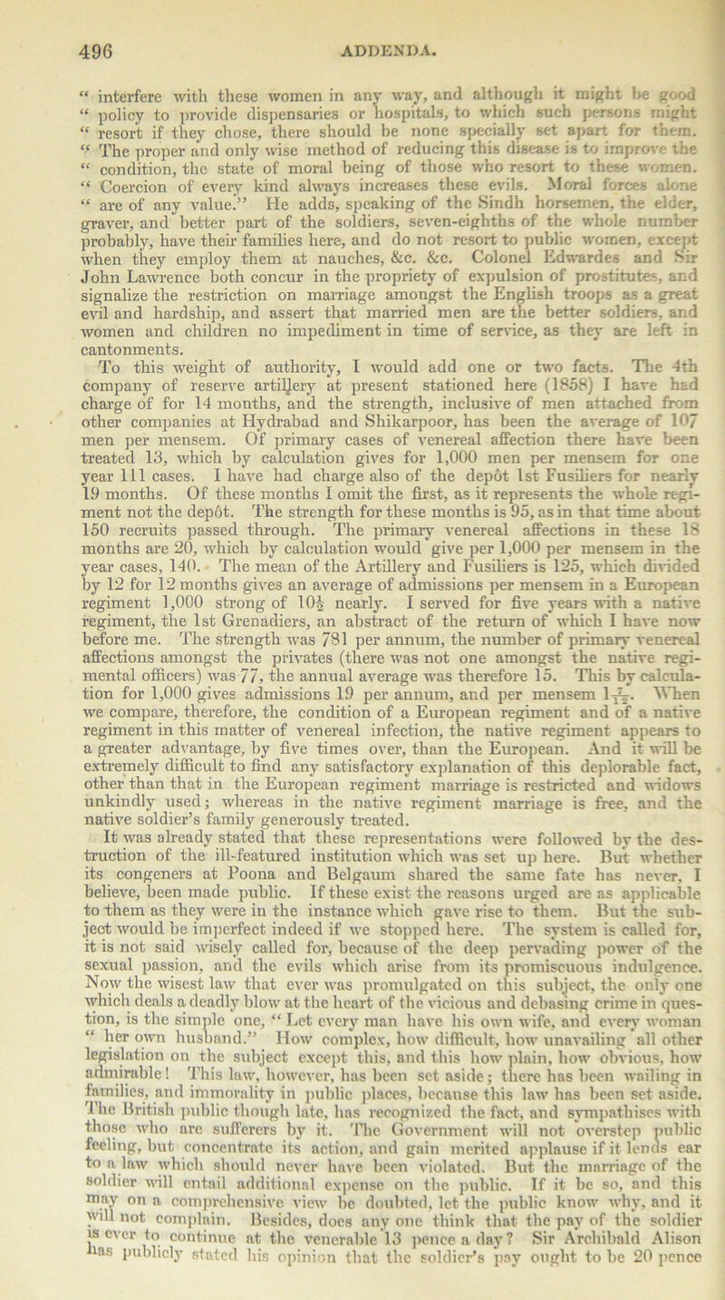 “ interfere with these women in any way, and although it might be good “ policy to provide dispensaries or hospitals, to which such persons might “ resort if they chose, there should be none specially set apart for them. “ The proper and only wise method of reducing this disease is to improve the “ condition, the state of moral being of those who resort to these women. “ Coercion of every kind always increases these evils. Moral forces alone “ are of any value.” He adds, speaking of the Sindh horsemen, the elder, graver, and better part of the soldiers, seven-eighths of the whole number probably, have their families here, and do not resort to public women, except when they employ them at nauches, &c. &c. Colonel Edwardes and Sir John Lawrence both concur in the propriety of expulsion of prostitutes, and signalize the restriction on marriage amongst the English troops as a great evil and hardship, and assert that married men are the better soldiers, and women and children no impediment in time of sendee, as they are left in cantonments. To this weight of authority, I would add one or two facts. The 4th company of reserve artillery at present stationed here (1858) I have had charge of for 14 months, and the strength, inclusive of men attached from other companies at Hydrabad and Shikarpoor, has been the average of 10/ men per mensem. Of primary cases of venereal affection there have been treated 13, which by calculation gives for 1,000 men per mensem for one year 111 cases. I have had charge also of the depot 1st Fusiliers for nearly 19 months. Of these months I omit the first, as it represents the whole regi- ment not the depot. The strength for these months is 95, as in that time about 150 recruits passed through. The primary venereal affections in these 18 months are 20, which by calculation would give per 1,000 per mensem in the year cases, 140. The mean of the Artillery and Fusiliers is 125, which divided by 12 for 12 months gives an average of admissions per mensem in a European regiment 1,000 strong of lOi nearly. I served for five years with a native regiment, the 1st Grenadiers, an abstract of the return of which I have now before me. The strength was 781 per annum, the number of primary venereal affections amongst the privates (there was not one amongst the native regi- mental officers) was 77, the annual average was therefore 15. This by calcula- tion for 1,000 gives admissions 19 per annum, and per mensem lp^. When we compare, therefore, the condition of a European regiment and of a native regiment in this matter of venereal infection, the native regiment appears to a greater advantage, by five times over, than the European. And it will be extremely difficult to find any satisfactory explanation of this deplorable fact, other than that in the European regiment marriage is restricted and widows unkindly used; whereas in the native regiment marriage is free, and the native soldier’s family generously treated. It was already stated that these representations were followed by the des- truction of the ill-featured institution which was set up here. But whether its congeners at Poona and Belgaum shared the same fate has never, I believe, been made public. If these exist the reasons urged are as applicable to them as they were in the instance which gave rise to them. But the sub- ject would be imperfect indeed if we stopped here. The system is called for, it is not said wisely called for, because of the deep pervading power of the sexual passion, and the evils which arise from its promiscuous indulgence. Now the wisest law that ever was promulgated on this subject, the only one which deals a deadly blow at the heart of the vicious and debasing crime in ques- tion, is the simple one, “ Let every man have his own wife, and every woman “ \ier own husband.” How complex, how difficult, how unavailing all other legislation on the subject except this, and this how plain, how obvious, how admirable! This law, however, has been set aside; there has been wailing in families, and immorality in public places, because this law has been set aside. The British public though late, has recognized the fact, and sympathises with those who are sufferers by it. The Government will not overstep public feeling, but concentrate its action, and gain merited applause if it lends ear to a law which should never have been violated. But the marriage of the soldier will entail additional expense on the public. If it be so, and this may on a comprehensive view he doubted, let the public know why, and it will not complain. Besides, does any one think that the pay of the soldier is ever to continue at the venerable 13 pence a day? Sir Archibald Alison ms publicly stated his opinion that the soldier’s pay ought to be 20 pence