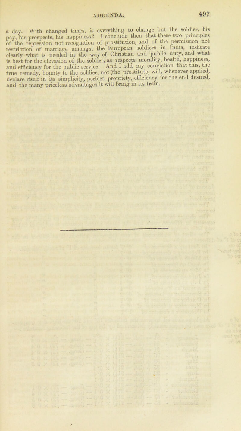 a day. With changed times, is everything to change hut the soldier, his nay, his prospects, his happiness? I conclude then that these two principles of the repression not recognition of prostitution, and of the permission not restriction of marriage amongst the European soldiers in India, indicate clearly what is needed in the way of Christian and public duty, and what is best for the elevation of the soldier, as respects morality, health, happiness, and efficiency for the public service. And I add my conviction that this, the true remedy, bounty to the soldier, not ,the prostitute, will, whenever applied, declare itself in its simplicity, perfect propriety, efficiency for the end desired, and the many priceless advantages it will bring in its train.