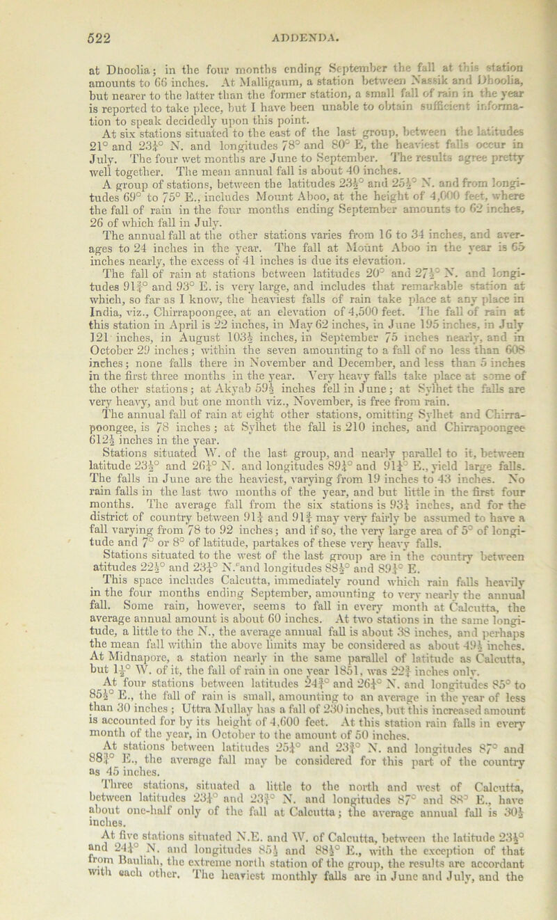at Dhoolia; in the four months ending September the fall at this station amounts to 66 inches. At Malligaum, a station between Xassik and Dhoolia, but nearer to the latter than the former station, a small fall of rain in the year is reported to take piece, hut 1 have been unable to obtain sufficient informa- tion to speak decidedly upon this point. At six stations situated to the east of the last group, between the latitudes 21° and 23k° N. and longitudes 78° and 80° E, the heaviest falls occur in July. The four wet months are June to September. The results agree pretty well together. The mean annual fall is about 40 inches. A group of stations, between the latitudes 234° and 254' N. and from longi- tudes 69° to 75° E.. includes Mount Aboo, at the height of 4,000 feet, where the fall of rain in the four months ending September amounts to 62 inches, 26 of which fall in July. The annual fall at the other stations varies from 16 to 34 inches, and aver- ages to 24 inches in the year. The fall at Mount Aboo in the year is 65 inches nearly, the excess of 41 inches is due its elevation. The fall of rain at stations between latitudes 20° and 274° A, and longi- tudes 9lf° and 93° E. is very large, and includes that remarkable station at which, so far as I know, the heaviest falls of rain take place at any place in India, viz., Chirrapoongee, at an elevation of 4,500 feet. The fall of rain at this station in April is 22 inches, in May 62 inches, in June 195 inches, in July 121 inches, in August 105-1; inches, in September 75 inches nearly, and in October 29 inches; within the seven amounting to a fall of no less than 608 inches; none falls there in November and December, and less than 5 inches in the first three months in the year. Very heavy falls take place at some of the other stations; at Akyab 594 inches fell in June; at Sylhet the falls are very heavy, and hut one month viz., November, is free from rain. The annual fall of rain at eight other stations, omitting Sylhet and Chirra- poongee, is 78 inches; at Sylhet the fall is 210 inches, and Chirrapoongee 6l2| inches in the year. Stations situated W. of the last group, and nearly parallel to it, between latitude 234° and 264° N. and longitudes 895° and 91E., yield large falls. The falls in June are the heaviest, varying from 19 inches to 43 inches. No rain falls in the last two months of the year, and but little in the first four months. The average fall from the six stations is 931 inches, and for the district of country between 911 and 91 £ may very fairly be assumed to have a fall varying from 78 to 92 inches; and if so, the very large area of 5° of longi- tude and 7° or 8° of latitude, partakes of these very heavy falls. Stations situated to the west of the last group are in the country between atitudes 22i° and 231° N.°and longitudes 884° and 891° E. This space includes Calcutta, immediately round which rain falls heavily in the four months ending September, amounting to very nearly the annual fall. Some rain, however, seems to fall in every month at Calcutta, the average annual amount is about 60 inches. At two stations in the same longi- tude, a little to the N., the average annual fall is about 38 inches, and perhaps the mean fall within the above limits may he considered as about 494 inches. At Midnapore, a station nearly in the same parallel of latitude as Calcutta, but T}° W. of it, the fall of rain in one year 1851, was 22} inches only. At four stations between latitudes 24f° and 26£c X. and longitudes 85° to 854° E., the fall of rain is small, amounting to an average in the year of less than 30 inches ; Uttra Mullay has a fall of 230 inches, but this increased amount is accounted for by its height of 4,600 feet. At this station rain falls in every month of the year, in October to the amount of 50 inches. At stations between latitudes 25£° and 23|° N. and longitudes 87° and 88.,-° E., the average fall may he considered for this part of the country as 45 inches. Three stations, situated a little to the north and west of Calcutta, between latitudes 231° and 23£° N. and longitudes 87° and 88° E., have about one-half only of the fall at Calcutta; the average annual fall is 304 inches. At five stations situated N.E. and W. of Calcutta, between the latitude 234° and 244° N. and longitudes 854 and 884° E., with the exception of that irom Rauliah, the extreme north station of the group, the results are accordant with each other. The heaviest monthly falls are in June and July, and the