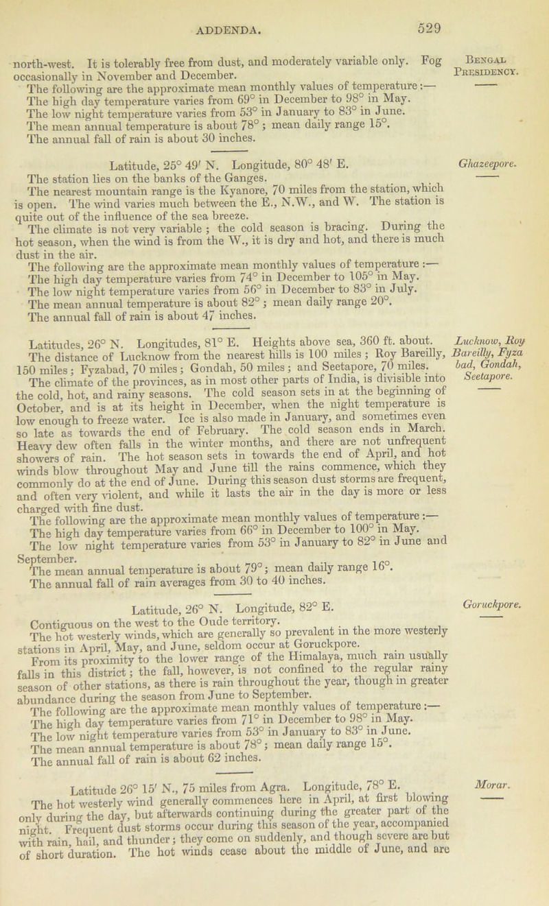 north-west. It is tolerably free from clust, and moderately variable only. Fog occasionally in November and December. The following are the approximate mean monthly values of temperature: The high day temperature varies from 69° in December to 98° in May. The low night temperature varies from 53° in January to 83° in June. The mean annual temperature is about 78° ; mean daily range 15°. The annual fall of rain is about 30 inches. Latitude, 25° 49' N. Longitude, 80° 48' E. The station lies on the banks of the Ganges. _ The nearest mountain range is the Kyanore, 70 miles from the station, which is open. The wind varies much between the E., N.W., and W. The station is quite out of the influence of the sea breeze. The climate is not very variable ; the cold season is bracing. During the hot season, when the wind is from the W., it is dry and hot, and there is much dust in the air. The following are the approximate mean monthly values of temperature :— The high day temperature varies from 74° in December to 105° in May. The low night temperature varies from 56° in December to 83° in July. The mean annual temperature is about 82° ; mean daily range 20 . The annual fall of rain is about 47 inches. Latitudes, 26° N. Longitudes, 81° E. Heights above sea, 3G0 ft. about. The distance of Lucknow from the nearest hills is 100 miles ; Roy Bareilly, 150 miles; Fyzabad, 70 miles; Gondah, 50 miles; and Seetapore, 70 miles. The climate of the provinces, as in most other parts of India, is divisible into the cold, hot, and rainy seasons. The cold season sets in at the beginning of October’ and is at its height in December, when the night temperature is low enough to freeze water. Ice is also made in January, and sometimes even so late as towards the end of February. The cold season ends in March. Heavy dew often falls in the winter months, and there are not unfrequent showers of rain. The hot season sets in towards the end of April, and hot winds blow throughout May and June till the rams commence, which they commonly do at the end of June. During this season dust storms are frequent, and often very violent, and while it lasts the air in the day is more or less charged with fine dust. The following are the approximate mean monthly values ot temperature; The high day temperature varies from 66° in December to 100° in May. The low night temperature varies from 53° in January to 82 in June and September. .„0 The mean annual temperature is about 79°; mean daily range lb . The annual fall of rain averages from 30 to 40 inches. Latitude, 26° N. Longitude, 82° E. Contiguous on the west to the Oude territory. . , , . The hot westerly winds, which are generally so prevalent in the more westerly stations in April, May, and June, seldom occur atGoruckpore. From its proximity to the lower range of the Himalaya, much ram usually falls in this district; the fall, however, is not confined to the regular rainy season of other stations, as there is rain throughout the year, though in greater abundance during the season from June to September. Thn foliowinci are the approximate mean monthly values of temperature The high day temperature varies from 71° in December to 98° in May. The low night temperature varies from 53° in January to 83 in June. The mean annual temperature is about 78°; mean daily range lo . The annual fall of rain is about 62 inches. Latitude 26° 15' N., 75 miles from Agra. Longitude, 78° E. _ The hot westerly wind generally commences here in April, at first mowing only durum the day, but afterwards continuing during the greater part of the St Freuuent dust storms occur during this season of the year, accompanied with rain, hail, and thunder; they come on suddenly, and though severe are but of short duration. The hot winds cease about the middle of June, and are Bengal Presidency. Ghazeepore. Lucknow, Roy Bareilly, Fyza bad, Gondah, Seetapore. Goruckpore. Morar.