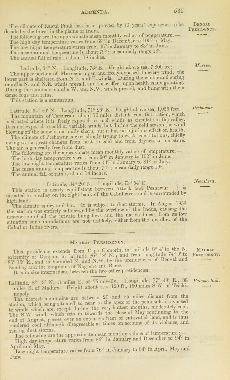 The climate of Rawul Pindi has been proved by 10 years’ experience to be Bengal decidedly the finest in the plains of India. residenc The following are the approximate mean monthly values of temperature : The high day temperature varies from 68° in December to 100° in May. The low night temperature varies from 46° in J anuary to 83° in June. The mean annual temperature is about 79°; mean daily range 18 . The annual fall of rain is about 18 inches. Latitude, 34° N. Longitude, 73° E. Height above sea, 7,800 feet. The upper portion of Murree is open and freely exposed to every wind; the lower part is sheltered from N.E. and E. winds. During the winter and spring months N. and N.E. winds prevail, and their effect upon health is invigorating. During the summer months W. and N.W. winds prevail, and bring with them dense fogs and rains. This station is a sanitarium. Latitude, 34° 20' N. Longitude, 71° 29' E. Height above sea, 1,056 feet. The mountain of Tarturrah, about 10 miles distant from the station, which is situated where it is freely exposed to such winds as circulate in the valley. It is not exposed to cold or variable winds, but during the cold season the wind blowing off the snow is naturally sharp, but it has no injurious effect on health. The climate of Peshawur is exceedingly trying to weak constitutions, chiefly owing to the great changes from heat to cold and from dryness to moisture. The air is generally free from dust. The following tire the approximate mean monthly values 01 temperature. The high day temperature varies from 60° in January to 102° Jmie. The low night temperature varies from 44° in January to 81 m July. The mean annual temperature is about 74°; mean daily range 19 . The annual fall of rain is about 14 inches. Latitude, 34° 20' N. Longitude, 73° 54' E. This station is nearly equidistant between Attock and 1 eshawur. It is situated in a valley on the right bank of the Cabul river, and is surrounded by h The climate is dry and hot. It is subject to dust storms. In August 1858 the station was entirely submerged by the overflow of the Indus, causing the destruction of all the private bungalows and the native lines; from its low situation such inundations are not unlikely, either from the overflow or the Cabul or Indus rivers. Madras Presidency. It is in size intermediate between the two other presidencies. The toilowing are rue appruiuiure . y •> . , . , ,wt> • High day temperature varies from 86 in January and December to 94 in 'Low'ntgh^temperature varies from 76° in January to 84° in April, May and , 88 Palamcottah. June.