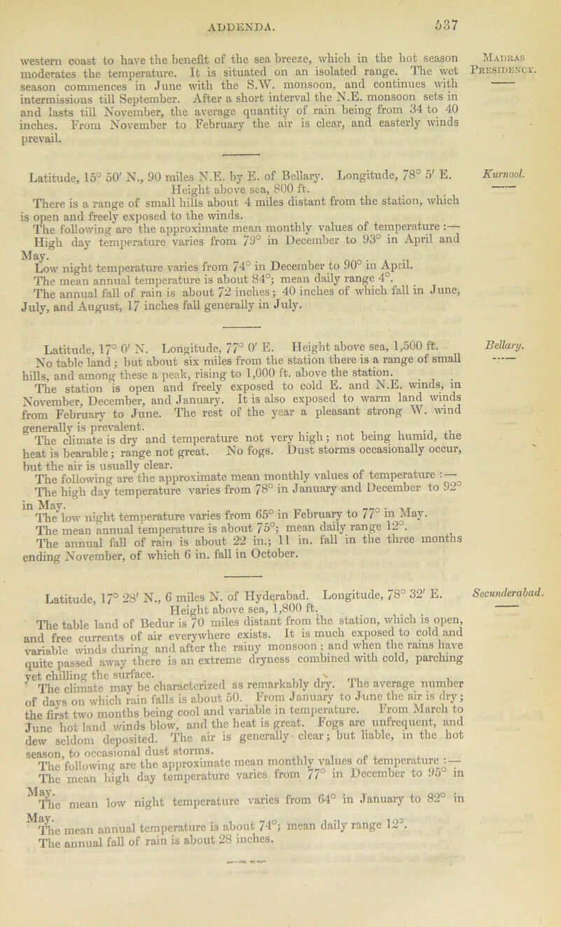 637 western coast to have the benefit of the sea breeze, which in the hot season moderates the temperature. It is situated on an isolated range. The wet season commences in June with the S.W. monsoon, and continues with intermissions till September. After a short interval the N.E. monsoon sets in and lasts till November, the average quantity of rain being from 34 to 40 inches. From November to February the air is clear, and easterly winds prevail. Latitude, 15° 50' N., 90 miles N.E. by E. of Bellary. Longitude, 78° 5' E. Height above sea, 800 ft. There is a range of small hills about 4 miles distant from the station, which is open and freely exposed to the winds. The following are the approximate mean monthly values of temperature : High day temperature varies from 79° in December to 93° in April and May. _ Low night temperature varies from 74° in December to 90 m April. The mean annual temperature is about 84°; mean daily range 4°. The annual fall of rain is about 72 inches; 40 inches of which fall in June, July, and August, 17 inches fall generally in July. Latitude, 17° 0'N. Longitude, 77° 0'E. Height above sea, 1,500 ft. No table land; but about six miles from the station there is a range of small hills, and among these a peak, rising to 1,000 ft. above the station. The station is open and freely exposed to cold E. and N.E. winds, in November, December, and January. It is also exposed to warm land winds from February to June. The rest of the year a pleasant strong W. wind generally is prevalent. ., ,, The climate is dry and temperature not very high; not being humid, the heat is bearable; range not great. No fogs. Dust storms occasionally occur, but the air is usually clear. The following are the approximate mean monthly values ot temperature : — The high day temperature varies from 78° in January and December to 92 in Al&y The low night temperature varies from 65° in February to 77° in May. The mean annual temperature is about 75°; mean daily range 12 . The annual fall of rain is about 22 in.; 11 in. fall in the three months ending November, of which 6 in. fall in October. Latitude, 17° 28' N., 6 miles N. of Hyderabad. Longitude, 78° 32' E. Height above sea, 1,800 ft. The table land of Bedur is 70 miles distant from the station, which is open, and free currents of air everywhere exists. It is much exposed to cold and variable winds during and after the rainy monsoon ; and when the rams have quite passed away there is an extreme dryness combined with cold, parching yet chilling the surface. ' ™ . The climate may be characterized as remarkably dry. I he average number of days on which rain falls is about 50. From January to June the air is dry; the first two months being cool and variable in temperature. From March to June hot land winds blow, and the heat is great. Fogs are unfrequent, and dew seldom deposited. The air is generally clear; but liable, in the hot season, to occasional dust storms. The following are the approximate mean monthly values of temperature : — The mean high day temperature varies from 7/° m December to 9o m The mean low night temperature varies from 64° in January to 82° in Mqqie mean annual temperature is about 74°; mean daily range 123. The annual fall of rain is about 28 inches. Madras Presidency Kurnool. Bellary. Secunderabad.