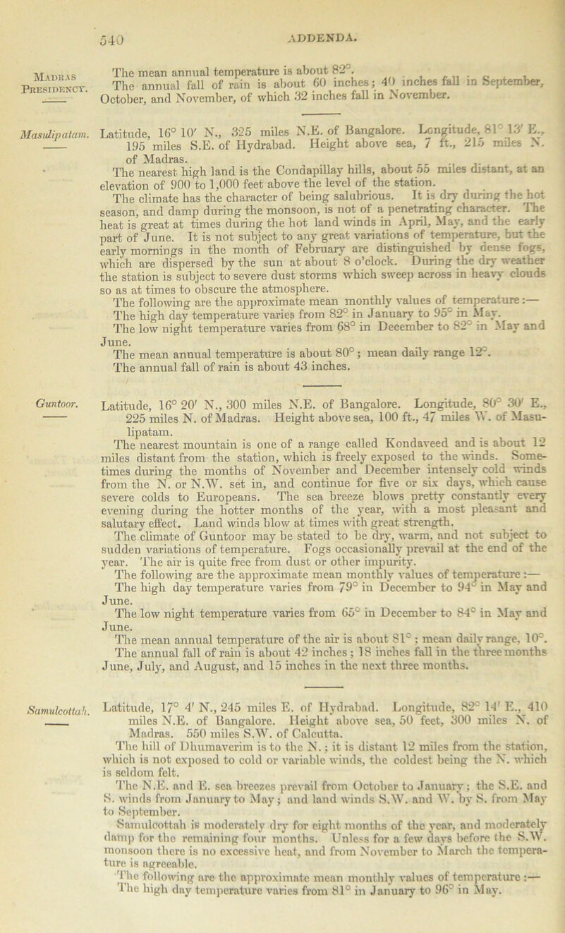 Madras Presidency. Masulipatam. Guntoor. Samulcottah. The mean annual temperature is about 82°. The annual fall of rain is about 60 inches; 40 inches fall m September, October, and November, of which 32 inches fall in November. Latitude, 16° 10' N., 325 miles N.E. of Bangalore. Longitude, 81' 13 E., 195 miles S.E. of Hydrabad. Height above sea, 7 ft., 215 miles N. of Madras. The nearest high land is the Condapillay hills, about 55 miles distant, at an elevation of 900 to 1,000 feet above the level of the station. The climate has the character of being salubrious. It is dry during the hot season, and damp during the monsoon, is not of a penetrating character. I he heat is great at times during the hot land winds in April, May, and the early part of June. It is not subject to any great variations of temperature, but the early mornings in the month of February are distinguished by dense fogs, which are dispersed by the sun at about 8 o’clock. During the dry weather the station is subject to severe dust storms which sweep across in heavy clouds so as at times to obscure the atmosphere. The following are the approximate mean monthly values of temperature:— The high day temperature varies from 82° in January to 95' in May. The low night temperature varies from 68° in December to 82° in May and June. The mean annual temperature is about 80°; mean daily range 12*. The annual fall of rain is about 43 inches. Latitude, 16° 20' N., 300 miles N.E. of Bangalore. Longitude, 80c 30' E., 225 miles N. of Madras. Height above sea, 100 ft., 47 miles W. of Masu- lipatam. Tlie nearest mountain is one of a range called Kondaveed and is about 12 miles distant from the station, which is freely exposed to the winds. Some- times during the months of November and December intensely cold winds from the N. or N.W. set in, and continue for five or six days, which cause severe colds to Europeans. The sea breeze blows pretty constantly every evening during the hotter months of the year, with a most pleasant and salutary effect. Land winds blow at times with great strength. The climate of Guntoor may be stated to be dry, warm, and not subject to sudden variations of temperature. Fogs occasionally prevail at the end of the year. The air is quite free from dust or other impurity. The following are the approximate mean monthly values of temperature :— The high day temperature varies from 79° in December to 94' in May and June. The low night temperature varies from 65° in December to 84° in May and J une. The mean annual temperature of the air is about 81° : mean daily range, 10'. The annual fall of rain is about 42 inches ; 18 inches fall in the three months June, July, and August, and 15 inches in the next three months. Latitude, 17° 4' N., 245 miles E. of Hydrabad. Longitude, 82° 14' E., 410 miles N.E. of Bangalore. Height above sea, 50 feet, 300 miles N. of Madras. 550 miles S.W. of Calcutta. The hill of Dhumaverim is to the N.; it is distant 12 miles from the station, which is not exposed to cold or variable winds, the coldest being the N. which is seldom felt. The N.E. and E. sea breezes prevail from October to January; the S.E. and S. winds from January to May; and land winds S.W. and W. by S. from May to September. Samulcottah is moderately dry for eight months of the year, and moderately damp for the remaining four months. Unless for a few days before the S.W. monsoon there is no excessive heat, and from November to March the tempera- ture is agreeable. The following are the approximate mean monthly values of temperature :— 'lhe high day temperature varies from 81° in January to 96° in May.