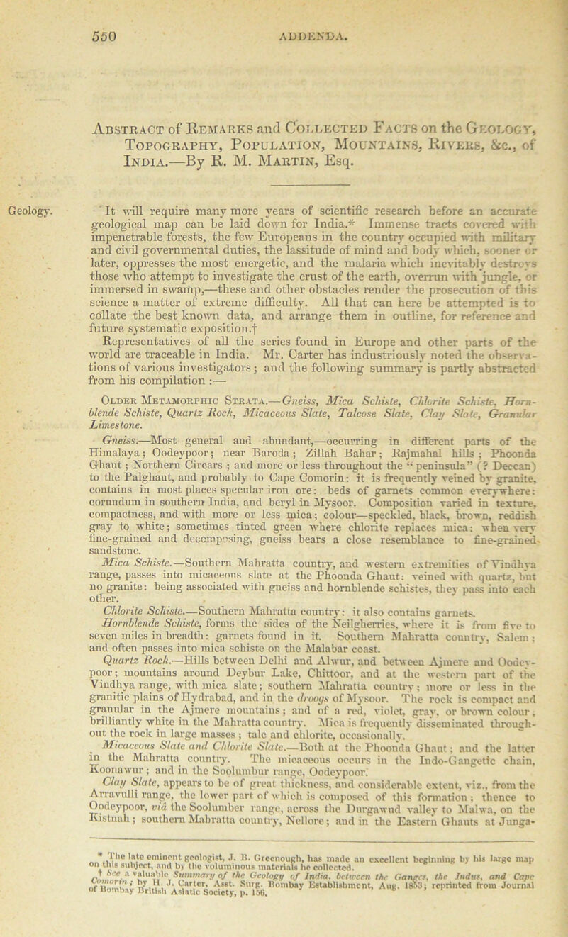 Geology. Abstract of Remarks and Collected Facts on the Geology, Topography, Population, Mountains, Rivers, &c., of India.—By R. M. Martin, Esq. It will require many more years of scientific research before an accurate geological map can be laid down for India.* Immense tracts covered with impenetrable forests, the few Europeans in the country occupied with military and civil governmental duties, the lassitude of mind and body which, sooner or later, oppresses the most energetic, and the malaria which inevitably destroys those who attempt to investigate the crust of the earth, overrun with jungle, or immersed in swamp,—these and other obstacles render the prosecution of this science a matter of extreme difficulty. All that can here be attempted is to collate the best known data, and arrange them in outline, for reference and future systematic exposition.f Representatives of all the series found in Europe and other parts of the world are traceable in India. Mr. Carter has industriously noted the observa- tions of various investigators; and the following summary is partly abstracted from his compilation :— Older Metamorphic Strata.— Gneiss, Mica Schiste, Chlorite Schiste, Horn- blende Schiste, Quartz Rock, Micaceous Slate, Talcose Slate, Clay Slate, Granular Limestone. Gneiss.—Most general and abundant,—occurring in different parts of the Himalaya; Oodeypoor; near Baroda ; Zillah Bahar; Rajmahal hills ; Phoonda Ghaut; Northern Circars ; and more or less throughout the “ peninsula” (? Deccan) to the Palghaut, and probably to Cape Comorin: it is frequently veined by granite, contains in most places specular iron ore: beds of garnets common evervwhere: corundum in southern India, and beryl in Mysoor. Composition varied in texture, compactness, and with more or less mica; colour—speckled, black, brown, reddish gray to white; sometimes tinted green where chlorite replaces mica: when verv fine-grained and decomposing, gneiss bears a close resemblance to fine-grained- sandstone. Mica Schiste.—Southern Mahratta country, and western extremities ofVindhva range, passes into micaceous slate at the Phoonda Ghaut: veined with quartz, but no granite: being associated with gneiss and hornblende schistes, they pass into each other. Chlorite Schiste—Southern Mahratta country: it also contains garnets. Hornblende Schiste, forms the sides of the Neilgherrics, where it is from five to seven miles in breadth: garnets found in it. Southern Mahratta country, Salem: and often passes into mica schiste on the Malabar coast. Quartz Rock.—Hills between Delhi and Alwur, and between Ajmere and Oodey- poor; mountains around Deybur Lake, Chittoor, and at the western part of the Vindhya range, with mica slate; southern Mahratta country; more or less in the granitic plains of Ilydrabad, and in the droogs of Mysoor. The rock is compact and granular in the Ajmere mountains; and of a red, violet, gray, or brown colour, brilliantly white in the Mahratta country. Mica is frequently disseminated through- out the rock in large masses ; talc and chlorite, occasionally. Micaceous Slate and Chlorite Slate.—Both at the Phoonda Ghaut; and the latter in the Mahratta country. The micaceous occurs in the Indo-Gangetic chain, Koonawur; aud in the Soolumbur range, Oodeypoor. Clay Slate, appears to be of great thickness, and considerable extent, viz., from the Arravulli range, the lower part of which is composed of this formation: thence to Oodeypoor, via the Soolumber range, across the Durgawud valley to Malwa, on the Kistnali; southern Mahratta country, Nellore; and in the Eastern Ghauts at Junga- * 1 lie lute eminent geologist, .1. B. Groenough, lias made an excellent beginning bv his large man on tins subject, and by the voluminous materials lie collected. r,?.,, a Summary of the Geology of India, between the Ganges, the Indus, and Cape nf lu.m! ’ n • . , Snrter' Asst‘ Surg. Bombay Establishment, Aug. 1853; reprinted from Journal ol Uombay British Asiatic Society, p. 156. 6 ’