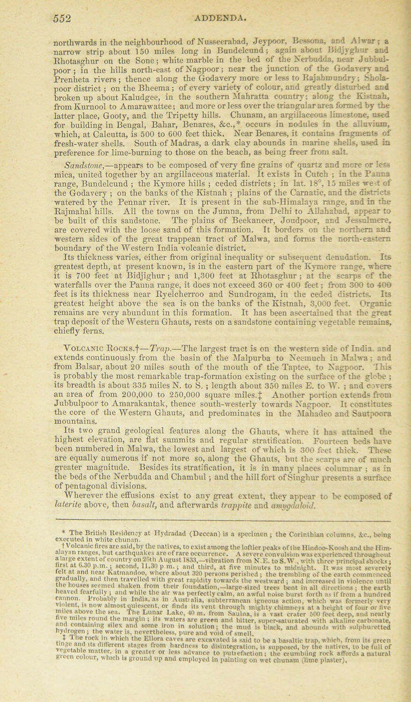 northwards in the neighbourhood of NusBeerabad, Jeypoor, Bessona, avA A1 war ; a narrow strip about 150 miles long in Bundelcund; again about Bidjyghur and Rhotasghur on the Sonc; white marble in the bed of the Nerbudda, near J ubbul- poor; in the hills north-east of'Nagpoor; near the junction of the Godavery and Prenheta rivers; thence along the Godavery more or less to P.ajabmundryShola- poor district; on the Bheema; of every variety of colour, and greatly disturbed and broken up about Kaludgee, in the southern Mahratta country; along the Kistnah, from Kurnool to Amarawattee; and more or less over the triangular area formed by the latter place, Gooty, and the Tripetty hills. Chunam, an argillaceous limestone, used for building in Bengal, Bahar, Benares, &c.,* occurs in nodules in the alluvium, which, at Calcutta, is 500 to 600 feet thick. Near Benares, it contains fragments of fresh-water shells. South of Madras, a dark clay abounds in marine shells, used in preference for lime-burning to those on the beach, as being freer front salt. Sandstone,—appears to be composed of very fine grains of quartz and more or less mica, united together by an argillaceous material. It exists in Cutch ; in the Panna range, Bundelcund ; the Ivymore hills ; ceded districts; in lat. 18°, 15 miles we t of the Godavery ; on the banks of the Kistnah ; plains of the Carnatic, and the districts watered by the Pennar river. It is present in the sub-Himalaya range, and in the Rajmahal hills. All the towns on the Jumna, from Delhi to Allahabad, appear to be built of this sandstone. The plains of Beekaneer, Joudpoor, and Je-sulmere, are covered with the loose sand of this formation. It borders on the northern and western sides of the great trappean tract of Malwa, and forms the north-eastern boundary of the Western India volcanic district. Its thickness varies, either from original inequality or subsequent denudation. Its greatest depth, at present known, is in the eastern part of the Ivymore range, where it is 700 feet at Bidjighur ; and 1,300 feet at Rhotasghur; at the scarps of the waterfalls over the Panna range, it does not exceed 360 or 400 feet; from 300 to 400 feet is its thickness near Ryelcherroo and Sundrogam, in the ceded districts. Its greatest height above the sea is on the banks of the Kistnah, 3,000 feet. Organic remains are very abundunt in this formation. It has been ascertained that the great trap deposit of the Western Ghauts, rests on a sandstone containing vegetable remains, chiefly ferns. Volcanic Rocks.f—Trap.—The largest tract is on the western side of India, and extends continuously from the basin of the Malpurba to Nec-much in Malwa; and from Balsar, about 20 miles south of the mouth of tlie Taptee, to Nagpoor. This is probably the most remarkable trap-formation existing on the surface of the globe ; its breadth is about 335 miles N. to S. ; length about 350 miles E. to W. ; and covers an area of from 200,000 to 250,000 square miles. J Another portion extends from Jubbulpoor to Amarakantak, thence south-westerly towards Nagpoor. It constitutes the core of the Western Ghauts, and predominates in the Mahadeo and Sautpoora mountains. Its two grand geological features along the Ghauts, where it has attained the highest elevation, are flat summits and regular stratification. Fourteen beds have been numbered in Malwa, the lowest and largest of which is 300 feet thick. These are equally numerous if not more so, along the Ghauts, but the scarps are of much greater magnitude. Besides its stratification, it is in many places columnar ; as in the beds of the Nerbudda and Chambul ; and the hill fort of Singh ur presents a surface of pentagonal divisions. Wherever the effusions exist to any great extent, they appear to be composed of laterite above, then basalt, and afterwards trappite and amygdaloid. * The British Residency at Hydradad (Deccan) is a specimen ; the Corinthian columns. &c.. being executed in white chunan. t Volcanic fires arc said, by the natives, to exist among the loftier peaks of the Hindoo-Koosh and the Him- alaynn ranges, but earthquakes are of rare occurrence. A severe convulsion was experienced throughout a large extent of country on 26th August 1833,—vibration from N.E. to S. W . with three principal shocks; lrsi at o.JU p.m.; second, 11.30 p m.; and third, at five minutes to midnight. It was most severely elit at .and near Ivatmandoo, where about 320 persons perished ; the trembling of the earth commenced gradually, and then travelled with great rapidity towards the westward ; and increased in violence until the houses secmctl shaken from their foundation,—large-sized trees bent in all directions ; the earth heaved fearfully ; and while the air was perfectly calm, an awful noise burst forth as if from a hundred ,. * robably in India, as in Austialia, subterranean igneous action, which was formcrlv very , \\ cn1, no'J almost quiescent, or finds its vent through mighty chimnevs at a height of four or five c.v. n °vc t'1<Nsca* The Lunar Lake, 40 m. from Saulna. is a vast crater 500 feet deep, and nearly # :ro.unc* If* ? its waters arc green and bitter, super-saturated with alkaline carbonate, ! , containing silex and some iron in solution; the mud is black, and abounds with sulphuretted hydrogen ; the water is, nevertheless, pure and void of smell. r«tr0.CkvEuWhl?h ^iora caves are excavated is said to be a basaltic trap, which, from its green 1(8 .. ,nt stacs from ,hardncss to disintegration, is supposed, bv the natives, to be full of «,J' , ttCir’ V Brea*cr or Ic?* advance to puttefaction; the crumbling rock affords a natural our, which is ground lip and employed in painting on wet chunam (lime plaster).