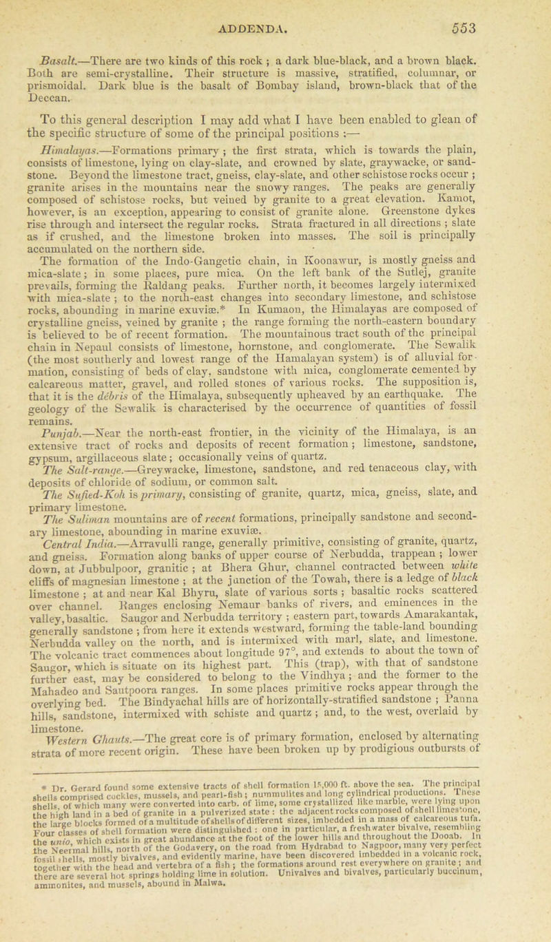 Basalt.—There are two kinds of this rock ; a dark blue-black, and a brown black. Both are semi-crystalline. Their structure is massive, stratified, columnar, or prismoidal. Dark blue is the basalt of Bombay island, brown-black that of the Deccan. To this general description I may add what I have been enabled to glean of the specific structure of some of the principal positions :— Himalayas.—Formations primary ; the first strata, which is towards the plain, consists of limestone, lying on clay-slate, and crowned by slate, graywacke, or sand- stone. Beyond the limestone tract, gneiss, clay-slate, and other schistose rocks occur ; granite arises in the mountains near the snowy ranges. The peaks are generally composed of schistose rocks, but veined by granite to a great elevation. Kamot, however, is an exception, appearing to consist of granite alone. Greenstone dykes rise through and intersect the regular- rocks. Strata fractured in all directions ; slate as if crushed, and the limestone broken into masses. The soil is principally accumulated on the northern side. The formation of the Indo-Gangetic chain, in Koonawur, is mostly gneiss and mica-slate; in some places, pure mica. On the left bank of the Sutlej, granite prevails, forming the Kaldang peaks. Further north, it becomes largely intermixed with mica-slate ; to the north-east changes into secondary limestone, and schistose rocks, abounding in marine exuviae.* In Kumaon, the Himalayas are composed of crystalline gneiss, veined by granite ; the range forming the north-eastern boundary is believed to be of recent formation. The mountainous tract south of the principal chain in Nepaul consists of limestone, hornstone, and conglomerate. The Sewalik (the most southerly and lowest range of the Hamalayan system) is of alluvial for mation, consisting of beds of clay, sandstone with mica, conglomerate cemented by calcareous matter, gravel, and rolled stones of various rocks. The supposition is, that it is the debris of the Himalaya, subsequently upheaved by an earthquake. The geology of the Sewalik is characterised by the occurrence of quantities of fossil remains. Punjab.—Near the north-east frontier, in the vicinity of the Himalaya, is an extensive tract of rocks and deposits of recent formation ; limestone, sandstone, gypsum, argillaceous slate ; occasionally veins of quartz. The Salt-range.—Greywacke, limestone, sandstone, and red tenaceous clay, with deposits of chloride of sodium, or common salt. The Sufied-Koh is primary, consisting of granite, quartz, mica, gneiss, slate, and primary limestone. The Suliman mountains are of recent formations, principally sandstone and second- ary limestone, abounding in marine exuvi*. Central India.—Arravulli range, generally primitive, consisting of granite, quartz, and gneiss. Formation along banks of upper course of Nerbudda, trappean ; lower down, at Jubbulpoor, granitic ; at Bhera Ghur, channel contracted between white cliffs of magnesian limestone ; at the junction of the Towah, there is a ledge of black limestone ; at and near Kal Bliyru, slate of various sorts ; basaltic rocks scattered over channel. Banges enclosing Nemaur banks of rivers, and eminences in the valley, basaltic. Saugor and Nerbudda territory ; eastern part, towards Amarakantak, generally sandstone ; from here it extends westward, forming the table-land bounding Nerbudda valley on the north, and is intermixed with marl, slate, and limestone. The volcanic tract commences about longitude 97°, and extends to about the town of Saugor, which is situate on its highest part. This (trap), with that of sandstone further east, may be considered to belong to the Vindhya; and the former to the Mahadeo and Sautpoora ranges. In some places primitive rocks appeal- through the overlyinn- bed. The Bindyachal hills are of horizontally-stratified sandstone ; Banna hills, sandstone, intermixed with schiste and quartz ; and, to the west, overlaid by Ghauts.—The great core is of primary formation, enclosed by alternating strata of more recent origin. These have been broken up by prodigious outbursts of * Dr Gerard found some extensive tracts of shell formation 15,000 ft. above the sea. 1 he principal shells comprised cockles, mussels, and pearl-fish ; nummulites and long cylindrical productions. I licse shells of which many were converted into carb. of lime, some crystallized like marble, were lying upon the high land in a bed of granite in a pulverized state : the adjacent rocks composed of shell limes .one, the large blocks formed of a multitude of shells of different sizes, imbedded in a mass of calcareous tufa. Four classes of shell formation were distinguished : one in particular, a freshwater bivalve, resembling the unto which exists in great abundance at the foot of the lower hills and throughout the Dooab. In thl Neermal hills, north of the Godavcry, on the road from Hydrabad to Nagpoor, many very perfect fossil fheUs mostV bivalves, and evidently marine, have been discovered imbedded in a volcanic rock together with the head and vertebra of a fish ; the formations around rest everywhere on granite ; and there are several hot springs holding lime in solution. Univalves and bivalves, particularly buceinum, ammonites, and mussels, abound in Malwa.