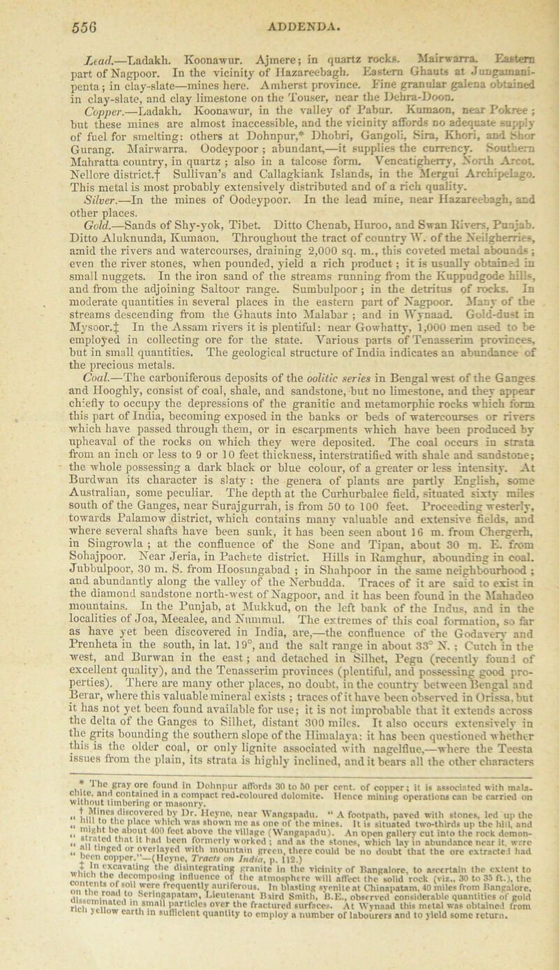 Lead.—Ladakh. Koonawur. Ajmere; in quartz rocks. Mairwarra. Eastern part of Nagpoor. In the vicinity of llazareebagh. Eastern Ghauts at Jungamani- penta; in clay-slate—mines here. Amherst province. Fine granular galena obtained in clay-slate, and clay limestone on the Touser, near the Dehra-Doon. Copper.—Ladakh. Koonawur, in the valley of Pabur. Kumaon, near Pokree ; but these mines are almost inaccessible, and the vicinity affords no adequate supply of fuel for smelting: others at Dohnpur,* Dhobri, Gangoli, Sira, Khori, and Shor Gurang. Mairwarra. Oodeypoor ; abundant,—it supplies the currency. Southern Mahratta country, in quartz ; also in a talcose form. Vencatigherry, North Arcot Nellore district.! Sullivan’s and Callagkiank Islands, in the Mergui Archipelago. This metal is most probably extensively distributed and of a rich quality. Silver.—In the mines of Oodeypoor. In the lead mine, near llazareebagh, and other places. Gold.—Sands of Shy-yok, Tibet. Ditto Chenab, Huroo, and Swan Rivers, Punjab. Ditto Aluknunda, Kumaon. Throughout the tract of country W. of the Neilgherries, amid the rivers and watercourses, draining 2,000 sq. m., this coveted metal abound-; even the river stones, when pounded, yield a rich product; it is usually obtained in small nuggets. In the iron sand of the streams running from the Kuppudgode hills, and from the adjoining Saltoor range. Sumbulpoor ; in the detritus of rocks. In moderate quantities in several places in the eastern part of Nagpoor. Many of the streams descending from the Ghauts into Malabar ; and in Wynaad. Gold-dust in Mysoor.J In the Assam rivers it is plentiful: near Gowhatty, 1,000 men used to be employed in collecting ore for the state. Various parts ofTenasserim provinces, but in small quantities. The geological structure of India indicates an abundance of the precious metals. Coal.—The carboniferous deposits of the oolitic series in Bengal west of the Ganges and Ilooghly, consist of coal, shale, and sandstone, but no limestone, and they appear chiefly to occupy the depressions of the granitic and metamorphic rocks which form this part of India, becoming exposed in the banks or beds of watercourses or rivers which have passed through them, or in escarpments which have been produced by upheaval of the rocks on which they were deposited. The coal occurs in strata from an inch or less to 9 or 10 feet thickness, interstratified with shale and sandstone; the whole possessing a dark black or blue colour, of a greater or less intensity. At Burdwan its character is slaty : the genera of plants are partly English, some Australian, some peculiar. The depth at the Curhurbalee field, situated sixty miles south of the Ganges, near Surajgurrah, is from 50 to 100 feet. Proceeding westerly, towards Palamow district, which contains many valuable and extensive fields, and where several shafts have been sunk, it has been seen about 16 m. from Chergerh, in Singrowla ; at the confluence of the Sone and Tipan, about 30 m. E. from Sohajpoor. Near Jeria, in Pachete district. Hills in Ramghur, abounding in coal. Jubbulpoor, 30 m. S. from Iloosungabad ; in Shalipoor in the same neighbourhood ; and abundantly along the valley of the Nerbudda. Traces of it are said to exist in the diamond sandstone north-west of Nagpoor, and it has been found in the Mahadeo mountains. In the Punjab, at Mukkud, on the left bank of the Indus, and in the localities of Joa, Meealee, and Nummul. The extremes of this coal formation, so far as have yet been discovered in India, are,—the confluence of the Godavery and Prenheta in the south, in lat. 19°, and the salt range in about 33° N. ; Cutch 'in the west, and Burwan in the east; and detached in Silhet, Pegu (recently found of excellent quality), and the Tenasserim provinces (plentiful, and possessing good pro- perties). There are many other places, no doubt, in the country between Bengal and Berar, where this valuable mineral exists ; traces of it have been observed in Orissa, but it has not yet been found available for use; it is not improbable that it extends across the delta of the Ganges to Silhet, distant 300 miles. It also occurs extensively in the grits bounding the southern slope of the Himalaya: it has been questioned whether this is the older coal, or only lignite associated with nagelfiue,—where the Teesta issues from the plain, its strata is highly inclined, and it bears all the other characters , 1 he gray ore found in Dohnpur affords 30 to 60 per cent, of copper; it is associated with mala- C 'll °.n . c<?nwined in a compact rcd-colourcd dolomite. Ilenec mining operations can be carried on without timbering or masonry. t,'n'lnC?it*'SCi0Vcrc<! ')r' Hcync, ear Wangapadu. “ A footpath, pared with stones, led up the nil to tl'.c place which was shown me as one of the mines. It is situated two-thirds up the hill, and night be about too feet above the village (Wangapadu). An open gallery cut into the rock demon- latcd that it had been formerly w orked ; and as the stones, which lay in abundance near it. were tinged or overlayed with mountain green, there could be no doubt that the ore extracted had been copper.' —(Heyne, Tracts cm India, p. 112.) „.,T' i V*caval‘nK the disintegrating granite in the vicinity of Bangalore, to ascertain the extent to .. decomposing influence of the atmosphere will affect the solid rock (viz.. 30 to 35 ft. i. the .in'iho i. ,WCT frequently auriferous. In blasting syenite at Chinapatam, 40 miles from Bangalore, J.'LL' , }° Seringapatam, Lieutenant Baird Smith, B.E., observed considerable quantities ol gold rieii -.El1, 'small particles over the fractured surfaces. At Wvnaad this metal was obtained from 5 ow earth in sulheient quantity to employ a number of labourers and to yield some return.