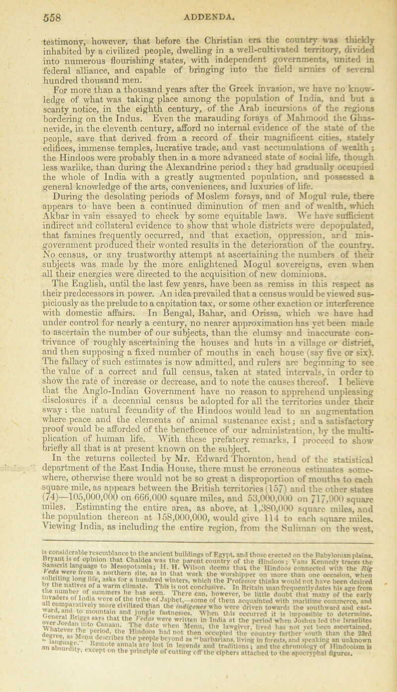 testimony, however, that before the Christian era the country was thickly inhabited by a civilized people, dwelling in a well-cultivated territory, divided into numerous flourishing states, with independent governments, united in federal alliance, and capable of bringing into the field armies of several hundred thousand men. For more than a thousand years after the Greek invasion, we have no know- ledge of what was taking place among the population of India, and but a scanty notice, in the eighth century, of the Arab incursions of the regions bordering on the Indus. Even the marauding forays of Mahmood the Gbas- nevide, in the eleventh century, afford no internal evidence of the state of the people, save that derived from a record of their magnificent cities, stately edifices, immense temples, lucrative trade, and vast accumulations of wealth ; the Hindoos were probably then in a more advanced state of social life, though less wai'like, than during the Alexandrine period: they had gradually occupied the whole of India with a greatly augmented population, and possessed a general knowledge of the arts, conveniences, and luxuries of life. During the desolating periods of Moslem forays, and of Mogul rule, there appears to have been a continued diminution of men and of wealth, which Akbar in vain essayed to check by some equitable laws. We have sufficient indirect and collateral evidence to show that whole districts were depopulated, that famines frequently occurred, and that exaction, oppression, and mis- government produced their wonted results in the deterioration of the country. No census, or any trustworthy attempt at ascertaining the numbers of their subjects was made by the more enlightened Mogul sovereigns, even when ail their energies were directed to the acquisition of new dominions. The English, until the last few years, have been as remiss in this respect as their predecessors in power. An idea prevailed that a census would be viewed sus- piciously as the prelude to a capitation tax, or some other exaction or interference with domestic affairs. In Bengal, Bahar, and Orissa, which we have had under control for nearly a century, no nearer approximation has yet been made to ascertain the number of our subjects, than the clumsy and inaccurate con- trivance of roughly ascertaining the houses and huts in a village or district, and then supposing a fixed number of mouths in each house (say five or six). The fallacy of such estimates is now admitted, and rulers are beginning to see the value of a correct and full census, taken at stated intervals, in order to show the rate of increase or decrease, and to note the causes thereof. I believe that the Anglo-Indian Government have no reason to apprehend unpleasing disclosures if a decennial census be adopted for all the territories under their sway : the natural fecundity of the Hindoos would lead to an augmentation where peace and the elements of animal sustenance exist; and a satisfactory proof would be afforded of the beneficence of our administration, by the multi- plication of human life. With these prefatory remarks. I proceed to show briefly all that is at present known on the subject. In the returns collected by Mr. Edward Thornton, head of the statistical department of the East India House, there must be erroneous estimates some- where, otherwise there would not be so great a disproportion of mouths to each square mile, as appears between the British territories (157) and the other states (7d)—105,000,000 on (i(i6,000 square miles, and 53,000.000 on 717,000 square miles. Estimating the entire area, as above, at 1,380,000 square miles, and the population thereon at 158,000,000, would give 114 to each square miles. \ iewing India, as including the entire region, from the Suliman on the west. U1i°‘,U’cr“ble resemblance to the ancient buildings of Egypt, and those erected on the Babylonian plains. i ‘ “Pinion that Chaldea was the parent country of the Hindoos; Vans Kennedy traces the al'fUaKC to Mcsopotamla; H. H. Wilson deems that the Hindoos connected with the Rig ,”®r.c rm a northern site, as in that work the worshipper on more than one occasion, when , ,c, ’I*’? ]?n8 * 1 * * * * * * r1’ ’ n8't8 tor® hundred winters, which the Professor thinks would rot have been desired the Vf8f° 8 * * arm Climate. This is not conclusive. In Britain man frequontlvdates his age from invn.tn^nf i a-summerr!l° l’8? 1 hcrc Can, however, he little doubt that many of the early ill rnimnr 1111'1;' ’crc tribe of Japhct,—some of them acquainted with maritime commerce, and r,i J•’t'°ly more civilized than the indigenes who were driven towards the southward and cast- ,, .“ mountain and jungle fastnesses. When this occurred it is impossible to determine, over lnr.u,.‘lfSLSa/5’s 1 ,at lhnJ , cr,c written In India at the period when Joshua led the Israelites Whatever Canaan. 1 he date when Menu, the lawgiver, lived has not yet been ascertained, doiriee -i. ^C„ :Cari0d’,^C »,nd0°* .'ad ,,ot t,)rn mvupicd the country farther 'south than the 23rd “ lamn’noe ••1 *,’>„ *c( ^cs * \c l,cr,l’'e beyond as “ barbarians, living in forests, and speaking an unknown an absurdity ajmals are lost in legends and traditions ; and the chronology of Hindooism is >, - cept on the principle of cutting off the ciphers attached to the apocryphal figures.