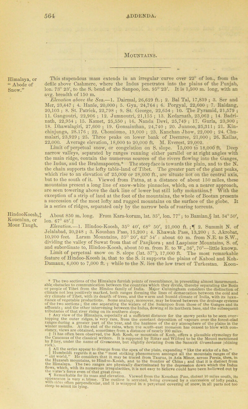 Himalaya, or “ Abode of Snow.” HindooKoosh, Kouenlun, or Mooz Taugh. Mountains. This stupendous mass extends in an irregular curve over 22° of Ion., from the defile above Cashmere, where the Indus penetrates into the plains of the Punjab, Ion. 73° 23', to the S. bend of the Sanpoo, Ion. 95° 23'. It is 1,500 m. long, with an avg. breadth of 150 m. Elevation above the Sea.—1. Dairmal, 26,629 ft.; 2. Bal Tal, 17,839 ; 3. Ser and Mer, 23,447 ; 4. Hanle, 20,000; 5. Gya, 24,764; 6. Porgyal, 22,600 ; 7. Raldang, 20,103 ; 8. St. Patrick, 22,798 ; 9. St. George, 22,654; 10. The Pyramid, 21,579 ; 11. Gangoutri, 22,906 ; 12. Jumnoutri, 21,155 ; 13. Kedarnath, 23,062 ; 14. Badri- nath, 22,954; 15. Kamet, 25,550; 16. Nanda Devi, 25,749; 17. Gurla, 23,900; 18. Dhawalagiri, 27,600 ; 19. Gonsainthan, 24,740 ; 20. Junnoo, 25,311; 21. Kin- chinjunga, 28,176; 22. Chomiomo, 19,000; 23. Kanchan Jhow, 22,000 ; 24. Chn- malari, 23,929 ; 25. Three peaks on lower bank of Deemree, 21,000; 26. Kailas, 22,000. Average elevation, 18,000 to 20,000 ft. M. Everest, 29,002. Limit of perpetual snow, or congelation on S. slope. 15,000 to 18,000ft. Deep narrow valleys, separated by ranges running either parallel or at right angles with the main ridge, contain the numerous sources of the rivers flowing into the Ganges, the Indus, and the Brahmapootra.* * * § ** The steep face is towards the plain, and to the N. the chain supports the lofty table-land of Tibet. The greater part of the giant peaks, which rise to an elevation of 25,000 or 28,000 ft., are situate not on the central axis, but to the south of it. Viewed from Patna, at a distance of about 150 miles, these mountains present a long line of snow-white pinnacles, which, on a nearer approach, are seen towering above the dark line of lower but still lofty mountains.f With the exception of a strip of land at the foot of the mountains, the whole of Bootan presents a succession of the most lofty and rugged mountains on the surface of the globe. It is a series of ridges, separated only by the narrow beds of roaring torrents. About 850 m. long. From Kara-korum, lat. 35°, Ion. 77°; toBamian.§ lat. 34° 50', Ion. 67° 48'.|| Elevation—1. Ilindoo-Koosh, 35° 40', 68° 50', 21,000 ft. 2. Summit N. of Jelalabad, 20,248 ; 3. Koushan Pass, 15,200; 4. Khawak Pass, 13,200 ; 5. Akrobat, 10.200 feet. Laram Mountains, 35° 20', 62° 54' : about 60 m. from N.E. to S.W., dividing the valley of Suwat from that of Panjkora ; and Laspissor Mountains, S. of, and subordinate to, Hindoo-Koosh, about 50 m. from E. to W., 36°, 70°—little knowji. Limit of perpetual snow on S. slope (lat. 37°), 17,000 ft. The most remarkable feature of Hindoo-Koosh is, that to the S. it supports the plains of Kabool and Koh- Damaun, 6,000 to 7,000 ft. ; while to the N. lies the low tract of Turkestan. Koon- * The two sections of the Himalaya furnish points of resemblance, in presenting almost insurmount- able obstacles to communication between the countries which they divide, thereby separating the Botis or people of Tibet from the Hindoo family of India. Major Cunningham considers the distinction of climate not less positively marked, both ranges forming the lines of demarcation between the cold and dry climate of Tibet, with its dearth of trees, and the warm and humid climate of India, with its luxu- riance of vegetable productions. Some analogy, moreover, may be traced between the drainage systems of the two sections ; the one separating the waters of the Satnnpoo from those of the Ganges and its affluents ; and the other intervening between the Indus, flowing at its northern base, and the subsequent tributaries of that river rising on its southern slope. t Any view of the Himalaya, especially at a sufficient distance for the snowy peaks to be seen over- topping the outer ridges, is very rare, from the constant deposition of vapours over the forest-clad ranges during a greater part of the year, and the haziness oi the dry atmosphere of the plains in the winter months. At the end of the rains, when the scuth-east monsoon has ceased to blow with con- stancy, views arc obtained, sometimes from a distance of nearly 200 miles. t I t has often been observed, the Koh Kosh, or mountain of Kosh, offers a plausible etymology for i i?ucasu c^ass'ca^ writers. It is supnosed by Hitter and Wilford to be the Mount mentioned by r liny, under the name of Graucasas, but slightly deviating from the Sanscrit Gravakosa* (shining § All the series appear to diverge from the apex of the plain, expanding “like the sticks of a fan.” «< iPunido1«t regards it as the “most striking phenomenon amongst all the mountain ranges of the old world. He considers that it may be traced from Taurus, in Asia Minor, across Persia, then, in r|Jc Huiareh mountains, to Hindoo-Koosh, and to the frontier of China : and that it is distinct from tnc Himalaya. Ihe two ranges are physically discriminated by the depression down which the Indus nows, which, with its numerous irregularities, it is not easy to believe could have been hollowed out by the water s force even of that great river. Remarkable lor its mass and elevation. Viewed from the Koushan Pass, distant 10 miles south, its ** vor>’ 81 blime. The outline is serrated, being crowned by a succession of lofty peaks, steep toa'iiml'uP^11^Icular, and it is wrapped in a perpetual covering of snow, in all parts*not too