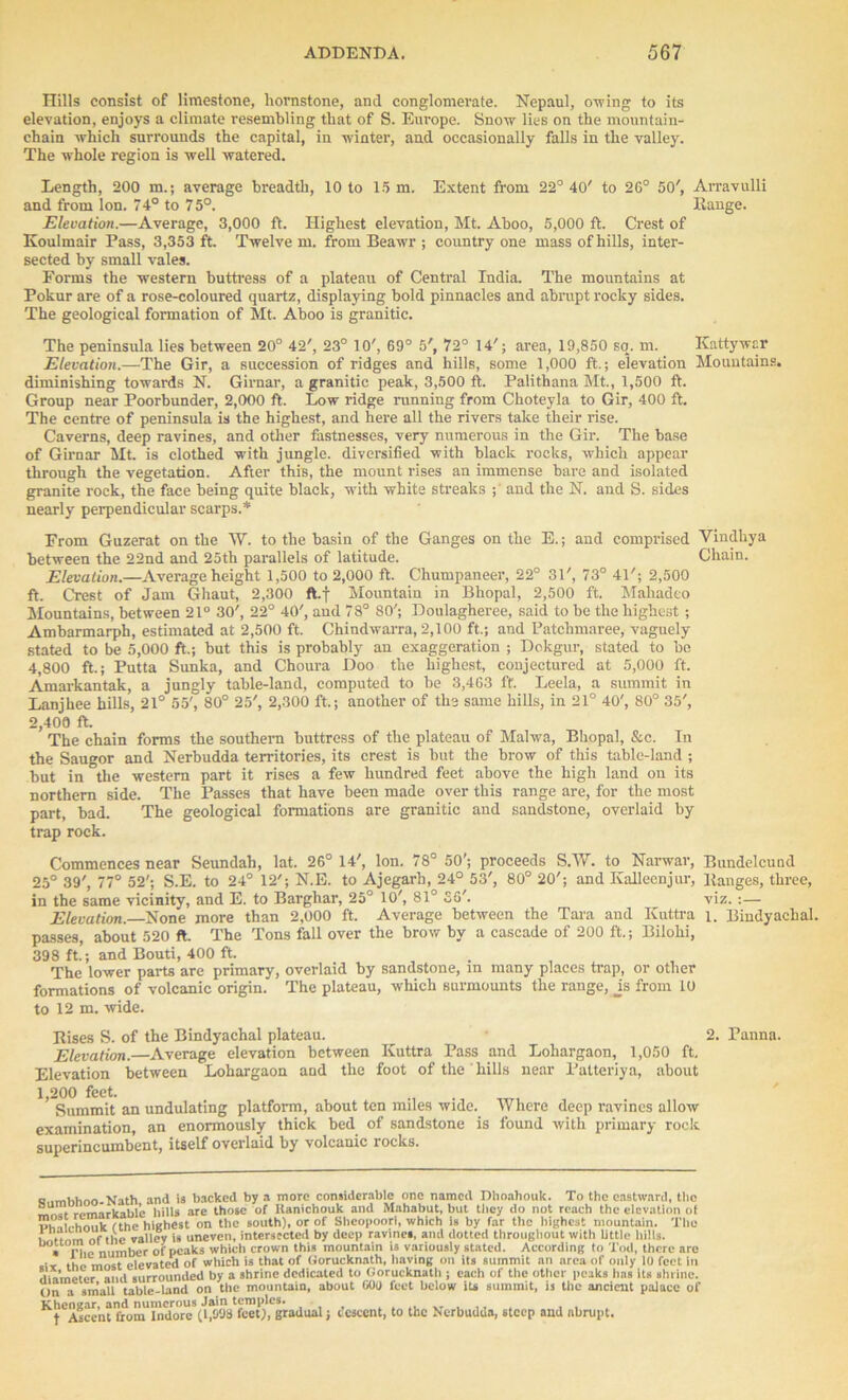 Hills consist of limestone, liornstone, and conglomerate. Nepaul, owing to its elevation, enjoys a climate resembling that of S. Europe. Snow lies on the mountain- chain which surrounds the capital, in winter, and occasionally falls in the valley. The whole region is well watered. Length, 200 in.; average breadth, 10 to 15 m. Extent from 22° 40' to 2G° 50', Arravulli and from Ion. 74° to 75°. Range. Elevation.—Average, 3,000 ft. Highest elevation, Mt. Aboo, 5,000 ft. Crest of Koulmair Pass, 3,353 ft. Twelve m. from Beawr ; country one mass of hills, inter- sected by small vales. Eorms the western buttress of a plateau of Central India. The mountains at Pokur are of a rose-coloured quartz, displaying bold pinnacles and abrupt rocky sides. The geological formation of Mt. Aboo is granitic. The peninsula lies between 20° 42', 23° 10', 69° 5', 72° 14'; area, 19,850 so. m. Kattywar Elevation.—The Gir, a succession of ridges and hills, some 1,000 ft.; elevation Mountains, diminishing towards N. Girnar, a granitic peak, 3,500 ft. Palithana Mt., 1,500 ft. Group near Poorbunder, 2,000 ft. Low ridge running from Choteyla to Gir, 400 ft. The centre of peninsula is the highest, and here all the rivers take their rise. Caverns, deep ravines, and other fastnesses, very numerous in the Gir. The base of Girnar Mt. is clothed with jungle, diversified with black rocks, which appear through the vegetation. After this, the mount rises an immense bare and isolated granite rock, the face being quite black, with white streaks ; and the N. and S. sides nearly perpendicular scarps.* Erom Guzerat on the W. to the basin of the Ganges on the E.; and comprised Vindliya between the 22nd and 25th parallels of latitude. Chain. Elevation.—Average height 1,500 to 2,000 ft. Chumpaneer, 22° 31', 73° 41'; 2,500 ft. Crest of Jam Ghaut, 2,300 ft.f Mountain in Bhopal, 2,500 ft. Mahadeo Mountains, between 21° 30', 22° 40', and 78° 80'; Doulagheree, said to be the highest ; Ambarmarph, estimated at 2,500 ft. Chindwarra, 2,100 ft.; and Patchmaree, vaguely stated to be 5,000 ft.; but this is probably an exaggeration ; Dokgur, stated to be 4,800 ft.; Putta Sunka, and Choura Doo the highest, conjectured at 5,000 ft. Amarkantak, a jungly table-land, computed to be 3,463 ft. Leela, a summit in Lanjhee hills, 21° 55', 80° 25', 2,300 ft.; another of the same hills, in 21° 40', 80° 35', 2,400 ft. The chain forms the southern buttress of the plateau of Malwa, Bhopal, &c. In the Saugor and Nerbudda territories, its crest is but the brow of this table-land ; but in the western part it rises a few hundred feet above the high land on its northern side. The Passes that have been made over this range are, for the most part, bad. The geological formations are granitic and sandstone, overlaid by trap rock. Commences near Seundah, lat. 26° 14', Ion. 78° 50'; proceeds S.W. to Narwar, Bundelcund 25° 39', 77° 52'; S.E. to 24° 12'; N.E. to Ajegarh, 24° 53', 80° 20'; and Kalleenjur, Ranges, three, in the same vicinity, and E. to Barghar, 25° 10', 81° £6'. viz. :— Elevation.—None more than 2,000 ft. Average between the Tara aud Kuttra i. Bindyachal. passes, about 520 ft. The Tons fall over the brow by a cascade of 200 ft.; Bilohi, 398 ft.; and Bouti, 400 ft. The lower parts are primary, overlaid by sandstone, m many places trap, or other formations of volcanic origin. The plateau, which surmounts the range, Js from 10 to 12 m. wide. Rises S. of the Bindyachal plateau. 2. Pannn. Elevation.—Average elevation between Kuttra Pass and Lohargaon, 1,050 ft. Elevation between Lohargaon and the foot of the hills near Patteriya, about 1,200 feet. Summit an undulating platform, about ten miles wide. Where deep ravines allow examination, an enormously thick bed of sandstone is found with primary rock superincumbent, itself overlaid by volcanic rocks. q,.mhhoo.Nath and is backed by a more considerable one named Dhoahouk. To the eastward, the rpmarkable hills are those of Itanichouk and Muhabut, but they do not reach the elevation of T>n^irhnnk fthe highest on the south), or of Sheopoori, which is by far the highest mountain. The , ,|.e Taiiey is uneven, intersected by deep ravines, and dotted throughout with little hills. uo, °PInumber of peaks which crown this mountain is variously stated. According to Tod, there arc . ‘ st eievated of which is that of Gorucknath, having on its summit an area of only 10 feet in diameter and surrounded by a shrine dedicated to Gorucknath ; each of the other peaks has its shrine. On a small table-land on the mountain, about GOO feet below its summit, is the ancient palace of Khcngar and numerous Jain temples. t Ascent from Indore (1,098 feet), gradual; descent, to the Nerbudda, steep and abrupt.