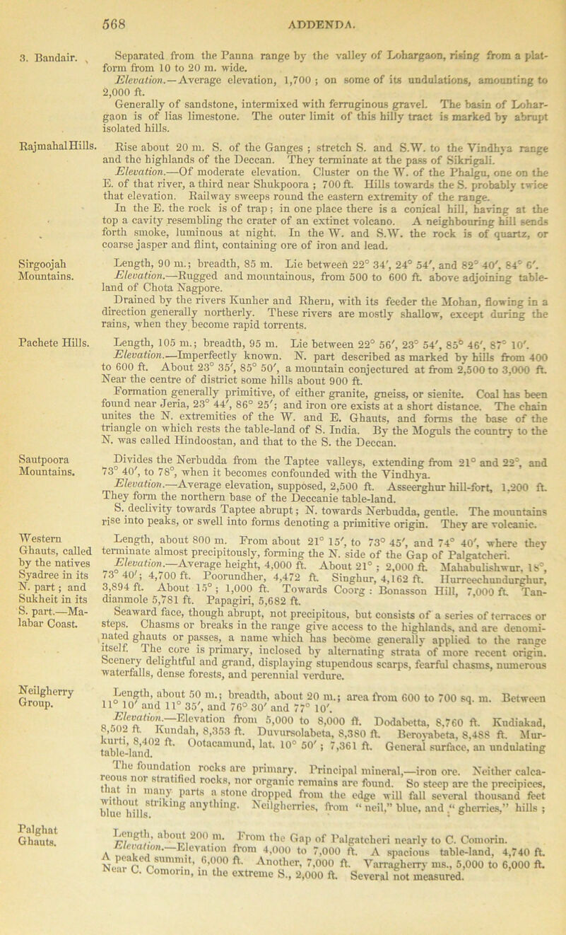 3. Bandair. , Rajmahal Hills. Sirgoojah Mountains. Pachete Hills. Sautpoora Mountains. Western Ghauts, called by the natives Syadree in its N. part; and Sukheit in its S. part.—Ma- labar Coast. Neilgherry Group. Palghat Ghauts. Separated from the Panna range by the valley of Lohargaon, rising from a plat- form from 10 to 20 m. wide. Elevation. — Average elevation, 1,700 ; on some of its undulations, amounting to 2,000 ft. Generally of sandstone, intermixed with ferruginous gravel. The basin of Lohar- gaon is of lias limestone. The outer limit of this hilly tract is marked by abrupt isolated hills. Rise about 20 in. S. of the Ganges ; stretch S. and S.W. to the Vindhya range and the highlands of the Deccan. They terminate at the pass of Sikrigali.  Elevation.—Of moderate elevation. Cluster on the W. of the Phalgu, one on the E. of that river, a third near Shukpoora ; 700 ft. Hills towards the S. probably twice that elevation. Railway sweeps round the eastern extremity of the range. In the E. the rock is of trap; in one place there is a conical hill, having at the top a cavity resembling the crater of an extinct volcano. A neighbouring hill sends forth smoke, luminous at night. In the W. and S.W. the rock is of quartz, or coarse jasper and flint, containing ore of iron and lead. Length, 90 in.; breadth, 85 m. Lie between 22° 34', 24° 54', and 82° 40', 84' O'. Elevation.—Rugged and mountainous, from 500 to 600 ft. above adjoining table- land of Chota Nagpore. _ Drained by the rivers Kunher and Rheru, with its feeder the Mohan, flowing in a direction generally northerly. These rivers are mostly shallow, except during the rains, when they become rapid torrents. Length, 105 m.; breadth, 95 m. Lie between 22° 56', 23° 54', 85b 46', 87° 10'. Elevation.—Imperfectly known. N. part described as marked by hills from 400 to 600 ft. About 23° 35', 85° 50', a mountain conjectured at from 2,500 to 3,000 ft. Near the centre of district some hills about 900 ft. Formation generally primitive, of either granite, gneiss, or sienite. Coal has been found near Jeria, 23° 44', 86° 25'; and iron ore exists at a short distance. The chain unites the N. extremities of the W. and E. Ghauts, and forms the base of the triangle on which rests the table-land of S. India. By the Moguls the country to the N. was called Ilindoostan, and that to the S. the Deccan. Divides the Nerbudda from the Taptee valleys, extending from 21° and 22°, and 73 40', to 78°, when it becomes confounded with the Vindhya Elevation.—Average elevation, supposed, 2,500 ft. Asseerghur hill-fort, 1.200 ft. They form the northern base of the Deccanie table-land. fe. declivity towards Taptee abrupt; N. towards Nerbudda, gentle. The mountains rise into peaks, or swell into forms denoting a primitive origin. They are volcanic. Length, about 800 m. From about 21° 15', to 73° 45', and 74° 40', where they terminate almost precipitous!}-, forming the N. side of the Gap of Palgatcheri. o ,«t‘on ■ Average height, 4,000 ft. About 21° ; 2,000 ft. Mahabulishwur. 18°, ' ’ L<00 ft. Poorundher, 4,472 ft Singhur, 4,162 ft. Hurreechundurghur, 3,894 ft. About 15 ; 1,000 ft. Towards Coorg : Bonasson Hill, 7,000 ft Tan- dianmole 5,781 ft. Papagiri, 5,682 ft. Seaward face, though abrupt, not precipitous, but consists of a series of terraces or steps. Chasms or breaks in the range give access to the highlands, and are denomi- nated ghauts or passes, a name which has become generally applied to the ramie itself. 1 he core is primary, inclosed by alternating strata of more recent origin, oceneiy delightful and grand, displaying stupendous scarps, fearful chasms, numerous waterfalls, dense forests, and perennial verdure. , iln5,h’ ?bo“t 5° breadth, about 20 m.; area from 600 to 700 sq. m. Between 11° 10' and 11° 35', and 76° 30' and 77° 10'. q Ekvation from 5,000 to 8,000 ft. Dodabetta, 8.760 ft. Kndiakad, ?’f”f ? KnnfcJj, 8,353 ft. Duvursolabeta, 8,380 ft. Beroyabeta, 8,488 ft. Mur- table-land ~ ^ Ootacamund, lat. 10° 50'; 7,361 ft. General surface, an undulating r„„T‘ie, foudait.i°n, roc]js are Primary. Principal mineral,—iron ore. Neither calca- i noi stratified rocks, nor organic remains are found. So steep are the precipices, ... 111 maJW parts a stone dropped from the edge will fall several thousand feet blue Mils8™1118 anyt ng- Neilgherries, from “ neil,” blue, andgherries,” hills ; Length, about 200 m. From the Gap of Palgatcheri nearlv to C. Comorin. A !°n* . 'a,lon from 4,000 to 7,000 ft. A spacious table-land, 4,740 ft. N,rredrSUmmU’ ft' Another’ 7.000 ft. Varragherry ms., 5,000 to 6,000 ft. Near C. Comorin, in the extreme S, 2,000 ft. Several not measured.