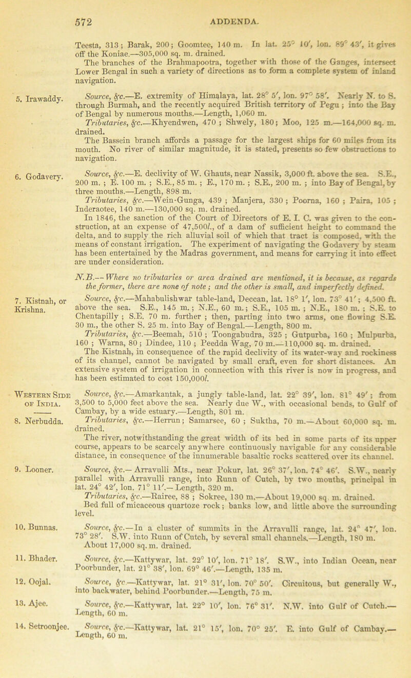 5. Irawaddy. 6. Godavery. 7. Kistnah, or Krishna. Western Side oe India. 8. Nerbudda. 9. Looner. 10. Bunnas. 11. Bhader. 12. Oojal. 13. Ajee. 14. Setroonjee. Teesta, 313; Barak, 200; Goomtee, 140 m. In lat. 25'- 10', Ion. 89° 43', it gives off the Koniae.—305,000 sq. m. drained. The branches of the Brahmapootra, together with those of the Ganges, intersect Lower Bengal in such a variety of directions as to form a complete system of inland navigation. Source, Sfc.—E. extremity of Himalaya, lat. 28° 5', Ion. 97° 58'. Nearly N. to S. through Burmah, and the recently acquired British territory of Pegu ; into the Bay of Bengal by numerous mouths.—Length, 1,060 m. Tributaries, Sfc Khyendwen, 470; Shwely, 180; Moo, 125 m.—164,000 sq.m. drained. The Bassein branch affords a passage for the largest ships for 60 miles from its mouth. No river of similar magnitude, it is stated, presents so few obstructions to navigation. Source, 8fc.—E. declivity of W. Ghauts, near Nassik, 3,000 ft. above the sea. S.E., 200 m. ; E. 100 m. ; S.E., 85 m. ; E., 170 m. ; S.E., 200 m. ; into Bay of Bengal, by three mouths.—Length, 898 m. Tributaries, §c.—Wein-Gunga, 439 ; Manjera, 330; Pooma, 160 ; Paira, 105 ; Inderaotee, 140 m.—130,000 sq. m. drained. In 1846, the sanction of the Court of Directors of E. I. C. was given to the con- struction, at an expense of 47,500/., of a dam of sufficient height to command the delta, and to supply the rich alluvial soil of which that tract is composed, with the means of constant irrigation. The experiment of navigating the Godavery by steam has been entertained by the Madras government, and means for carrying it into effect are under consideration. N.B.— Where no tributaries or area drained are mentioned, it is because, as regards the former, there are none of note; and the other is small, and imperfectly defined. Source, Sfc.—Mahabulishwar table-land, Deccan, lat. 18° 1', Ion. 73° 41'; 4,500 ft. above the sea. S.E., 145 m.; N.E., 60 m.; S.E., 105 m. ; N.E., ISO m. ; S.E. to Chentapilly ; S.E. 70 m. further ; then, parting into two arms, one flowing S.E. 30 m., the other S. 25 m. into Bay of Bengal.—Length, 800 m. Tributaries, Sfc.—Beemah, 510 ; Toongabudra, 325 ; Gutpurba, 160 ; Mulpurba, 160 ; Wama, 80 ; Dindee, 110 ; Peedda Wag, 70 m.—110,000 sq. m. drained. The Kistnah, in consequence of the rapid declivity of its water-wav and rockiness of its channel, cannot be navigated by small craft, even for short distances. An extensive system of irrigation in connection with this river is now in progress, and has been estimated to cost 150,000/. Source, Sfc.—Amarkantak, a jungly table-land, lat. 22° 39', Ion. 81° 49'; from 3,500 to 5,000 feet above the sea. Nearly due W., with occasional bends, to Gulf of Cambay, by a wide estuary.—Length, 801 m. Tributaries, Sfc.—Herrun; Samarsee, 60 ; Suktha, 70 m.—About 60,000 sq. m. drained. The river, notwithstanding the great width of its bed in some parts of its upper course, appears to be scarcely anywhere continuously navigable for any considerable distance, in consequence of the innumerable basaltic rocks scattered over its channel. Source, §•<:.— Arravulli Mts., near Pokur, lat 26° 37', Ion. 74° 46'. S.W.. nearly parallel with Arravulli range, into Runn of Cutcli, by two mouths, principal in lat. 24° 42', Ion. 71° 11'.—Length, 320 m. Tributaries, Sfc.—Rairee, 88 ; Sokree, 130 m.—About 19,000 sq m. drained. Bed full of micaceous quartoze rock; banks low, and little above the surrounding level. Source, $fc. In a cluster of summits in the Arravulli range, lat. 24° 47', Ion. 73° 28'. S.W. into Runn of Cutch, by several small channels.—Length, 180 m. About 17,000 sq. m. drained. Source, Sfc.—Ivattywar, lat. 22° 10', Ion. 71° 18'. S.W., into Indian Ocean, near Poorbunder, lat. 21° 38', Ion. 69° 46'.—Length, 135 m. Source, $c.—Kattywnr, lat. 21° 31', Ion. 70° 50'. Circuitous, but generally W., into backwater, behind Poorbunder.—Length, 75 m. Source, Sfc.—Kattywnr, lat. 22° 10', Ion. 76° 31'. N.W. into Gulf of Cutch.— Length, 60 m. Source, Sfc.—Kattywar, lat. 21° 15', Ion. 70° 25'. E. into Gulf of Cambay.— Length, 60 m.