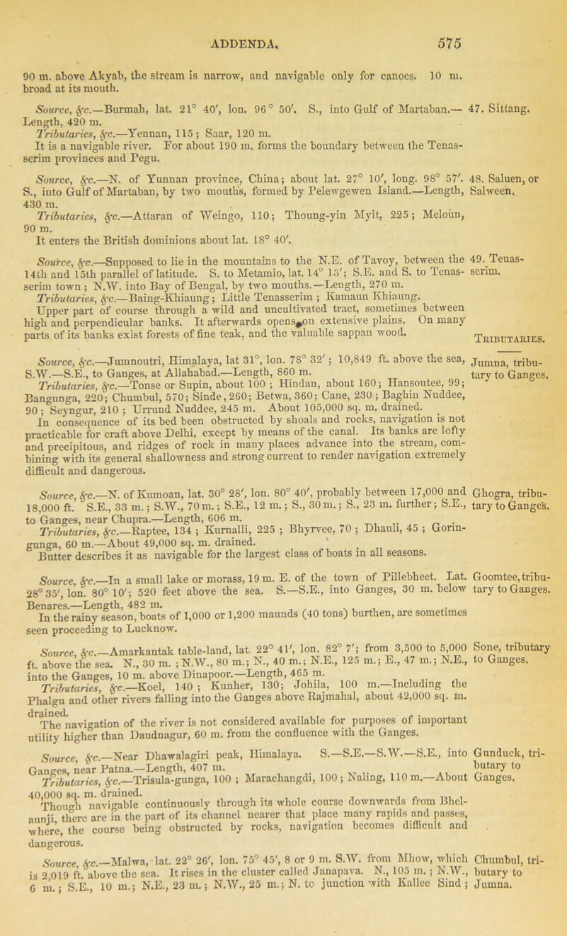 90 m. above Akyab, the stream is narrow, and navigable only for canoes. 10 m. broad at its mouth. Source, Sfc.—Burmah, lat. 21° 40', Ion. 96° 50'. S., into Gulf of Martaban.— 47. Sittang. Length, 420 m. Tributaries, Sfc.—Yennan, 115; Saar, 120 m. It is a navigable river. Eor about 190 m. forms the boundary between the Tenas- serim provinces and Pegu. Source, Sfc.—N. of Yunnan province, China; about lat. 27° 10', long. 98° 57'. 48. Saluen, or S., into Gulf of Martaban, by two mouths, formed by Pelewgewcn Island.—Length, Salween. 430 m. Tributaries, Sfc.—Attaran of Weingo, 110; Tlioung-yin Myit, 225 ; Meloim, 90 m. It enters the British dominions about lat. 18° 40'. Source, Sfc.—Supposed to lie in the mountains to the N.E. of Tavoy, between the 49. Teuas- 14th and 15th parallel of latitude. S. to Metamio, lat. 14° 13'; S.E. and S. to Tenas- scrim, serim town ; N.W. into Bay of Bengal, by two mouths.—Length, 270 m. Tributaries, Sfc — Baing-Khiaung; Little Tenasserim ; Kamaun Khiaung. Upper part of course through a wild and uncultivated tract, sometimes between high and perpendicular banks. It afterwards opens^on extensive plains. On many parts of its banks exist forests of fine teak, and the valuable sappan wood. Tributakies. Source, Sfc.—Jumnputri, Himalaya, lat 31°, Ion. 7S° 32'; 10,849 ft. above the sea, jumna; tribu_ S.W.—S.E., to Ganges, at Allahabad.—Length, 860 m. tary to Ganges. Tributaries, Sfc.—Tonse or Supin, about 100 ; Hindan, about 160; Ilansoutee, 99; Bann-unga, 220; Chumbul, 570; Sinde,260; Betwa, 360; Cane, 230 ; Baghin Nuddee, 90 ; Seyngur, 210 ; Urrund Nuddee, 245 m. About 105,000 sq. m. drained. In consequence of its bed been obstructed by shoals and rocks, navigation is not practicable for craft above Delhi, except by means of the canal. Its banks are lofty and precipitous, and ridges of rock in many places advance into the stream, com- bining with its general shallowness and strong current to render navigation extremely difficult and dangerous. Source See.—N. of Kumoan, lat. 30° 28', Ion. 80° 40', probably between 17,000 and Ghogra, tribu- 18,000 ft. S.E., 33 m.; S.W., 70 m.; S.E., 12m.; S., 30 m.; S., 23 m. further; S.E., tary to Gauge’s, to Ganges, near Chupra.—Length, 606 m. Tributaries, Sfc.—Kaptee, 134 ; Kumalli, 225 ; Bhyrvee, 70 ; Dhauli, 45 ; Gorin- gunga, 60 m.—About 49,000 sq. m. drained. Butter describes it as navigable for the largest class of boats in all seasons. Source, See.—In a small lake or morass, 19 m. E. of the town of Pillebheet. Lat. 28° 35', Ion. 80° 10'; 520 feet above the sea. S.—S.E., into Ganges, 30 m. below Benares.—Length, 482 m. In the rainy season, boats of 1,000 or 1,200 maunds (40 tons) burthen, are sometimes seen proceeding to Lucknow. Source, Sec.—Amarkantalc table-land, lat. 22° 41', Ion. 82° 7'; from 3,500 to 5,000 ft. above the sea. N., 30 ra. ; N.W., 80 m.; N., 40 m.; N.E., 125 m.; E., 47 m.; N.L., into the Ganges, 10 m. above Dinapoor.—Length, 465 m. Tributaries, Sfc.—Koel, 140 ; Kunher, 130; Johila, 100 m.—Including the Phalgu and other rivers falling into the Ganges above Rajmahal, about 42,000 sq. m. ^Thenavigation of tbe rjver ;s not considered available for purposes of important utility higher than Daudnagur, 60 m. from the confluence with the Ganges. Goomtee, tribu- tary to Ganges. Sone, tributary to Ganges. S.—S.E.—S.W.—S.E., into Gunduck, tri- butary to Ganges. Source, Sfc.—Near Dhawalagiri peak, Himalaya. Gances near Patna.—Length, 407 m. ‘Tributaries, Sfc.—Trisula-gunga, 100 ; Marachangdi, 100; Naling, 110 m.—About 40,000 sq. m. drained. , , , , , « , Though navigable continuously through its whole course downwards from Bhel- aunii there are in the part of its channel nearer that place many rapids and passes, where, the course being obstructed by rocks, navigation becomes difficult and dangerous, Source Sec.—Malwa, lat. 22° 26', Ion. 75° 45', 8 or 9 m. S.W. from Mhow, which Chumbul, tri- J « . 1 - Tl ■ - * _ M /, 1 i, nt nt> /i n 11 n /I TflTIQnQ VC1 W 1 1Y1 • M W tO Jumna. “ y — — / ' is 0 019 ft “above the sea. It rises in the cluster called Janapava. N., 105 m.; N.W., 6 m.; S.E., 10 m.; N.E., 23 m.; N.W., 25 m.;N. to junction with Kallec Sind;