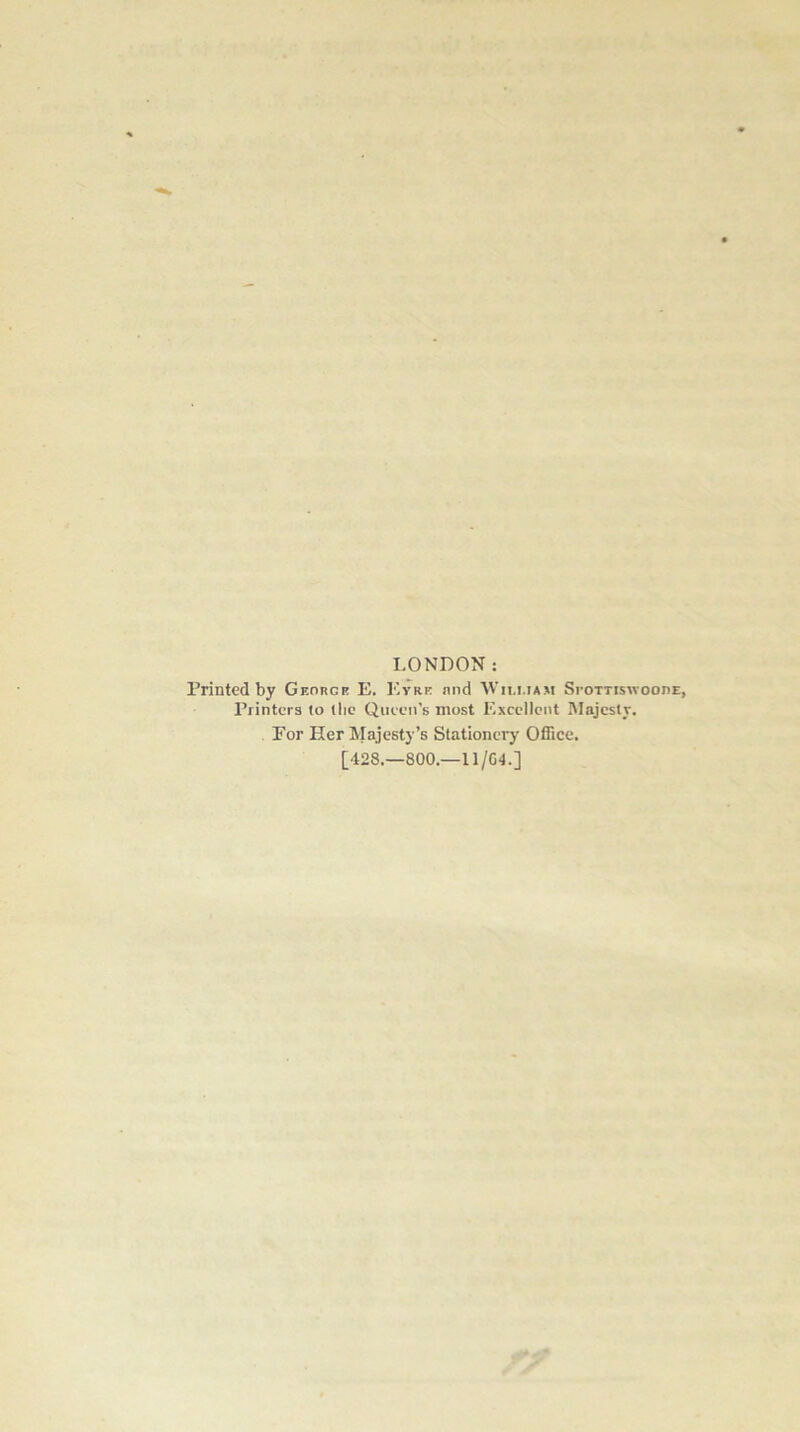 LONDON: Printed by Georce E, Eyre nnd Wim.iam Si-ottiswooiie, Printers to the Queen’s most Excellent Majesty. Por Her Majesty’s Stationery Office. [428.—800.—11/G4.]