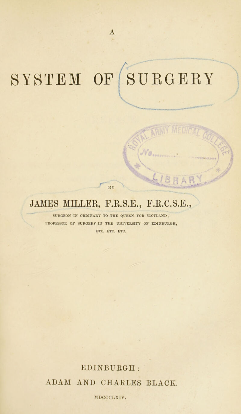 A SYSTEM OF SURGERY v •, . A*, ^ * 5 ' 8 BY JAMES MILLER, F.R.S.E., F.R.C.S.E., SURGEON IN ORDINARY TO THE QUEEN FOR SCOTLAND ; PROFESSOR OF SURGERY IN THE UNIVERSITY OF EDINBURGH, ETC. ETC. ETC. EDINBURGH: ADAM AND CHARLES BLACK. MDCCCLXIV.