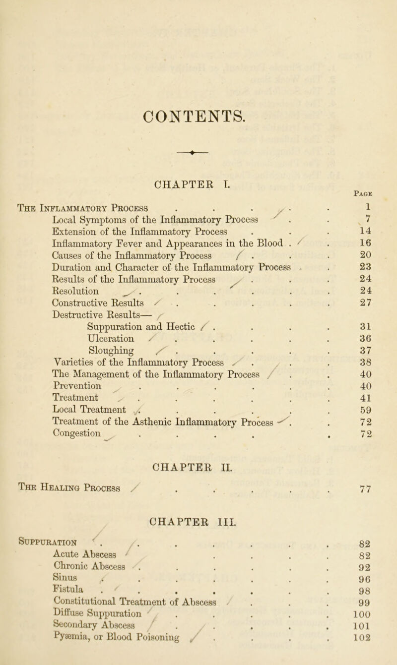 CONTENTS. CHAPTER I. The Inflammatory Process /; Page 1 Local Symptoms of the Inflammatory Process 7 Extension of the Inflammatory Process 14 Inflammatory Fever and Appearances in the Blood . / 16 Causes of the Inflammatory Process / . 20 Duration and Character of the Inflammatory Process 23 Results of the Inflammatory Process 24 Resolution ^ - . . . 24 Constructive Results / 27 Destructive Results— r Suppuration and Hectic / . 31 Ulceration . 36 Sloughing . 37 Varieties of the Inflammatory Process ✓ • 38 The Management of the Inflammatory Process / . 40 Prevention .... 40 Treatment ^ 41 Local Treatment 59 Treatment of the Asthenic Inflammatory Process . 72 Congestion .... 72 CHAPTER II. The Healing Process / • 77 CHAPTER III. Suppuration 82 Acute Abscess 82 Chronic Abscess .... 92 Sinus /l 96 Fistula . 98 Constitutional Treatment of Abscess J 99 Diffuse Suppuration 100 Secondary Abscess ' 101 Pyaemia, or Blood Poisoning . 102