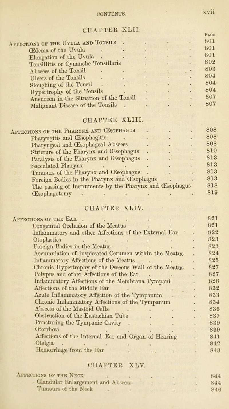 CHAPTER XL 11. Page Affections of the Uvula and Tonsils • 8^ CEdema of the Uvula . • • • .801 Elongation of the Uvula . • • • .801 Tonsillitis or Cynanche Tonsillaris . • • 802 Abscess of the Tonsil . • • • . • 803 Ulcers of the Tonsils • Sloughing of the Tonsil • Hypertrophy of the Tonsils . • • .804 Aneurism in the Situation of the Tonsil . . • 807 Malignant Disease of the Tonsils . . • • 8^7 CHAPTER XLIII. Affections of the Pharynx and (Esophagus . . • 808 Pharyngitis and (Esophagitis . • • .808 Pharyngeal and (Esophageal Abscess . • • 808 Stricture of the Pharynx and (Esophagus . • • 810 Paralysis of the Pharynx and (Esophagus . . • 813 Sacculated Pharynx . . . • .813 Tumours of the Pharynx and (Esophagus . . . 813 Foreign Bodies in the Pharynx and (Esophagus . . 813 The passing of Instruments by the Pharynx and (Esophagus 818 (Esophagotomy . . . . • .819 CHAPTER XLIV. Affections of the Ear . . . . . .821 Congenital Occlusion of the Meatus . . . 821 Inflammatory and other Affections of the External Ear . 822 Otoplasties . . . . . .823 Foreign Bodies in the Meatus . . . . 823 Accumulation of Inspissated Cerumen within the Meatus . 824 Inflammatory Affections of the Meatus . . . 825 Chronic Hypertrophy of the Osseous Wall of the Meatus . 827 Polypus and other Affections of the Ear . . . 827 Inflammatory Affections of the Membrana Tyinpani . 828 Affections of the Middle Ear . . . . 832 Acute Inflammatory Affection of the Tympanum . . 833 Chronic Inflammatory Affections of the Tympanum . 834 Abscess of the Mastoid Cells . . . . 836 Obstruction of the Eustachian Tube . . . 837 Puncturing the Tympanic Cavity . . . . 839 Otorrhcea ...... 839 Affections of the Internal Ear and Organ of Hearing . 841 Otalgia ....... 842 Hemorrhage from the Ear . . „ . . 843 CHAPTER XLV. Affections of the Neck ..... 844 Glandular Enlargement and Abscess . . . 844 Tumours of the Neck ..... 846