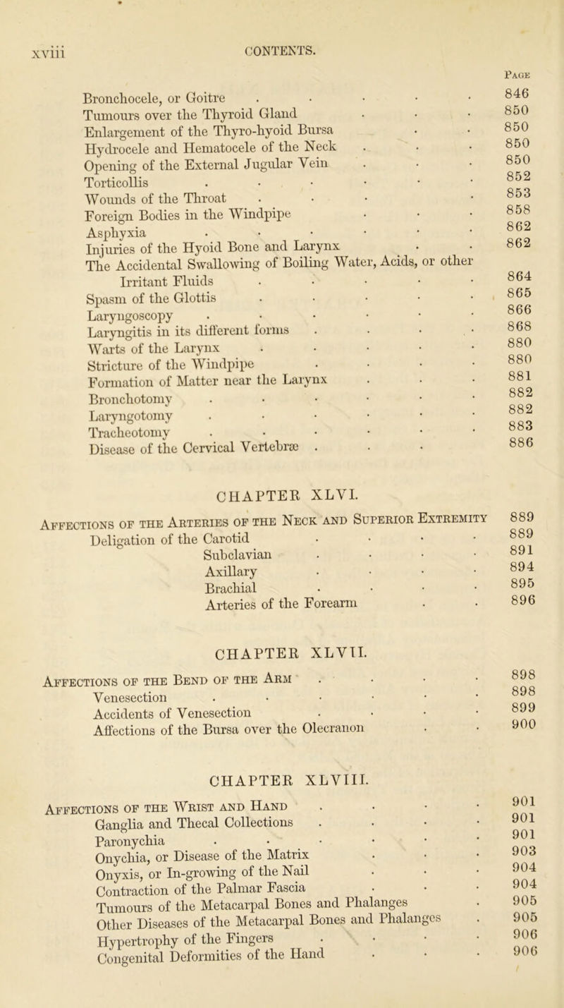 Bronchocele, or Goitre . Tumours over tlie Thyroid Gland Enlargement of the Thyro-hyoid Bursa Hydrocele and Hematocele of the Neck Opening of the External Jugular Vein Torticollis . Wounds of the Throat Foreign Bodies in the Windpipe Asphyxia • Injuries of the Hyoid Bone and Larynx The Accidental Swallowing of Boiling Water, Acids, or othe Irritant Fluids • Spasm of the Glottis .... Laryngoscopy • Laryngitis in its difterent lorms Warts of the Larynx .... Stricture of the Windpipe Formation of Matter near the Larynx Bronchotomy . Laryngotomy . Tracheotomy . Disease of the Cervical Vertebra) . Page 846 850 850 850 850 852 853 858 862 862 864 865 866 868 880 880 881 882 882 883 886 CHAPTER XLVI. Affections of the Arteries of the Neck and Superior Extremity Deligation of the Carotid • Subclavian . . • • Axillary .... Brachial .... Arteries of the Forearm 889 889 891 894 895 896 CHAPTER XLVII. Affections of the Bend of the Arm Venesection Accidents of Venesection Affections of the Bursa over the Olecranon 898 898 899 900 CHAPTER XLVI 11. Affections of the Wrist and Hand Ganglia and Thecal Collections Paronychia . • Onychia, or Disease of the Matrix Onyxis, or In-growing of the Nail Contraction of the Palmar Fascia Tumours of the Metacarpal Bones and Phalanges Other Diseases of the Metacarpal Bones and Phalanges Hypertrophy of the Fingers Congenital Deformities of the Hand 901 901 901 903 904 904 905 905 906 906