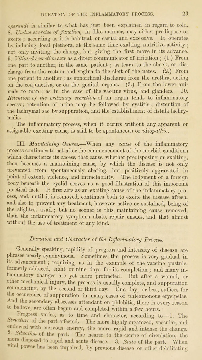 operandi is similar to what has just been explained in regard to cold. 8. Undue exercise of function, in like manner, may either predispose or excite ; according as it is habitual, or casual and excessive. It operates by inducing local plethora, at the same time exalting nutritive activity j not only inviting the change, but giving the first move in its advance. 9. Vitiated secretion acts as a direct communicator of irritation ; (1.) From one part to another, in the same patient ; as tears to the cheek, or dis- charge from the rectum and vagina to the cleft of the nates. (2.) From one patient to another; as gonorrhoeal discharge from the urethra, acting- on the conjunctiva, or on the genital organs. (3.) From the lower ani- mals to man ; as in the case of the vaccine virus, and glanders. 10. Retention of the ordinary secretion of an organ tends to inflammatory access ; retention of urine may be followed by cystitis ; distention of the lachrymal sac by suppuration, and the establishment of fistula lachry- malis. The inflammatory process, when it occurs without any apparent or assignable exciting cause, is said to be spontaneous or idiopathic. III. Maintaining Causes.—When any cause of the inflammatory process continues to act after the commencement of the morbid conditions which characterize its access, that cause, whether predisposing or exciting, then becomes a maintaining cause, by which the disease is not only prevented from spontaneously abating, but positively aggravated in point of extent, violence, and intractability. The lodgment of a foreign body beneath the eyelid serves as a good illustration of this important practical fact. It first acts as an exciting cause of the inflammatory pro- cess, and, until it is removed, continues both to excite the disease afresh, and also to prevent any treatment, however active or sustained, being of the slightest avail; but no sooner is this maintaining cause removed, than the inflammatory symptoms abate, repair ensues, and that almost without the use of treatment of any kind. Duration and Character of the Inflammatory Process. Generally speaking, rapidity of progress and intensity of disease are phrases nearly synonymous. Sometimes the process is very gradual in its advancement ; requiring, as in the example of the vaccine pustule, formerly adduced, eight or nine days for its completion ; and many in- flammatory changes are yet more protracted. But after a wound, or other mechanical injury, the process is usually complete, and suppuration commencing, by the second or third day. One day, or less, suffices for the occurrence of suppuration in many cases of phlegmonous erysipelas. And the secondary abscesses attendant on phlebitis, there is every reason to believe, are often begun and completed within a few hours. I regress varies, as to time and character, according to—1. The Structure of the part affected. The more highly organized, vascular, and en owed with nervous energy, the more rapid and intense the change. Situation of the part. The nearer to the centre of circulation, the more disposed to rapid and acute disease. 3. State of the part. When vita power has been impaired, by previous disease or other debilitating