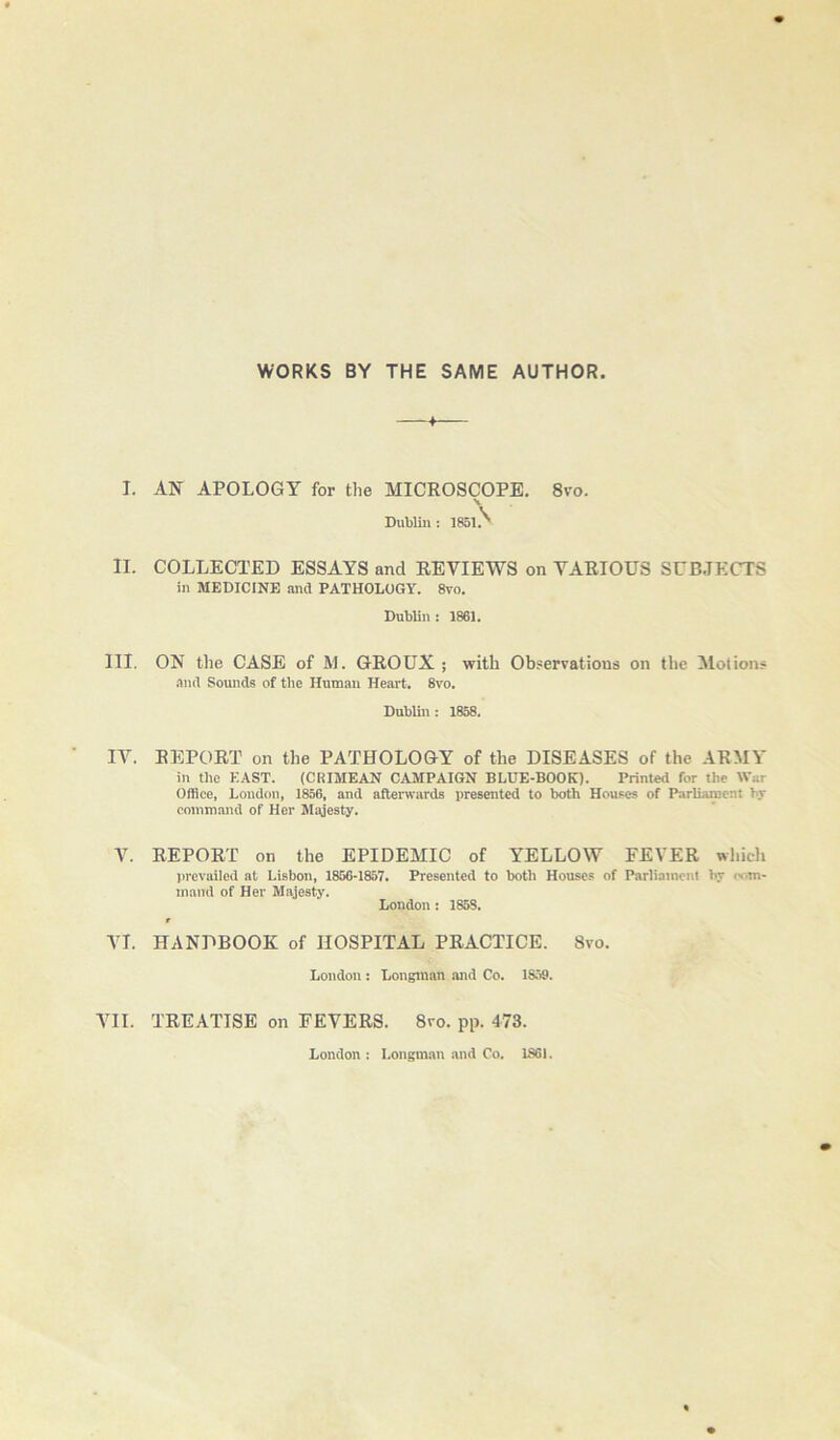 WORKS BY THE SAME AUTHOR I. AN APOLOGY for the MICROSCOPE, 8vo. S. DuWin: 1851.'' II. COLLECTED ESSAYS and REVIEWS on VARIOUS SUBJECTS in MEDICINE iind PATHOLOGY. 8vo. Dublin : 1861. III. ON the CASE of M. GROUX ; with Observations on the Motion# ,iml Sounds of the Human Heart. 8vo. Dublin: 1858. IV. REPORT on the PATHOLOGY of the DISEASES of the ARMY in the EAST. {CRIMEAN CAMPAIGN BLUE-BOOK). Printed for the War Office, London, 1856, and aftenvards presented to both Houses of Parliament by command of Her Majesty. V. REPORT on the EPIDEMIC of YELLOW FEVER wliicli prevailed at Lisbon, 1856-1857. Presented to both Houses of Parliament by wm- inaiid of Her Majesty. London : 1858. t VI. HANDBOOK of HOSPITAL PRACTICE. Svo. London : Longman and Co. 1859. VII. TREATISE on FEVERS. Svo. pp. 473. London : Longman and Co. 1S61.