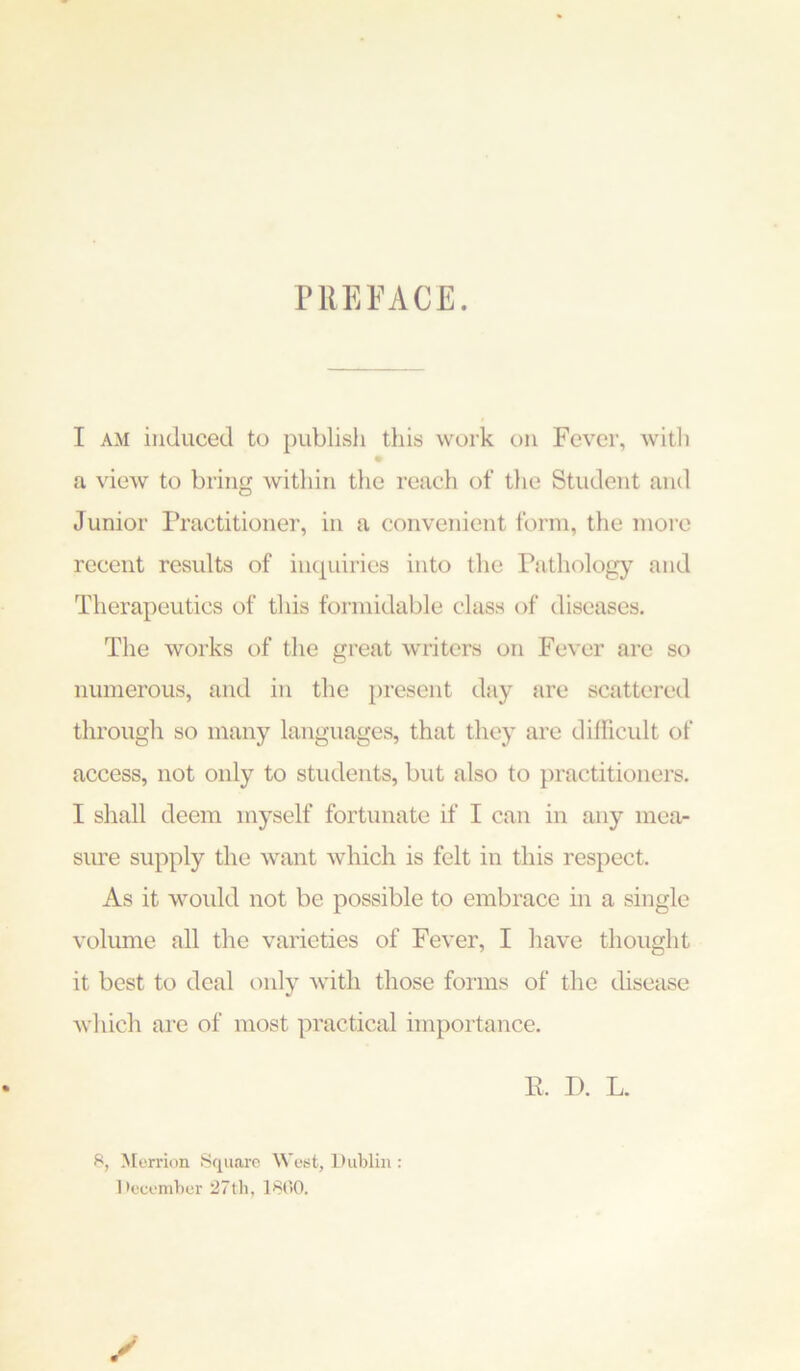 PREFACE. I AM induced to publish this work on Fever, witli ta view to bring within the reach of tlie Student and Junior Practitioner, in a convenient form, the more recent results of inquiries into tlie Pathology and Therapeutics of this formidable class of diseases. The works of the great writers on Fever are so numerous, and in the present day are scattered through so many languages, that they are difficult of access, not only to students, but also to practitioners. I shall deem myself fortunate if I can in any mea- sure supply the want which is felt in this respect. As it would not be possible to embrace in a single volume all the varieties of Fever, I have thought it best to deal only with those forms of the disease which are of most practical importance. R. T). L. S, Morrion Square West, Dublin : December 27th, 1800.