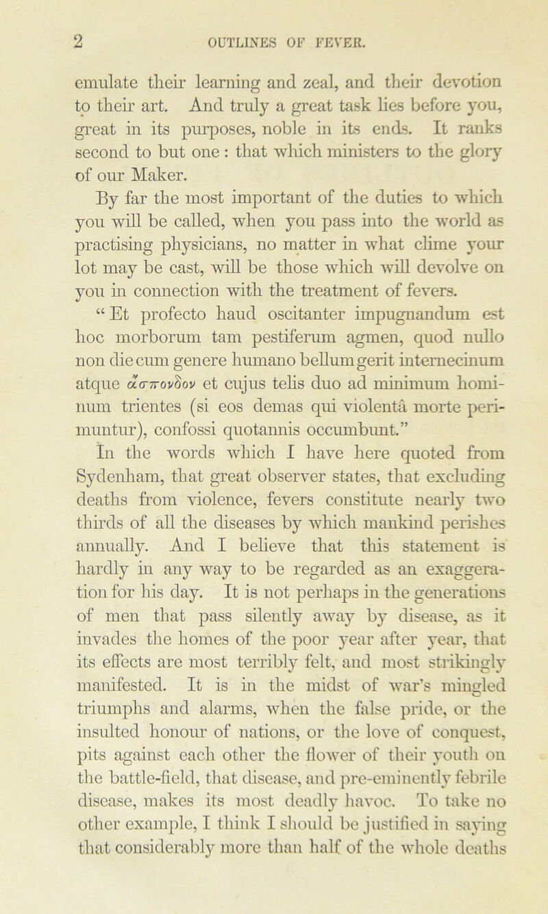 emulate their learning and zeal, and their devotion to their art. And truly a great task hes before you, great in its purposes, noble in its ends. It ranks second to but one : that wliich ministers to the glory of our Maker. By far the most important of the duties to which you wiU be called, when you pass into tlie world as practising physicians, no matter in what clime your lot may be cast, \vill be those w'hich will devolve on you in connection with the treatment of fevers. “ Et profecto hand oscitanter impugnandum est hoc morborum tarn pestifenim agmen, quod nullo non die cum gen ere humano bellumgerit mtemecinum atque ao-TrovSov et cujus tehs duo ad minimum homi- num trientes (si eos demas qui violenta morte peri- muntur), confossi quotannis occimibimt.” in the words which I have here quoted from Sydenham, that great observer states, that excluding deaths from violence, fevers constitute neaidy two thirds of aU the diseases by which mankind perishes annually. And I beheve that tliis statement is hardly in any way to be regarded as an exaggera- tion for his day. It is not perhaps in the generations of men that pass silently away by disease, as it invades the homes of the poor year after year, that its effects are most terribly felt, and most strikingly manifested. It is m the midst of war’s mingled triumphs and alarms, when the false pride, or the insulted honoim of nations, or the love of conquest, pits against each other the flower of their youth on the battle-field, tliat disease, and pre-eminently febrile disease, makes its most deadly iiavoc. To take no other example, I think I sliould be justified in saying that considerably more than half of the whole deaths