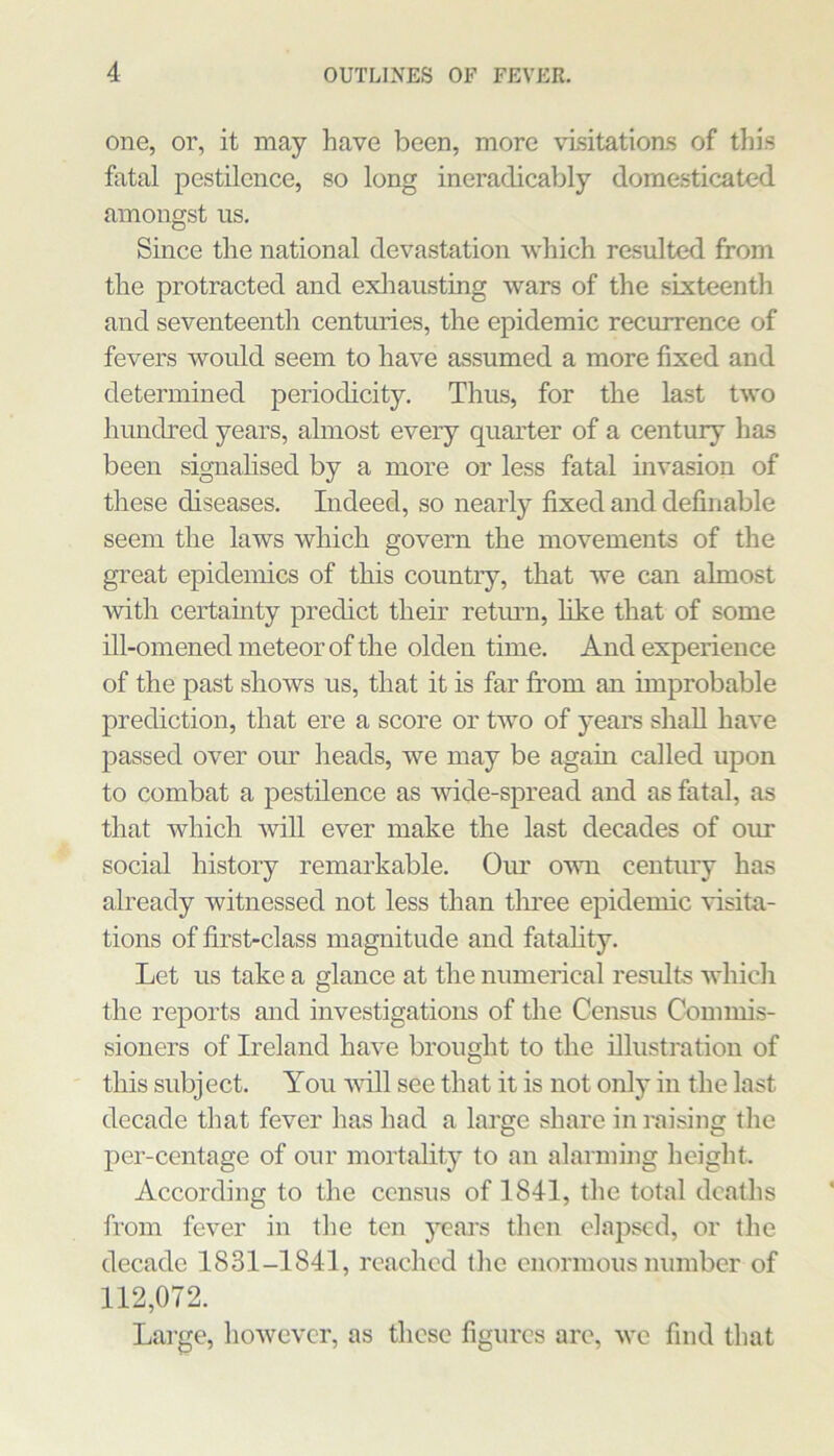 one, or, it may have been, more visitations of this fatal pestilence, so long ineradicably domesticated amongst us. Since the national devastation which resulted from the protracted and exliausting wars of the sixteentli and seventeenth centuries, the epidemic recurrence of fevers would seem to have assumed a more fixed and determined periodicity. Thus, for the last two hundred years, almost every quarter of a century has been signalised by a more or less fatal invasion of these diseases. Indeed, so nearly fixed and definable seem the laws which govern the movements of the great epidemics of this country, that we can almost with certainty predict their return, like that of some ill-omened meteor of the olden time. And experience of the past shows us, that it is far from an improbable prediction, that ere a score or two of years shall have passed over our heads, we may be again called upon to combat a pestilence as wide-spread and as fatal, as that which will ever make the last decades of our social history remarkable. Our own century has already witnessed not less than tliree epidemic visita- tions of first-class magnitude and fatality. Let us take a glance at the numerical results which the reports and investigations of the Census Commis- sioners of Ireland have brought to the illustration of this subject. You will see that it is not only in the last decade that fever has had a large share in raising the per-centage of our mortality to an alarming height. According to the census of 1841, the total deaths from fever in the ten years then elapsed, or the decade 1831-1841, reached the enormous number of 112,072. Large, however, as these figures are, we find that