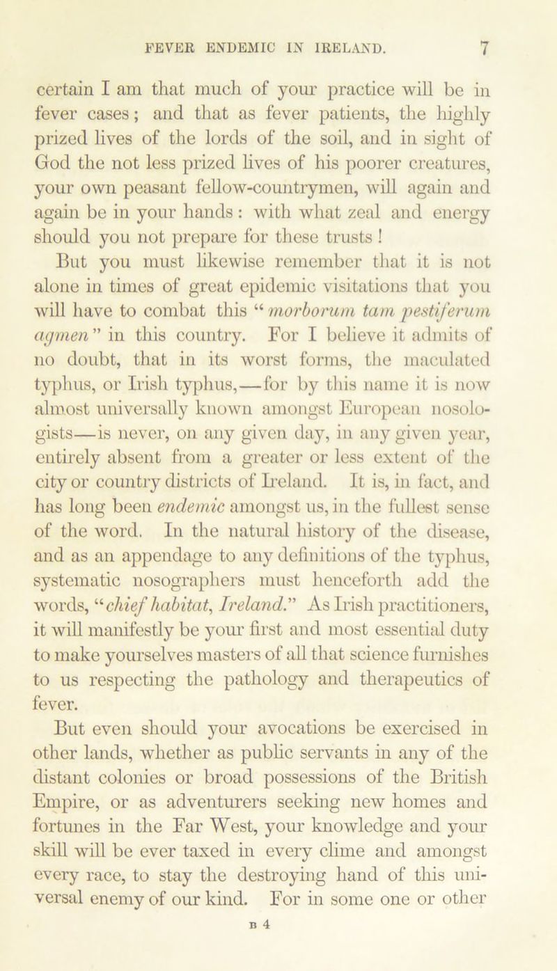 certain I am that much of your practice will be in fever cases; and that as fever patients, the liighly prized lives of the lords of the soil, and in sight of God the not less prized hves of his poorer creatures, your own peasant fellow-countrymen, will again and again be in your hands : with what zeal and energy should you not prepare for these trusts ! But you must likewise remember that it is not alone in times of great epidemic visitations that you will have to combat this “ morbomni tarn pestiferum agmen ” in this country. For I believe it admits of no doubt, that in its worst forms, the maculated typhus, or Irish tyi^hus,—for by this name it is now almost universally known amongst European nosolo- gists—is never, on any given day, in any given year, entirely absent from a greater or less extent of the city or country districts of Leland. It is, in fact, and has long been endemic amongst us, in the fullc'st sense of the word. In the natural history of the disease, and as an appendage to any definitions of the typhus, systematic nosographers must henceforth add the words, '‘’■chief habitat^ Ireland. As Irish practitioners, it will manifestly be yom’ first and most essential duty to make yourselves masters of aU that science furnishes to us respecting the pathology and therapeutics of fever. But even should your avocations be exercised in other lands, whether as pubhc servants in any of the distant colonies or broad possessions of the British Ernpire, or as adventurers seeking new homes and fortunes in the Far West, your knowledge and your skill wiU be ever taxed in every clime and amongst every race, to stay the destroying hand of this uni- versal enemy of our kind. For in some one or other